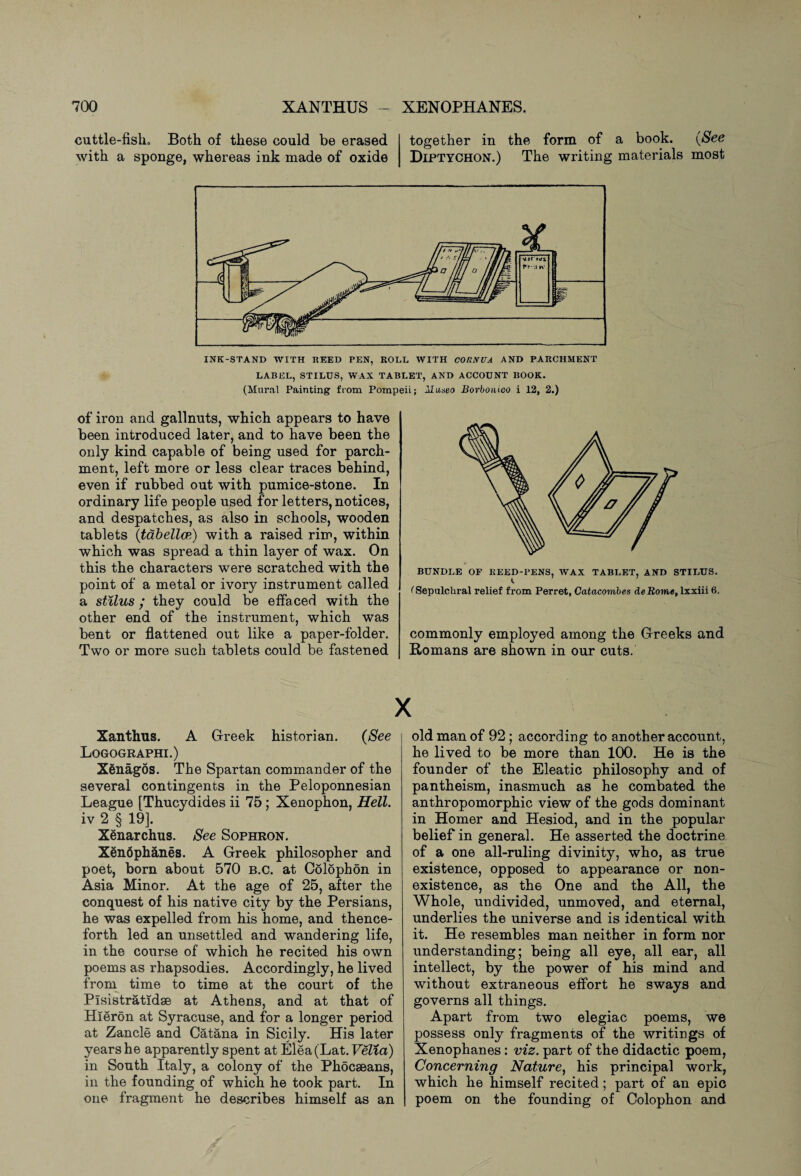 cuttle-fish. Both of these could be erased with a sponge, whereas ink made of oxide together in the form of a book. (See Diptychon.) The writing materials most INK-STAND WITH REED PEN, ROLL WITH CORNUA AND PARCHMENT LABEL, STILUS, WAX TABLET, AND ACCOUNT BOOK. (Mural Painting from Pompeii; IIuaeo Borbonioo i 12, 2.) of iron and gallnuts, which appears to have been introduced later, and to have been the only kind capable of being used for parch¬ ment, left more or less clear traces behind, even if rubbed out with pumice-stone. In ordinary life people used for letters, notices, and despatches, as also in schools, wooden tablets (tabellce) with a raised rim, within which was spread a thin layer of wax. On this the characters were scratched with the point of a metal or ivory instrument called a stilus; they could be effaced with the other end of the instrument, which was bent or flattened out like a paper-folder. Two or more such tablets could be fastened BUNDLE OF REED-PENS, WAX TABLET, AND STILUS. (Sepulchral relief from Perret, Catacomb es deRome, lxxiii 6. commonly employed among the Greeks and Romans are shown in our cuts. X Xanthus. A Greek historian. (See Logographi.) Xenagos. The Spartan commander of the several contingents in the Peloponnesian League [Thucydides ii 75; Xenophon, Hell. iv 2 § 19]. Xenarchus. See Sophron. Xenophanes. A Greek philosopher and poet, born about 570 b.c. at Colophon in Asia Minor. At the age of 25, after the conquest of his native city by the Persians, he was expelled from his home, and thence¬ forth led an unsettled and wandering life, in the course of which he recited his own poems as rhapsodies. Accordingly, he lived from time to time at the court of the Plsistratidse at Athens, and at that of Hieron at Syracuse, and for a longer period at Zancle and Catana in Sicily. His later years he apparently spent at Elea(Lat.FeZia) in South Italy, a colony of the Phocseans, in the founding of which he took part. In one fragment he describes himself as an old man of 92; according to another account, he lived to be more than 100. He is the founder of the Eleatic philosophy and of pantheism, inasmuch as he combated the anthropomorphic view of the gods dominant in Homer and Hesiod, and in the popular belief in general. He asserted the doctrine of a one all-ruling divinity, who, as true existence, opposed to appearance or non¬ existence, as the One and the All, the Whole, undivided, unmoved, and eternal, underlies the universe and is identical with it. He resembles man neither in form nor understanding; being all eye, all ear, all intellect, by the power of his mind and without extraneous effort he sways and governs all things. Apart from two elegiac poems, we possess only fragments of the writings of Xenophanes: viz. part of the didactic poem, Concerning Nature, his principal work, which he himself recited; part of an epic poem on the founding of Colophon and