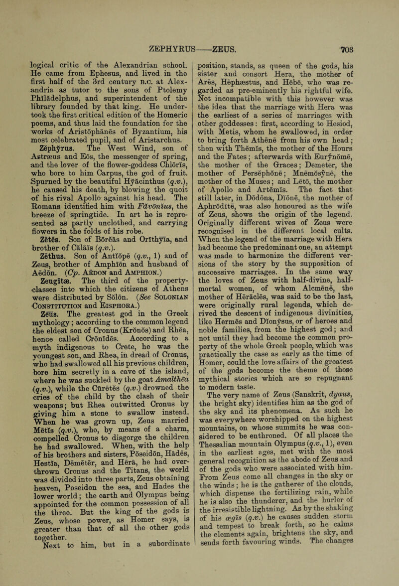 logical critic of the Alexandrian school. He came from Ephesus, and lived in the first half of the 3rd century B.c. at Alex¬ andria as tutor to the sons of Ptolemy Philadelphus, and superintendent of the library founded by that king. He under¬ took the first critical edition of the Homeric poems, and thus laid the foundation for the works of Aristophanes of Byzantium, his most celebrated pupil, and of Aristarchus. Zeplryrus. The West Wind, son of Astrseus and Eos, the messenger of spring, and the lover of the flower-goddess Chloris, who bore to him Carpus, the god of fruit. Spurned by the beautiful Hyacinthus (q.v.), he caused his death, by blowing the quoit of his rival Apollo against his head. The Romans identified him with Fdvonius, the breeze of springtide. In art he is repre¬ sented as partly unclothed, and carrying flowers in the folds of his robe. Zetes. Son of Boreas and Orithyla, and brother of Calais (q.v.). Zethus. Son of Antiope (q.v., 1) and of Zeus, brother of Amphlon and husband of Aedon. (Cp. Aedon and Amfhion.) Zeugltae. The third of the property- classes into which the citizens of Athens were distributed by Solon. (See Solonian Constitution and Eisphora.) Zeus. The greatest god in the Greek mythology; according to the common legend the eldest son of Cronus (Kronos) and Rhea, hence called Cromdes. According to a myth indigenous to Crete, he was the youngest son, and Rhea, in dread of Cronus, who had swallowed all his previous children, bore him secretly in a cave of the island, where he was suckled by the goat AmalthSa (q.v.), while the Curetes (q.v.) drowned the cries of the child by the clash of their weapons; but Rhea outwitted Cronus by giving him a stone to swallow instead. When he was grown up, Zeus married Metis (q.v.), who, by means of a charm, compelled Cronus to disgorge the children he had swallowed. When, with the help of his brothers and sisters, Poseidon, Hades, Hestia, Demeter, and Hera, he had over¬ thrown Cronus and the Titans, the world was divided into three parts, Zeus obtaining heaven, Poseidon the sea, and Hades the lower world; the earth and Olympus being appointed for the common possession of all the three. But the king of the gods is Zeus, whose power, as Homer says, is greater than that of all the other gods together. Next to him, but in a subordinate position, stands, as queen of the gods, his sister and consort Hera, the mother of Ares, Hephaestus, and Hebe, who was re¬ garded as pre-eminently his rightful wife. Not incompatible with this however was the idea that the marriage with Hera was the earliest of a series of marriages with other goddesses: first, according to Hesiod, with Metis, whom he swallowed, in order to bring forth Athene from his own head ; then with Themis, the mother of the Hours and the Pates; afterwards with Eurynome, the mother of the Graces; Demeter, the mother of Persephone; Mnemosyne, the mother of the Muses; and Leto, the mother of Apollo and Artemis. The fact that still later, in Dodona, Dione, the mother of Aphrodite, was also honoured as the wife of Zeus, shows the origin of the legend. Originally different wives of Zeus were recognised in the different local cults. When the legend of the marriage with Hera had become the predominant one, an attempt was made to harmonize the different ver¬ sions of the story by the supposition of successive marriages. In the same way the loves of Zeus with half-divine, half¬ mortal women, of whom Alcmene, the mother of Heracles, was said to be the last, were originally rural legends, which de¬ rived the descent of indigenous divinities, like Hermes and Dionysus, or of heroes and noble families, from the highest god; and not until they had become the common pro¬ perty of the whole Greek people, which was practically the case as early as the time of Homer, could the love affairs of the greatest of the gods become the theme of those mythical stories which are so repugnant to modern taste. The very name of Zeus (Sanskrit, dyaus, the bright sky) identifies him as the god of the sky and its phenomena. As such he was everywhere worshipped on the highest mountains, on whose summits he was con¬ sidered to be enthroned. Of all places the Thessalian mountain Olympus (q.v., 1), even in the earliest ages, met with the most general recognition as the abode of Zeus and of the gods who were associated with him. Prom Zeus come all changes in the sky or the winds ; he is the gatherer of the clouds, which dispense the fertilizing rain, while he is also the thunderer, and the hurler of the irresistible lightning. As by the shaking of his cegis (q.v.) he causes sudden storm and tempest to break forth, so he calms the elements again, brightens the sky, and sends forth favouring winds. The changes
