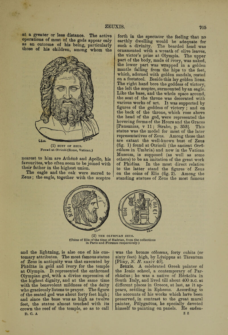at a greater or less distance. The active operations of most of the gods appear only as an outcome of his being, particularly those of his children, among whom the (1) BUST OF ZEUS. Found at Otricoli (Rome, Vatican.) nearest to him are Athene and Apollo, his favourites, who often seem to be joined with their father in the highest union. The eagle and the oak were sacred to Zeus; the eagle, together with the sceptre forth in the spectator the feeling that no earthly dwelling would be adequate for such a divinity. The bearded head was ornamented with a wreath of olive leaves, the victor’s prize at Olympia. The upper part of the body, made of ivory, was naked, the lower part was wrapped in a golden mantle falling from the hips to the feet, which, adorned with golden sandals, rested on a footstool. Beside this lay golden lions. The right hand bore the goddess of victory, the left the sceptre, surmounted by an eagle. Like the base, and the whole space around, the seat of the throne was decorated with various works of art. It was supported by figures of the goddess of victory ; and on the back of the throne, which rose above the head of the god, were represented the hovering forms of the Hours and the Graces [Pausanias, v 11; Strabo, p. 353]. This statue was the model for most of the later representatives of Zeus. Among those that are extant the well-known bust of Zeus (fig. 1) found at Otricoli (the ancient Ocri- culum in Umbria) and now in the Vatican Museum, is supposed (as well as some others) to be an imitation of the great work of Phidias. In the most direct relation to the latter stand the figures of Zeus on the coins of Elis (fig. 2). Among the standing statues of Zeus the most famous (2) THE OLYMPIAN ZEUS. (Coins of Elis of the time of Hadrian, from the collections in Paris and Florence respectively.) and the lightning, is also one of his cus¬ tomary attributes. The most famous statue of Zeus in antiquity was that executed by Phidias in gold and ivory for the temple at Olympia. It represented the enthroned Olympian god, with a divine expression of the highest dignity, and at the same time with the benevolent mildness of the deity who graciously listens to pra}^er. The figure of the seated god was about forty feet high ; and since the base was as high as twelve feet, the statue almost touched with its crown the roof of the temple, so as to call D. C. A was the bronze colossus, forty cubits (or sixty feet) high, by Lysippus at Tarentum [PHny, N. H. xxxiv 40]. Zeuxis. A celebrated Greek painter of the Ionic school, a contemporary of Par- rhasius; he was a native of Heraclea in South Italy, and lived till about 400 B.c. at different places in Greece, at last, as it ap¬ pears, settling in Ephesus. According to the accounts of his works which have been preserved, in contrast to the great mural painter, Polygnotus, he specially devoted himself to painting on panels. He endea- z z