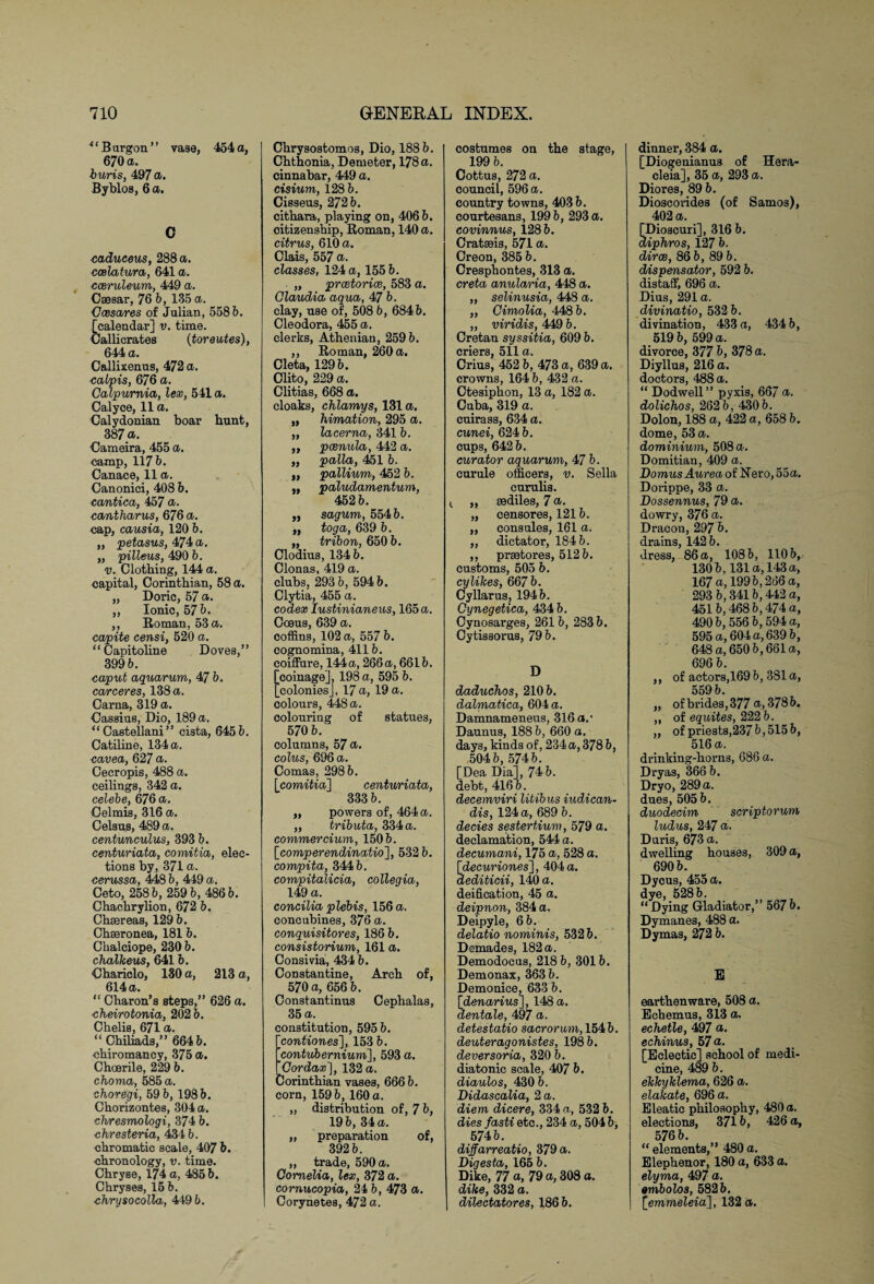 * ‘ B argon ’ ’ vase, 454 a, 670 a. buris, 497 Byblos, 6 a. C cadueeus, 288 a. ccelatura, 641 a. cceruleum, 449 a. Csesar, 76 b, 135 a. Gees ares of Julian, 558b. [calendar] v. time. Callicrates (toreutes), 644 a. Callixenus, 472 a. cabpis, 676 a. Calpurnia, lex, 541 a. Calyce, 11 a. Calydonian boar hunt, 387 a. Cameira, 455 a. camp, 117 b. Canace, 11 a. Canonici, 408 b. cantica, 457 a. cantharus, 676 a. nap, causia, 120 b. „ petasus, 474 a. „ pilleus, 490 b. u. Clothing, 144 a. capital, Corinthian, 58 a. „ Doric, 57 a. „ Ionic, 57 b. ,, Roman, 53 a. capite censi, 520 a. “Capitoline Doves,” 399 b. caput aquarum, 47 b. carceres, 138 a. Carna, 319 a. Cassius, Dio, 189 a. u Castellani ” cista, 645 b. Catiline, 134 a. cavea, 627 a. Cecropis, 488 a. ceilings, 342 a. celebe, 676 a. Celmis, 316 a. Celsus, 489 a. centunculus, 393 b. centuriata, comitia, elec¬ tions by, 371 a. cerussa, 448 b, 449 a. Ceto, 258 b, 259 b, 486 b. Chachrylion, 672 b. Chsereas, 129 b. Chseronea, 181 b. Chalciope, 230 b. chalkeus, 641 b. Chariclo, 130 a, 213 a, 614 a. “ Charon’s steps,” 626 a. cheirotonia, 202 b. Chelis, 671 a. “Chiliads,” 664b. ■chiromancy, 375 a. Choerile, 229 b. chomu, 585 a. choregi, 59 b, 198 b. Chorizontes, 304 a. chresmologi, 374 b. chresteria, 434 b. chromatic scale, 407 b. chronology, v. time. Chryse, 174 a, 485 b. Chryses, 15 b. chrysocolla, 4496. » » » i> it a ft t> Chrysostomos, Dio, 188 b. Chthonia, Demeter, 178 a. cinnabar, 449 a. cisium, 128 b. Cieseus, 272 b. cithara, playing on, 406 b. citizenship, Roman, 140 a. citrus, 610 a. Clais, 557 a. classes, 124 a, 155 b. „ prcetorice, 583 a. Claudia aqua, b. clay, use of, 508 b, 684 b. Cleodora, 455 a. clerks, Athenian, 259 b. ,, Roman, 260 a. Cleta, 129 b. Clito, 229 a. Clitias, 668 a. cloaks, chlamys, 131 a. himation, 295 a. lacerna, 341 b. pcenula, 442 a. palla, 451 b. pallium, 452 b. paludamentum, 452 b. sagum, 554 b. toc/a, 639 b. tribon, 650 b. Clodius, 134 b. Clonas, 419 a. clubs, 293 b, 594 b. Clytia, 455 a. codex Iustinianeus, 165 a. Coeus, 639 a. coffins, 102 a, 557 b. cognomina, 411b. coiffure, 144 a, 266 a, 661b. [coinage], 198 a, 595 b. [colonies], 17 a, 19 a. colours, 448 a. colouring of statues, 570 b. columns, 57 a. colus, 696 a. Comas, 298 b. [comitia] centuriata, 333 b. „ powers of, 464 a. ,, tributa, 334 a. commercium, 150 b. \_comperendinatio'], 532 b. compita, 344 b. compitaXicia, collegia, 149 a. concilia plebis, 156 a. concubines, 376 a. conquisitores, 186 b. consistorium, 161 a. Consivia, 434 b. Constantine, Arch of, 570 a, 656 b. Constantinus Cephalas, 35 a. constitution, 595 b. [contiones], 153 b. [contubernium], 593 a. tQordax], 132 a. Corinthian vases, 666 b. corn, 159 b, 160 a. „ distribution of, 7 b, 19 b, 34 a. ,, preparation of, 392 b. „ trade, 590 a. Cornelia, lex, 372 a. cornucopia, 24 b, 473 a. Corynetes, 472 a. costumes on the stage, 199 b. Cottus, 272 a. council, 596 a. country towns, 403 b. courtesans, 199 b, 293 a. covinnus, 128 b. Cratseis, 571 a. Creon, 385 b. Cresphontes, 313 a. creta anularia, 448 a. ,, selinusia, 448 a. „ Cimolia, 448 b. „ viridis, 449 b. Cretan syssitia, 609 b. criers, 511 a. Crius, 452 b, 473 a, 639 a. crowns, 164 b, 432 a. Ctesiphon, 13 a, 182 a. Cuba, 319 a. cuirass, 634 a. cunei, 624 b. cups, 642 b. curator aquarum, 47 b. curule officers, v. Sella curulis. „ gediles, 7 a. „ censores, 121b. „ consules, 161 a. „ dictator, 184 b. ,, prsetores, 512 b. customs, 505 b. cylikes, 667 b. Cyllarus, 194 b. Cynegetica, 434 b. Cynosarges, 261 b, 283 b. Cytissorus, 79 b. D daduchos, 210 b. dalmatica, 604 a. Damnameneus, 316 a.’ Daunus, 188 b, 660 a. days, kinds of, 234 a, 378 b, 504 b, 574 b. [Dea Dia], 74 b. debt, 416 b. decemviri litibus iudican- dis, 124 a, 689 b. decies sestertium, 579 a. declamation, 544 a. decumani, 175 a, 528 a. [decuriones], 404 a. dediticii, 140 a. deification, 45 a. deipnon, 384 a. Deipyle, 6 b. delatio nominis, 532 b. Demades, 182 a. Demodocus, 218 b, 301 b. Demonax, 363 b. Demonice, 633 b. [denarius], 148 a. dentale, 497 a. detestatio sacrorum, 154b. deuteragonistes, 198 b. deversoria, 320 b. diatonic scale, 407 b. diaulos, 430 b. Didascalia, 2 a. diem dicere, 334 a, 532 b. dies fasti etc., 234 a, 504 b, 574 b. diffarreatio, 379 a. Digesta, 165 b. Dike, 77 a, 79 a, 308 a. dike, 332 a. dilectatores, 186 b. dinner, 384 a. [Diogenianus of Hera- cleia], 35 a, 293 a. Diores, 89 b. Dioscorides (of Samos), 402 a. [Dioscuri], 316 b. diphros, 12 7 b. dirce, 86 b, 89 b. dispensator, 592 b. distaff, 696 a. Dius, 291 a. divinatio, 532 b. divination, 433 a, 434 b, 519 b, 599 a. divorce, 377 b, 378 a. Diyllus, 216 a. doctors, 488 a. “ Dodwell” pyxis, 66/ a. dolichos, 262 b, 430 b. Dolon, 188 a, 422 a, 658 b. dome, 53 a. dominium, 508 a. Domitian, 409 a. Gomus Aurea of Nero, 55a. Dorippe, 33 a. Dossennus, 79 a. dowry, 376 a. Dracon, 297 b. drains, 142 b. dress, 86 a, 108 b, 110 b, 130 b, 131a, 143 a, 167 a, 199 b, 266 a, 293 b, 341 b, 442 a, 451b, 468 b, 474 a, 490 b, 556 b, 594 a, 595 a, 604 a, 639 b, 648 a, 650b,661a, 696 b. ,, of actors,169 b, 381 a, 559 b. „ of brides, 377 a, 378 b. „ of equites, 222 b. ,, of priests,237 b, 515 b, 516 a. drinking-horns, 686 a. Dryas, 366 b. Dryo, 289 a. dues, 505 b. duodecim scriptorum ludus, 247 a. Duris, 673 a. dwelling houses, 309 a, 690 b. Dycus, 455 a. dye, 528 b. “Dying Gladiator,” 567b. Dymanes, 488 a. Dymas, 272 b. E earthenware, 508 a. Echemus, 313 a. echetle, 497 a. echinus, 57 a. [Eclectic] school of medi¬ cine, 489 b. ekkyklema, 626 a. elakate, 696 a. Eleatic philosophy, 480 a. elections, 371 b, 426 a, 576 b. “ elements,” 480 a. Elephenor, 180 a, 633 a. elyma, 497 a. embolos, 582 b. [ewraeZeia], 132 a.