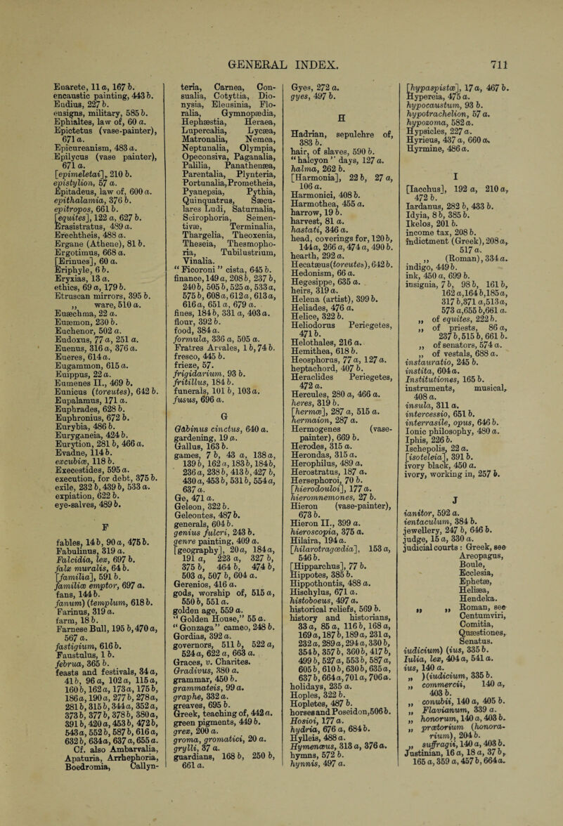 Euarete, 11a, 167 6. encaustic painting, 443 6. Eudius, 227 b. ensigns, military, 585 b. Ephialtes, law of, 60 a. Epictetus (vase-painter), 671 a. Epicureanism, 483 a. Epilycus (vase painter), 671 a. [■epimeletai],. 210 b. epistylion, 57 a. Epitadeus, law of, 600 a. epithalamia, 376 b. epitropos, 661 b. \equites], 122 a, 627 b. Erasistratus, 439 a. Erechtheis, 488 a. Ergane (Athene), 81 b. Ergotimus, 668 a. [Erinues], 60 a. Eriphyle, 6 5. Eryxias, 13 a. ethics, 69 a, 1796. Etruscan mirrors, 395 6. ,, ware, 510 a. Eusechma, 22 a. Eusemon, 230 6. Euchenor, 502 a. Eudoxus, 77 a, 251 a. Euenus, 316 a, 376 a. Eueres, 614 a. Eugammon, 615 a. Euippus, 22 a. Eumenes II., 469 6. Eunicus (toreutes), 642 6. Eupalamus, 171 a. Euphrades, 628 6. Euphronius, 672 6. Eurybia, 486 6. Euryganeia, 424 6. Eurytion, 281 6, 466 a. Evadne, 1146. excubice, 118 6. Execestides, 595 a. execution, for debt, 375 6. exile, 232 6,4396, 533 a. expiation, 622 6. eye-salves, 4896. F fables, 146, 90 a, 4756. Fabulinus, 319 a. Falcidia, lex, 697 6. falx muralis, 64 6. [familia], 5916. families emptor, 697 a. fans, 1446. fanum) (tempbum, 6186. Farinus, 319 a. farm, 186. Farnese Bull, 195 6,470 a, 567 a. fastigium, 6166. Faustulus, 1 6. februa ,365 b. feasts and festivals, 34 a, 416, 96 a, 102 a, 115 a, 1606,162 a, 173 a, 1756, 186 a, 190 a, 2776, 278a, 2816,3156,344 a, 352 a, 3736, 3776, 3786, 380 a, 3916,420 a, 453 6, 4726, 543 a, 5526, 6876,616 a, 6326, 634a, 637 a, 655 a. Cf. also Ambarvalia, Apaturia, Arrhephoria, Boedromia, Callyn- teria, Carnea, Con- sualia, Cotyttia, Dio- nysia, Eleusinia, Flo- ralia, Gymnopaedia, Hephsestia, Heraea, Lupercalia, Lycsea, Matronalia, Nemea, Neptunalia, Olympia, Opeconsiva, Paganalia, Palilia, Panathensea, Parentalia, Plynteria, Portunalia,Prometheia, Pyanepsia, Pythia, Quinquatrus, Ssecu- lares Ludi, Saturnalia, Scirophoria, Semen- tivse, Terminalia, Thargelia, Theoxenia, Theseia, Thesmopho- ria, Tubilustrium, Yinalia. “ Ficoroni ” cista, 645 6. finance, 149 a, 2086, 237 6, 2406, 5056,525a, 533a, 575 6, 608a, 612a, 613a, 616 a, 651 a, 679 a. fines, 1846, 331 a, 403 a. flour, 392 6. food, 384 a. formula, 336 a, 505 a. Fratres Arvales, 16,74 6. fresco, 445 6. frieze, 57. frigidarium, 93 6. fritillus, 184 6. funerals, 101 6, 103 a. fusus, 696 a. G Goibinus cinctus, 640 a. gardening, 19 a. Gallus, 163 6. games, 7 6, 43 a, 138 a, 1396, 162 a, 1836,1846, 236a, 2386, 4136,427 6, 430a, 4536, 5316, 554a, 637 a. Ge, 471 a. Geleon, 322 6. Geleontes, 487 6. generals, 6046. genius fulcri, 243 6. genre painting, 409 a. [geography], 20a,, 184a, 191 a, 223 a, 327 6, 375 6, 464 6, 474 6, 503 a, 507 6, 604 a. Gerenios, 416 a. gods, worship of, 515 a, 5506, 551a. golden age, 559 a. “Golden House,” 55a. “ Gonzaga” cameo, 248 6. Gordias, 392 a. governors, 511 6, 522 a, 624 a, 622 a, 663 a. Graces, u. Charites. Gradivus, 380 a. grammar, 450 6. grammateis, 99 a. graphe, 332 a. greaves, 695 6. Greek, teaching of, 442 a. green pigments, 449 6. grrea), 200 a. groma, gromatici, 20 a. grylli, 37 a. guardians, 168 6, 250 6, 661 a. Gyes, 272 a. gyes, 497 6. H Hadrian, sepulchre of, 383 6. hair, of slaves, 590 6. “ halcyon ’ ’ days, 127 a. halma, 262 6. [Harmonia], 22 6, 27 a, 106 a. . Harmonici, 408 6. Harmothea, 455 a. harrow, 19 6. harvest, 81 a. hastati, 346 a. head, coverings for, 1206, 144 a, 266 a, 474 a, 490 6. hearth, 292 a. Hecatseus (toreutes), 642 6. Hedonism, 66 a. Hegesippe, 635 a. heirs, 319 a. Helena (artist), 399 6. Heliades, 476 a. Helice, 322 6. Heliodorus Periegetes, 4716. Helothales, 216 a. Hemithea, 618 6. Heosphorus, 77 a, 127 a. heptachord, 407 6. Heraclides Periegetes, 472 a. Hercules, 280 a, 466 a. heres, 319 6. [6ermce], 287 a, 515 a. hermaion, 287 a. Hermogenes (vase- painter), 669 6. Herodes, 315 a. Herondas, 315 a. Herophilus, 489 a. Herostratus, 187 a. Hersephoroi, 70 6. [TwerocZo'aZoi], 177a. hieromnemones, 276. Hieron (vase-painter), 673 6. Hieron II., 399 a. hieroscopia, 375 a. Hilaira, 194 a. [Zi/ZZaroZragrcecZta], 153 a, 5466. [Hipparchus], 77 6. Hippotes, 385 6. Hippothontis, 488 a. Hischylus, 671 a. histoboeus, 497 a. historical reliefs, 569 6. history and historians, 33 a, 85 a, 1166, 168 a, 169 a, 1876,189 a, 231a, 232 a, 289 a, 294 a, 3306, 3546, 3576, 3606, 4176, 4996, 527 a, 5536, 587 a, 6056, 6106,6306,635a, 637 6,664 a, 701 a, 706a. holidays, 235 a. Hoples, 322 6. Hopletes, 487 6. horses and Poseidon,506 6. Hosioi, 177 a. hyd/ria, 676 a, 6846. Hylleis, 488 a. Hymenceus, 313 a, 376 a. hymns, 572 6. hynnis, 497 a. [fa/paspisfoe], 17a, 467 6. Hypereia, 475 a. hypocaustum, 93 6. hypotrachelion, 57 a. hypozoma, 582 a. Hypsicles, 227 a. Hyrieus, 437 a, 660 a. Hyrmine, 486 a. I [Iacchus], 192 a, 210 a, 472 6. Iardanus, 282 6, 433 6. Idyia, 8 6, 385 6. Ikelos, 201 6. income tax, 208 6. indictment (Greek), 208a,. 517 a. ,, (Ttoman), 334 a. indigo, 4496. ink, 450 a, 699 6. insignia, 7 6, 98 6, 161 6, 162 a,164 6,185 a, 3176,371 a,513 a, 573 a,655 6,661 a. „ of equites, 222 6. „ of priests, 86 a, 2376,515 6, 6616. ,, of senators, 574 a. „ of vestals, 688 a. instauratio, 245 6. instita, 604 a. Institutiones, 165 6. instruments, musical, 408 a. insula, 311 a. intercessio, 6516. interrasile, opus, 6466. Ionic philosophy, 480 a. Iphis, 2266. Ischepolis, 22 a. [isoteZeia], 3916. ivory black, 450 a. ivory, working in, 257 6. J ianitor, 592 a. ientaculum, 384 6. jewellery, 247 6, 646 6. judge, 15 a, 330 a. judicial courts: Greek, see Areopagus, Boule, Ecclesia, Ephetse, Heliaea, Hendeka. „ ,, Boman, see Centumviri, Comitia, Quaestiones,. Senatus. indicium) (ius, 335 6. Iulia, lex, 404 a, 541 a. ius, 140 a. „ ) (indicium, 335 6. „ commercii, 140 a, 403 6. „ conubii, 140 a, 405 6. „ Flavianum, 339 a. „ honorum, 140 a, 403 6. ,, praetorium (honora¬ rium), 204 6. „ suffragii, 140 a, 403 6. Justinian, 16 a, 18 a, 37 6, 165 a, 359 a, 4576,664 a.