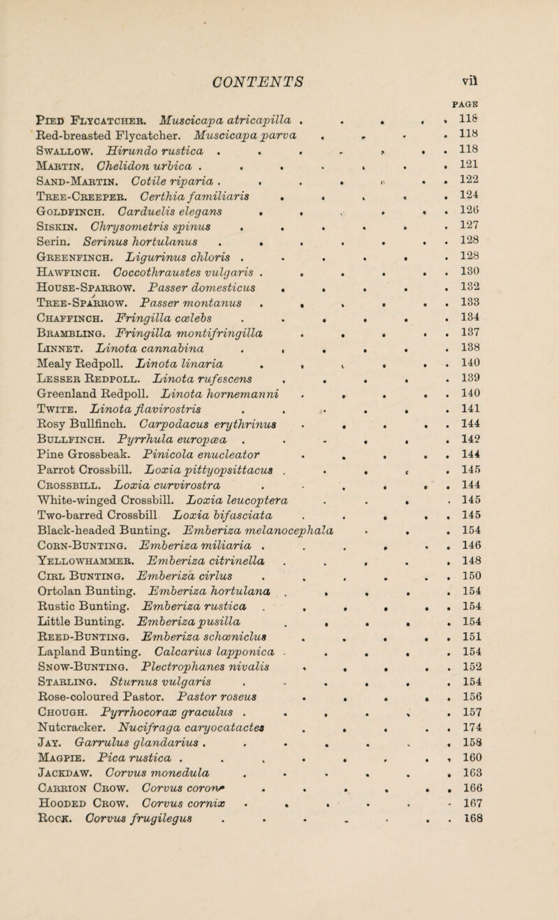 Pied Flycatcher. Muscicapa atricapilla Red-breasted Flycatcher. Muscicapa parva Swallow. Hirundo rustica . Marten. Chelidon urbica . . . Sand-Martin. Cotile riparia . . Tree-Creeper. Certhia familiaris . Goldfinch. Carduelis elegans . Siskin. Chrysometris spinus Serin. Serinus hortulanus . . Greenfinch. Ligurinus chloris . Hawfinch. Coccothraustes vulgaris . House-Sparrow. Passer domesticus . Tree-Sparrow. Passer montanus Chaffinch. Fringilla ccelebs Brambling. Fringilla montifringilla Linnet. Linota cannabina . , Mealy Redpoll. Linota linaria Lesser Redpoll. Linota rufescens Greenland Redpoll. Linota hornemanni Twite. Linota fiavirostris Rosy Bullfinch. Carpodacus erythrinus Bullfinch. Pyrrhula europcea Pine Grossbeak. Pinicola enucleator Parrot Crossbill. Loxia pittyopsittacus . Crossbill. Loxia curvirostra White-winged Crossbill. Loxia leucoptera Two-barred Crossbill Loxia bifasciata Black-headed Bunting. Emberiza melanocephala Corn-Bunting. Emberiza miliaria . Yellowhammer. Emberiza citrinella Cerl Bunting. Emberiza cirlus Ortolan Bunting. Emberiza hortulana . Rustic Bunting. Emberiza rustica Little Bunting. Emberiza pusilla Reed-Bunting. Emberiza schceniclus Lapland Bunting. Calcarius lapponica . Snow-Bunting. Plectrophanes nivalis Starling. Sturnus vulgaris Rose-coloured Pastor. Pastor roseus Chough. Pyrrhocorax graculus . Nutcracker. Nucifraga caryocatactes Jay. Garrulus glandarius . Magpie. Pica rustica . Jackdaw. Corvus monedula Carrion Crow. Corvus corona Hooded Crow. Corvus cornix • 4 Rock. Corvus frugilegus page , 11& 4 118 . 118 . 121 . 122 . 124 . 126 . 127 . 128 . 128 . 130 . 132 . 133 . 134 . 137 . 138 . 140 . 139 . 140 . 141 . 144 . 142 . 144 . 145 . 144 . 145 . 145 . 154 . 146 . 148 . 150 . 154 . 154 . 154 . 151 . 154 . 152 . 154 . 156 . 157 . 174 , 158 , 160 . 163 . 166 - 167 . 168