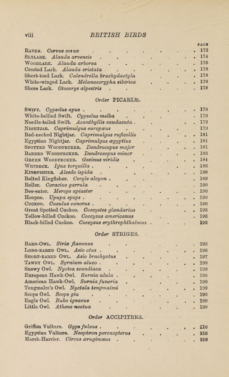 Raven. Corvus cot ax Slylakk. Alauda arvensis Woodlark. Alauda arborea Crested Lark. Alauda cristata Short-toed Lark. Calendrella brachydactyla White-winged Lark. Melanocorypha sibirica Shore Lark. Otocorys alpestris Order PICARLE. Swift. Cypselus apus .... White-bellied Swift. Cypselus melba Needle-tailed Swift. Acanthyllis caudacuta . Nightjar. Caprimulgus europceus Red-necked Nightjar. Caprimulgus ruficollis Egyptian Nightjar. Caprimulgus cegyptius Spotted Woodpecker. Dendrocopus major Barred Woodpecker. Dendrocopus minor Green Woodpecker. Gecinus viridis Wryneck. lynx torquilla . Kingfisher. Alcedo ispida Belted Kingfisher. Ceryle alcyon . Roller. Coracius garrula . . Bee-eater. Merops apiaster Hoopoe. TJpupa epops .... Cuckoo. Cuculus canorus .... Great Spotted Cuckoo. Coccystes glandarius Yellow-billed Cuckoo. Coccyzus americanus Black-billed Cuckoo. Coccyzus erythrophthahnus PAGB . 172 . 174 „ 176 . 178 . 178 . 178 . 178 . 178 . 179 . 179 179 . 181 e 181 , 181 . 183 , 184 . 186 . 188 . 189 . 190 . 190 . 190 . 190 . 193 . 193 193 Order STRIGES. Barn-Owl. Strix flammea Long-eared Owl. Asio otus . Short-eared Owl. Asio brachyotus Tawny Owl. Syrnium aluco . Snowy Owl. Nyctea scandiaca European Hawk-Owl. Surnia ulula . f American Hawk-Owl. Surnia funeria Tengmalm’s Owl. Nyctala tengmalmi Scops Owl. Scops giu . Eagle Owl. Bubo ignavus Little Owl. Athene noctua Order ACC1PITRES. Griffon Vulture. Gyps fvlvus . Egyptian Vulture. Neophron percnopterus Marsh-Harrier. Circus ceruginosus , 193 . 196 . 197 . 198 . 199 . 199 . 199 . 199 . 199 . 199 . 199 . 216 . 216 . 216