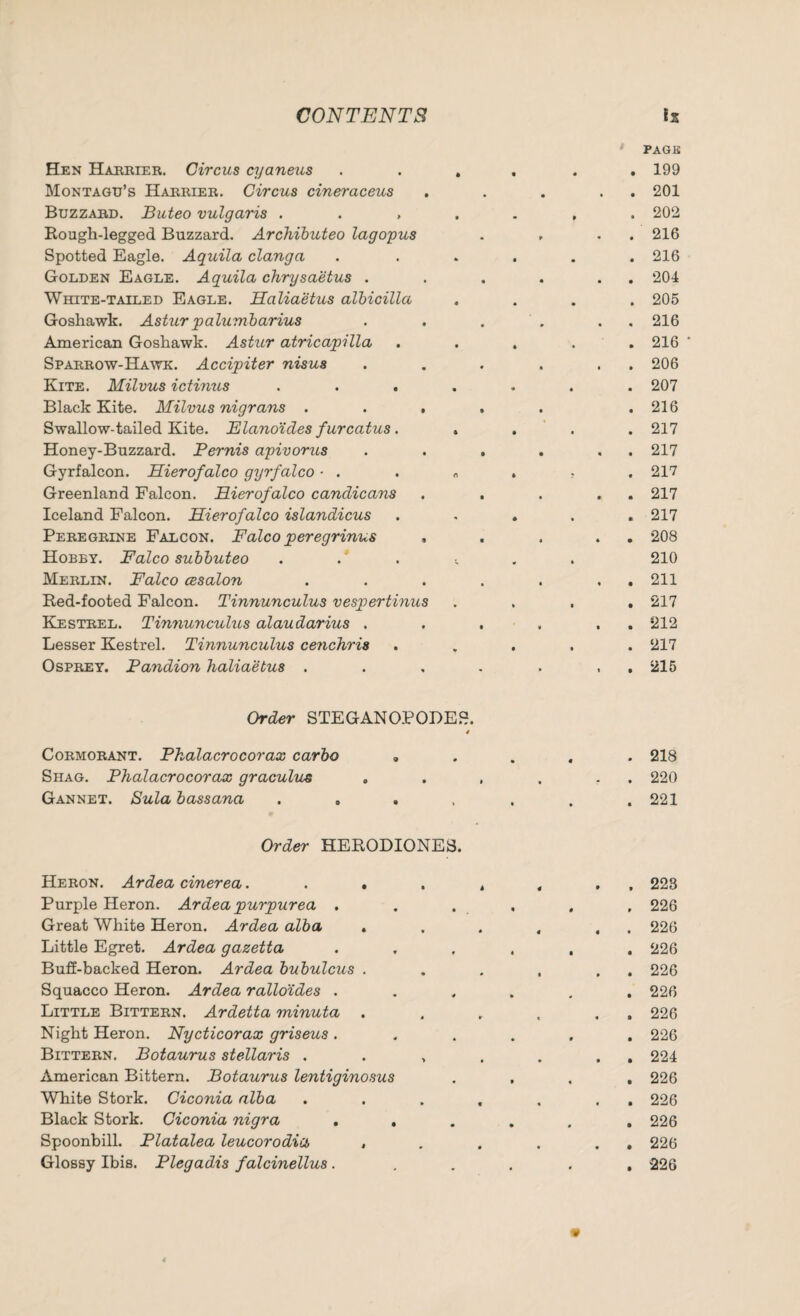 Hen Harrier. Circus cyaneus Montagu’s Harrier. Circus cineraceus Buzzabd. Buteo vulgaris . . , Rough-legged Buzzard. Archibuteo lagopus Spotted Eagle. Aquila clanga Golden Eagle. Aquila chrysaetus . White-tailed Eagle. Haliaetus albicilla Goshawk. Astur palumbarius American Goshawk. Astur atricapilla Sparrow-Hawk. Accipiter nisus Kite. Milvus ictinus Black Kite. Milvus nigrans . . , Swallow-tailed Kite. Elano'ides furcatus. Honey-Buzzard. Pernis apivorus Gyrfalcon. Hierofalco gyrfalco ■ . Greenland Falcon. Hierofalco candicans Iceland Falcon. Hierofalco islandicus Peregrine Falcon. Falco peregrinus , Hobby. Falco subbuteo Merlin. Falco cesalon Red-footed Falcon. Tinnunculus vespertinus Kestrel. Tinnunculus alaudarius . Lesser Kestrel. Tinnunculus cenchris Osprey. Pandion haliaetus . PAGE . 199 . . 201 . 202 . . 216 . 216 . . 204 . 205 . . 216 . 216 . . 206 . 207 . 216 . 217 . . 217 . 217 . . 217 . 217 . . 208 210 . . 211 . 217 . . 212 . 217 . . 215 Order STEGANOPODES. / Cormorant. Phalacrocorax carbo „ Shag. Phalacrocorax graculus Gannet. Sula bassana .... Order HERODIONES. Heron. Ardea cinerea.... Purple Heron. Ardea purpurea . Great White Heron. Ardea alba . Little Egret. Ardea gazetta Buff-backed Heron. Ardea bubulcus . Squacco Heron. Ardea ralloides . Little Bittern. Ardetta minuta Night Heron. Nycticorax griseus . Bittern. Botaurus stellaris . American Bittern. Botaurus lentiginosus White Stork. Ciconia alba Black Stork. Ciconia nigra . . Spoonbill. Platalea leucorodia , Glossy Ibis. Plegadis falcinellus. . 218 . 220 . 221 . 223 . 226 . 226 . 226 . 226 . 226 . 226 . 226 . 224 . 226 . 226 . 226 . 226 . 226
