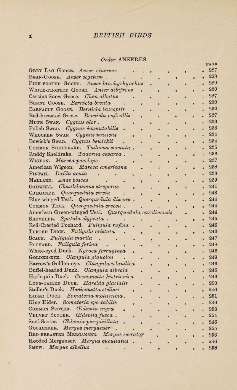Order ANSEEES. Geey Lag Goose. Anser driereus Bean-Goose. Anser segetum . Pink-footed Goose. Anser brachyrhynchus White-fbonted Goose. Anser albifrons Cassins Snow Goose. Chen albatus Beent Goose. Bernicla brenta Babnacle Goose. Bernicla leucopsis . Red-breasted Goose. Bernicla ruficollis Mute Swan. Gy gnus olor . Polish Swan. Gygnus immutabilis . Whoopee Swan. Gygnus musicus . Bewick’s Swan. Cygnus bewiclcii Common Sheldbake. Tadorna cornuta . Ruddy Sheldrake. Tadorna casarca . Wigeon. Mareca penelope. . . American Wigeon. Mareca americana Pintail. Dafila acuta . . ? Mallaed. Anas boscas Gadwell. Chaulelasmus streperus * Gabganey. Querquedula circia Blue-winged Teal. Querquedula discors . Common Teal. Querquedula crecca . American Green-winged Teal. Querquedula carolinensis Shoveleb. Spatula clypeata . Red-Crested Pochard. Fuligula rufina . Tufted Duck. Fuligula cristata Scaup. Fuligula marila . . . Pochaed. Fuligula ferina White-eyed Duck. Nyroca ferruginea . Golden-eye. Clangula glaucion Barrow’s Golden-eye. Clangula islandica Buff el-headed Duck. Clangula albeola Harlequin Duck. Cosmonetta histrionica Long-tailed Duck. Harelda glacialis Steller’s Duck. Heniconetta stelleri . Eideb Duck. Somateria mollissima. King Eider. Somateria spectabilis t Common Scotee. CEdemia nigra • Velvet Scotee. CEdemia fusca . , Surf-Scoter. CEdemia perspicillata . Goosandeb. Mergus merganser . Red-bbeasted Meeganseb. Mergus s err at or Hooded Merganser. Mergus cucullatus . Smew. Mergus albellus PAGE « 227 . 228 . 229 . 230 . 227 . 230 . 232 . 227 . 233 . 233 . 234 . 234 , 235 . 236 . 237 . 238 . 238 . 239 . 241 , 243 . 244 . 244 . 244 . 245 , 246 . 246 . 247 . 248 . 246 . 249 . 246 . 246 . 246 . 250 . 246 . 251 . 246 . 253 . 254 . 246 . 255 . 256 . 246 , 258