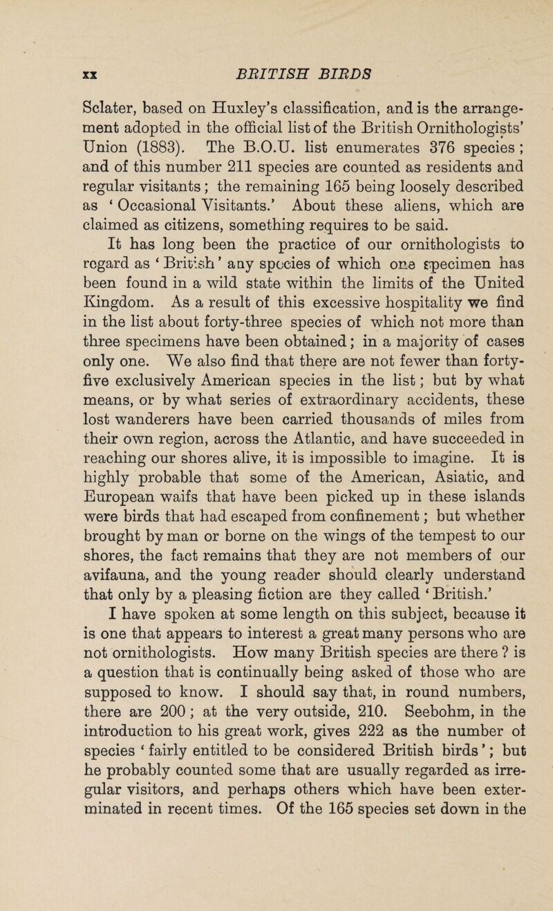 Sclater, based on Huxley’s classification, and is the arrange¬ ment adopted in the official list of the British Ornithologists’ Union (1883). The B.O.U. list enumerates 376 species ; and of this number 211 species are counted as residents and regular visitants; the remaining 165 being loosely described as ‘ Occasional Visitants.’ About these aliens, which are claimed as citizens, something requires to be said. It has long been the practice of our ornithologists to regard as ‘ British’ any species of which one specimen has been found in a wild state within the limits of the United Kingdom. As a result of this excessive hospitality we find in the list about forty-three species of which not more than three specimens have been obtained; in a majority of cases only one. We also find that there are not fewer than forty- five exclusively American species in the list; but by what means, or by what series of extraordinary accidents, these lost wanderers have been carried thousands of miles from their own region, across the Atlantic, and have succeeded in reaching our shores alive, it is impossible to imagine. It is highly probable that some of the American, Asiatic, and European waifs that have been picked up in these islands were birds that had escaped from confinement; but whether brought by man or borne on the wings of the tempest to our shores, the fact remains that they are not members of our avifauna, and the young reader should clearly understand that only by a pleasing fiction are they called ‘ British.’ I have spoken at some length on this subject, because it is one that appears to interest a great many persons who are not ornithologists. How many British species are there ? is a question that is continually being asked of those who are supposed to know. I should say that, in round numbers, there are 200; at the very outside, 210. Seebohm, in the introduction to his great work, gives 222 as the number of species ‘ fairly entitled to be considered British birds ’; but he probably counted some that are usually regarded as irre¬ gular visitors, and perhaps others which have been exter¬ minated in recent times. Of the 165 species set down in the