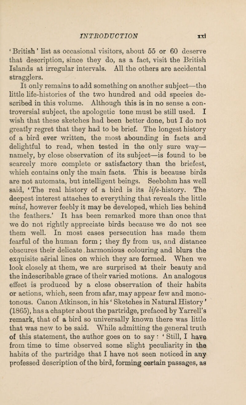 1 British * list as occasional visitors, about 55 or 60 deserve that description, since they do, as a fact, visit the British Islands at irregular intervals. All the others are accidental stragglers. It only remains to add something on another subject—the little life-histories of the two hundred and odd species de¬ scribed in this volume. Although this is in no sense a con¬ troversial subject, the apologetic tone must be still used. I wish that these sketches had been, better done, but I do not greatly regret that they had to be brief. The longest history of a bird ever written, the most abounding in facts and delightful to read, when tested in the only sure way— namely, by close observation of its subject—is found to be scarcely more complete or satisfactory than the briefest, which contains only the main facts. This is because birds are not automata, but intelligent beings. Seebohm has well said, ‘ The real history of a bird is its life-history. The deepest interest attaches to everything that reveals the little mind, however feebly it may be developed, which lies behind the feathers.’ It has been remarked more than once that we do not rightly appreciate birds because we do not see them well. In most cases persecution has made them fearful of the human form ; they fly from us, and distance obscures their delicate harmonious colouring and blurs the exquisite aerial lines on which they are formed. When we look closely at them, we are surprised at their beauty and the indescribable grace of their varied motions. An analogous effect is produced by a close observation of their habits or actions, which, seen from afar, may appear few and mono¬ tonous. Canon Atkinson, in his ‘ Sketches in Natural History * (1865), has a chapter about the partridge, prefaced by Yarrell’s remark, that of a bird so universally known there was little that was new to be said. While admitting the general truth of this statement, the author goes on to say: ‘ Still, I have from time to time observed some slight peculiarity in the habits of the partridge that I have not seen noticed in any professed description of the bird, forming certain passages, as