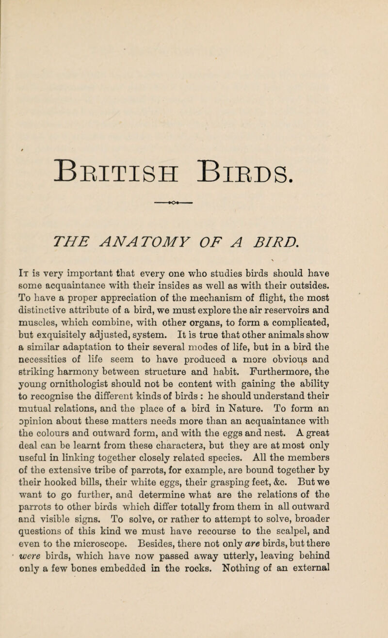 THE ANATOMY OF A BIRD. It is very important that every one who studies birds should have some acquaintance with their insides as well as with their outsides. To have a proper appreciation of the mechanism of flight, the most distinctive attribute of a bird, we must explore the air reservoirs and muscles, which combine, with other organs, to form a complicated, but exquisitely adjusted, system. It is true that other animals show a similar adaptation to their several modes of life, but in a bird the necessities of life seem to have produced a more obvioqs and striking harmony between structure and habit. Furthermore, the young ornithologist should not be content with gaining the ability to recognise the different kinds of birds : he should understand their mutual relations, and the place of a bird in Nature. To form an opinion about these matters needs more than an acquaintance with the colours and outward form, and with the eggs and nest. A great deal can be learnt from these characters, but they are at most only useful in linking together closely related species. All the members of the extensive tribe of parrots, for example, are bound together by their hooked bills, their white eggs, their grasping feet, &c. But we want to go further, and determine what are the relations of the parrots to other birds which differ totally from them in all outward and visible signs. To solve, or rather to attempt to solve, broader questions of this kind we must have recourse to the scalpel, and even to the microscope. Besides, there not only are birds, but there were birds, which have now passed away utterly, leaving behind only a few bones embedded in the rocks. Nothing of an external