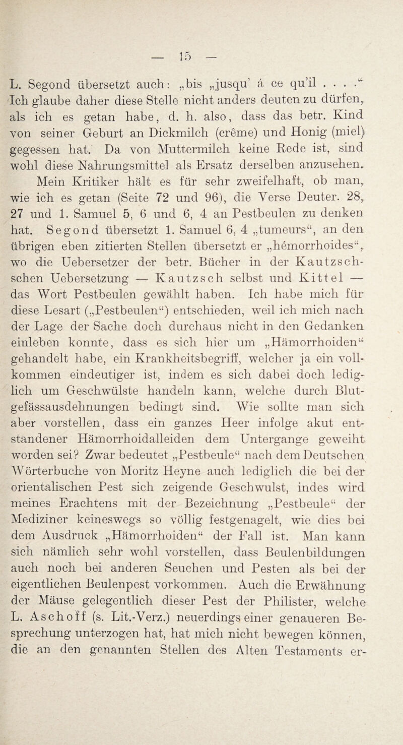 L. Segond übersetzt auch: „bis „jusqu7 ä ce qu’il . . . Ich glaube daher diese Stelle nicht anders deuten zu dürfen, als ich es getan habe, d. h. also, dass das betr. Kind von seiner Geburt an Dickmilch (creme) und Honig (miel) gegessen hat. Da von Muttermilch keine Rede ist, sind wohl diese Nahrungsmittel als Ersatz derselben anzusehen. Mein Kritiker hält es für sehr zweifelhaft, ob man, wie ich es getan (Seite 72 und 96), die Verse Deuter. 28r 27 und 1. Samuel 5, 6 und 6, 4 an Pestbeulen zu denken hat. Segond übersetzt 1. Samuel 6, 4 „tumeurs“, an den übrigen eben zitierten Stellen übersetzt er „hemorrhoides“, wo die Uebersetzer der betr. Bücher in der Kautzsch- schen Uebersetzung — Kautzsch selbst und Kittel — das Wort Pestbeulen gewählt haben. Ich habe mich für diese Lesart („Pestbeulen“) entschieden, weil ich mich nach der Lage der Sache doch durchaus nicht in den Gedanken einleben konnte, dass es sich hier um „Hämorrhoiden“ gehandelt habe, ein Krankheitsbegriff, welcher ja ein voll¬ kommen eindeutiger ist, indem es sich dabei doch ledig¬ lich um Geschwülste handeln kann, wrelche durch Blut¬ gefässausdehnungen bedingt sind. Wie sollte man sich aber vorstellen, dass ein ganzes Heer infolge akut ent¬ standener Hämorrhoidalleiden dem Untergange geweiht worden sei? Zwar bedeutet „Pestbeule“ nach dem Deutschen Wörterbuche von Moritz Heyne auch lediglich die bei der orientalischen Pest sich zeigende Geschwulst, indes wird meines Erachtens mit der Bezeichnung „Pestbeule“ der Mediziner keineswegs so völlig festgenagelt, wie dies bei dem Ausdruck „Hämorrhoiden“ der Fall ist. Man kann sich nämlich sehr wohl vorstellen, dass Beulenbildungen auch noch bei anderen Seuchen und Pesten als bei der eigentlichen Beulenpest Vorkommen. Auch die Erwähnung der Mäuse gelegentlich dieser Pest der Philister, welche L. Aschoff (s. Lit.-Verz.) neuerdings einer genaueren Be¬ sprechung unterzogen hat, hat mich nicht bewegen können, die an den genannten Stellen des Alten Testaments er-