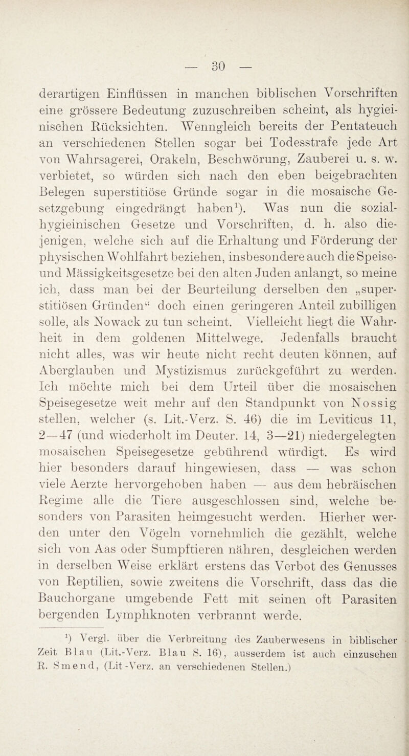 derartigen Einflüssen in manchen biblischen Vorschriften eine grössere Bedeutung zuzuschreiben scheint, als hygiei- nischen Rücksichten. Wenngleich bereits der Pentateuch an verschiedenen Stellen sogar bei Todesstrafe jede Art von Wahrsagerei, Orakeln, Beschwörung, Zauberei u. s. w. verbietet, so würden sich nach den eben beigebrachten Belegen superstitiöse Gründe sogar in die mosaische Ge¬ setzgebung eingedrängt haben1). Was nun die sozial- hygieinischen Gesetze und Vorschriften, d. h. also die¬ jenigen, welche sich auf die Erhaltung und Förderung der physischen Wohlfahrt beziehen, insbesondere auch die Speise- und Mässigkeitsgesetze bei den alten Juden anlangt, so meine ich, dass man bei der Beurteilung derselben den „super- stitiösen Gründen“ doch einen geringeren Anteil zubilligen solle, als Nowack zu tun scheint. Vielleicht liegt die Wahr¬ heit in dem goldenen Mittelwege. Jedenfalls braucht nicht alles, was wir heute nicht recht deuten können, auf Aberglauben und Mystizismus zurückgeführt zu werden. Ich möchte mich bei dem Urteil über die mosaischen Speisegesetze weit mehr auf den Standpunkt von Nossig stellen, welcher (s. Lit.-Verz. S. 46) die im Leviticus 11, 2—47 (und wiederholt im Deuter. 14, 3—21) niedergelegten mosaischen Speisegesetze gebührend würdigt. Es wird hier besonders darauf hingewiesen, dass — was schon viele Aerzte hervorgehoben haben — aus dem hebräischen Regime alle die Tiere ausgeschlossen sind, welche be¬ sonders von Parasiten heimgesucht werden. Hierher wer¬ den unter den Vögeln vornehmlich die gezählt, welche sich von Aas oder Sumpftieren nähren, desgleichen werden in derselben Weise erklärt erstens das Verbot des Genusses von Reptilien, sowie zweitens die Vorschrift, dass das die Bauchorgane umgebende Fett mit seinen oft Parasiten bergenden Lymphknoten verbrannt werde. Zeit R. 8 b Vergl. über die Verbreitung des Zauberwesens in Blau (Lit.-Verz. Blau 8. 16), ausserdem ist auch inend, (Lit-Verz. an verschiedenen Stellen.) biblischer einzusehen