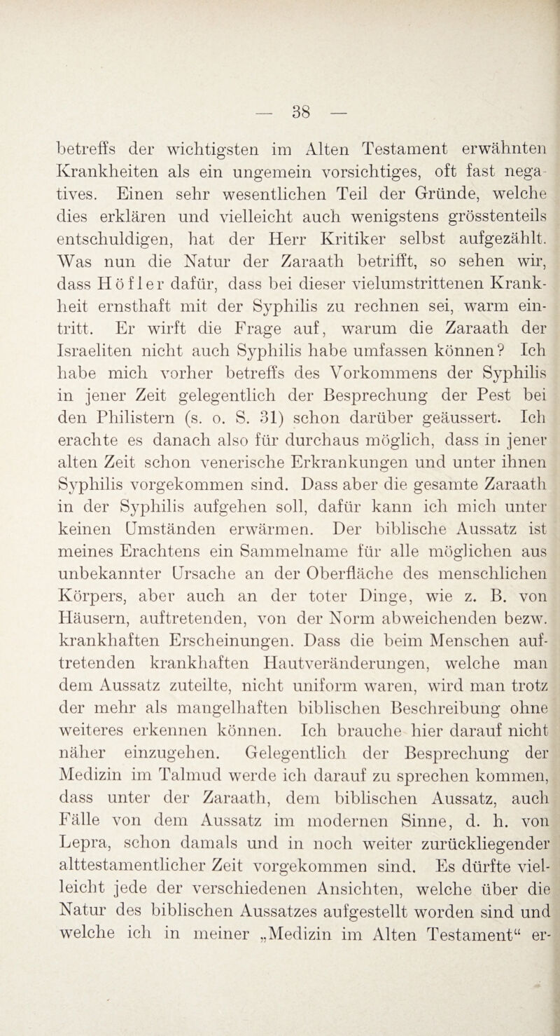 betreffs der wichtigsten im Alten Testament erwähnten Krankheiten als ein ungemein vorsichtiges, oft fast nega tives. Einen sehr wesentlichen Teil der Gründe, welche dies erklären und vielleicht auch wenigstens grösstenteils entschuldigen, hat der Herr Kritiker selbst aufgezählt. Was nun die Natur der Zaraath betrifft, so sehen wir, dass Höfler dafür, dass bei dieser vielumstrittenen Krank¬ heit ernsthaft mit der Syphilis zu rechnen sei, warm ein- tritt. Er wirft die Frage auf, warum die Zaraath der Israeliten nicht auch Syphilis habe umfassen können? Ich habe mich vorher betreffs des Vorkommens der Syphilis in jener Zeit gelegentlich der Besprechung der Pest bei den Philistern (s. o. S. 31) schon darüber geäussert. Ich erachte es danach also für durchaus möglich, dass in jener alten Zeit schon venerische Erkrankungen und unter ihnen Syphilis vorgekommen sind. Dass aber die gesamte Zaraath in der Syphilis aufgehen soll, dafür kann ich mich unter keinen Umständen erwärmen. Der biblische Aussatz ist meines Erachtens ein Sammelname für alle möglichen aus unbekannter Ursache an der Oberfläche des menschlichen Körpers, aber auch an der toter Dinge, wie z. B. von Häusern, auftretenden, von der Norm abweichenden bezw. krankhaften Erscheinungen. Dass die beim Menschen auf¬ tretenden krankhaften Hautveränderungen, welche man dem Aussatz zuteilte, nicht uniform waren, wird man trotz der mehr als mangelhaften biblischen Beschreibung ohne weiteres erkennen können. Ich brauche hier darauf nicht näher einzugehen. Gelegentlich der Besprechung der Medizin im Talmud werde ich darauf zu sprechen kommen, dass unter der Zaraath, dem biblischen Aussatz, auch Fälle von dem Aussatz im modernen Sinne, d. h. von Lepra, schon damals und in noch weiter zurückliegender alttestamentlicher Zeit vorgekommen sind. Es dürfte viel¬ leicht jede der verschiedenen Ansichten, welche über die Natur des biblischen Aussatzes aufgestellt worden sind und welche ich in meiner „Medizin im Alten Testament“ er-