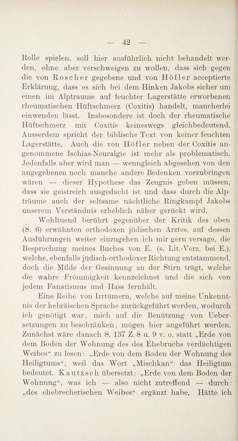 Rolle spielen, soll hier ausführlich nicht behandelt wer¬ den, ohne aber verschweigen zu wollen, dass sich gegen die von Roscher gegebene und von Höfler acceptierte Erklärung, dass es sich bei dem Hinken Jakobs sicher um einen im Alptraume auf feuchter Lagerstätte erworbenen rheumatischen Hüftschmerz (Coxitis) handelt, mancherlei einwenden lässt. Insbesondere ist doch der rheumatische Hüftschmerz mit Coxitis keineswegs gleichbedeutend. Ausserdem spricht der biblische Text von keiner feuchten Lagerstätte. Auch die von Höf ler neben der Coxitis an¬ genommene Ischias-Neuralgie ist mehr als problematisch. Jedenfalls aber wird man — wenngleich abgesehen von den angegebenen noch manche andere Bedenken vorzubringen wären — dieser Hypothese das Zeugnis geben müssen, dass sie geistreich ausgedacht ist und dass durch die Alp¬ träume auch der seltsame nächtliche Ringkampf Jakobs unserem Verständnis erheblich näher gerückt wird. Wohltuend berührt gegenüber der Kritik des oben (S. 6) erwähnten orthodoxen jüdischen Arztes, auf dessen Ausführungen weiter einzugehen ich mir gern versage, die Besprechung meines Buches von E. (s. Lit.-Verz. bei E.), wrelche, ebenfalls jüdisch-orthodoxer Richtung entstammend, doch die Milde der Gesinnung an der Stirn trägt, welche die wahre Frömmigkeit kennzeichnet und die sich von jedem Fanatismus und Hass fernhält. Eine Reihe von Irrtümern, welche auf meine Unkennt¬ nis der hebräischen Sprache zurückgeführt werden, wodurch ich genötigt war, mich auf die Benützung von Ueber- setzungen zu beschränken, mögen hier angeführt werden. Zunächst wäre danach S. 137 Z. 8 u. 9 v. o. statt „Erde von dem Boden der Wohnung des des Ehebruchs verdächtigen Weibes“ zu lesen: „Erde von dem Boden der Wohnung des Heiligtums“, weil das Wort „Mischkan“ das Heiligtum bedeutet. Kautzsch übersetzt: „Erde von dem Boden der Wohnung“, was ich — also nicht zutreffend — durch: „des ehebrecherischen Weibes“ ergänzt habe. Hätte ich