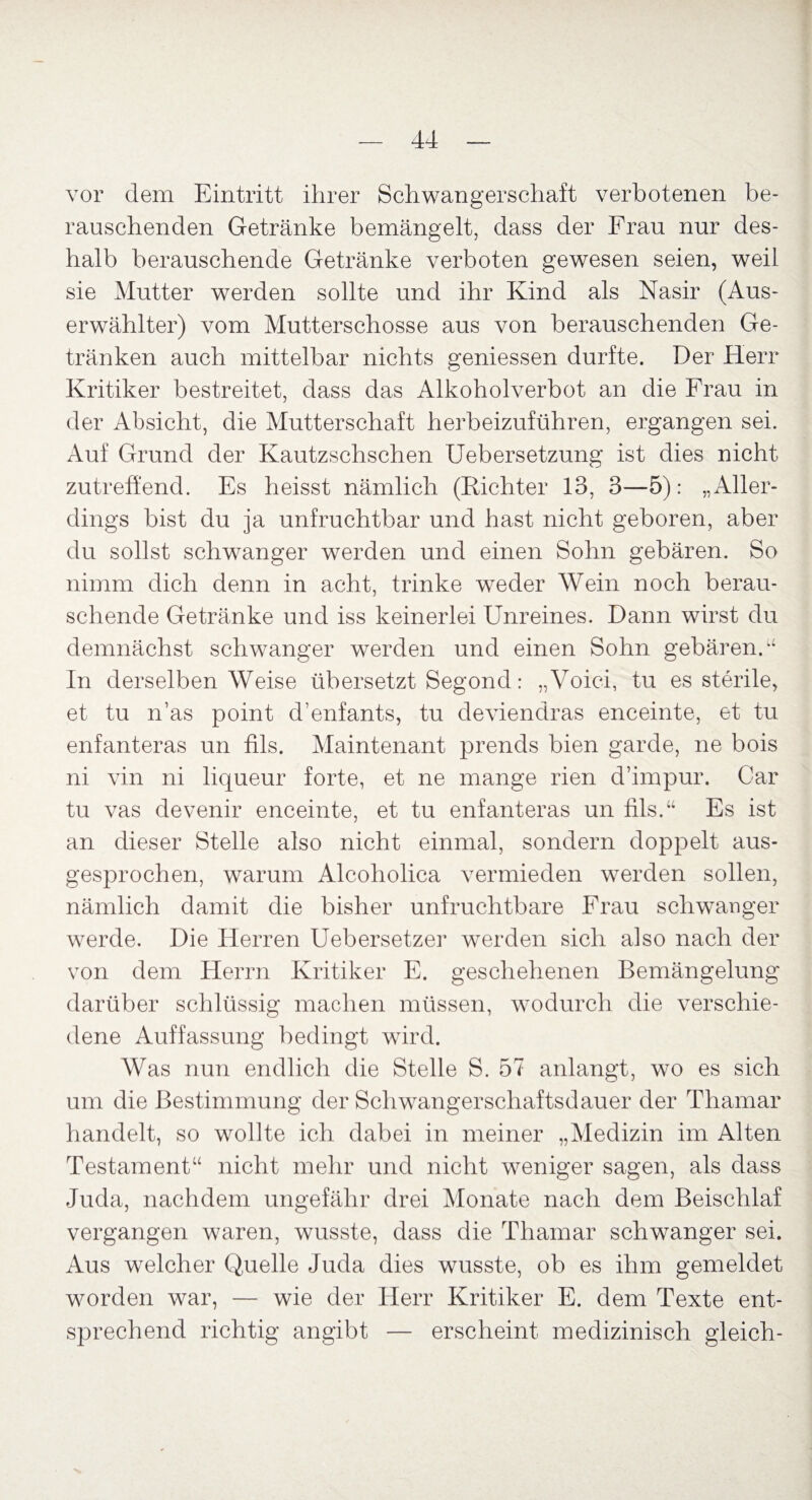 vor dem Eintritt ihrer Schwangerschaft verbotenen be¬ rauschenden Getränke bemängelt, dass der Frau nur des¬ halb berauschende Getränke verboten gewesen seien, weil sie Mutter werden sollte und ihr Kind als Nasir (Aus¬ erwählter) vom Mutterschosse aus von berauschenden Ge¬ tränken auch mittelbar nichts gemessen durfte. Der Herr Kritiker bestreitet, dass das Alkoholverbot an die Frau in der Absicht, die Mutterschaft herbeizuführen, ergangen sei. Auf Grund der Kautzschschen Uebersetzung ist dies nicht zutreffend. Es heisst nämlich (Richter 13, 3—5): „Aller¬ dings bist du ja unfruchtbar und hast nicht geboren, aber du sollst schwanger werden und einen Sohn gebären. So nimm dich denn in acht, trinke weder Wein noch berau¬ schende Getränke und iss keinerlei Unreines. Dann wirst du demnächst schwanger werden und einen Sohn gebären.“ In derselben Weise übersetzt Segond: „Voici, tu es sterile, et tu n’as point d’enfants, tu deviendras enceinte, et tu enfanteras un fils. Maintenant prends bien garde, ne bois ni vin ni liqueur forte, et ne mange rien d’impur. Gar tu vas devenir enceinte, et tu enfanteras un fils.“ Es ist an dieser Stelle also nicht einmal, sondern doppelt aus¬ gesprochen, warum Alcoholica vermieden werden sollen, nämlich damit die bisher unfruchtbare Frau schwanger werde. Die Herren Uebersetzer werden sich also nach der von dem Herrn Kritiker E. geschehenen Bemängelung darüber schlüssig machen müssen, wodurch die verschie¬ dene Auffassung bedingt wird. Was nun endlich die Stelle S. 57 anlangt, wo es sich um die Bestimmung der Schwangerschaftsdauer der Thamar handelt, so wollte ich dabei in meiner „Medizin im Alten Testament“ nicht mehr und nicht weniger sagen, als dass Juda, nachdem ungefähr drei Monate nach dem Beischlaf vergangen waren, wusste, dass die Thamar schwanger sei. Aus welcher Quelle Juda dies wusste, ob es ihm gemeldet worden war, — wie der Herr Kritiker E. dem Texte ent¬ sprechend richtig angibt — erscheint medizinisch gleich-