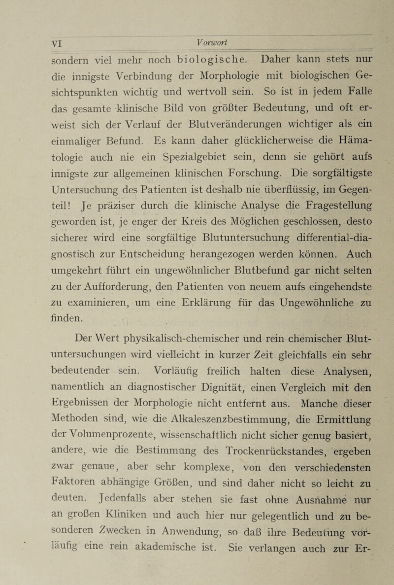 sondern viel mehr noch biologische. Daher kann stets nur die innigste Verbindung der Morphologie mit biologischen Ge¬ sichtspunkten wichtig und wertvoll sein. So ist in jedem Falle das gesamte klinische Bild von größter Bedeutung, und oft er¬ weist sich der Verlauf der Blut Veränderungen wichtiger als ein einmaliger Befund. Es kann daher glücklicherweise die Häma¬ tologie auch nie ein Spezialgebiet sein, denn sie gehört aufs innigste zur allgemeinen klinischen Forschung. Die sorgfältigste 'I ' V •. J • . , 1 • • I . ' > t 1 . ... Untersuchung des Patienten ist deshalb nie überflüssig, im Gegen¬ teil! Je präziser durch die klinische Analyse die Fragestellung geworden ist, je enger der Kreis des Möglichen geschlossen, desto sicherer wird eine sorgfältige Blutuntersuchung differential-dia- * ' • • ■( * ■ gnostisch zur Entscheidung herangezogen werden können. Auch umgekehrt führt ein ungewöhnlicher Blutbefund gar nicht selten zu der Aufforderung, den Patienten von neuem aufs eingehendste zu examinieren, um eine Erklärung für das Ungewöhnliche zu finden. Der Wert physikalisch-chemischer und rein chemischer Blut¬ untersuchungen wird vielleicht in kurzer Zeit gleichfalls ein sehr bedeutender sein. Vorläufig freilich halten diese Analysen, namentlich an diagnostischer Dignität, einen Vergleich mit den Ergebnissen der Morphologie nicht entfernt aus. Manche dieser Methoden sind, wie die Alkaleszenzbestimmung, die Ermittlung der Volumenprozente, wissenschaftlich nicht sicher genug basiert, andere, wie die Bestimmung des Trockenrückstandes, ergeben zwar genaue, aber sehr komplexe, von den verschiedensten haktoren abhängige Größen, und sind daher nicht so leicht zu deuten. Jedenfalls aber stehen sie fast ohne Ausnahme nur an großen Kliniken und auch hier nur gelegentlich und zu be¬ sonderen Zwecken in Anwendung, so daß ihre Bedeutung vor¬ läufig eine rein akademische ist. Sie verlangen auch zur Er-