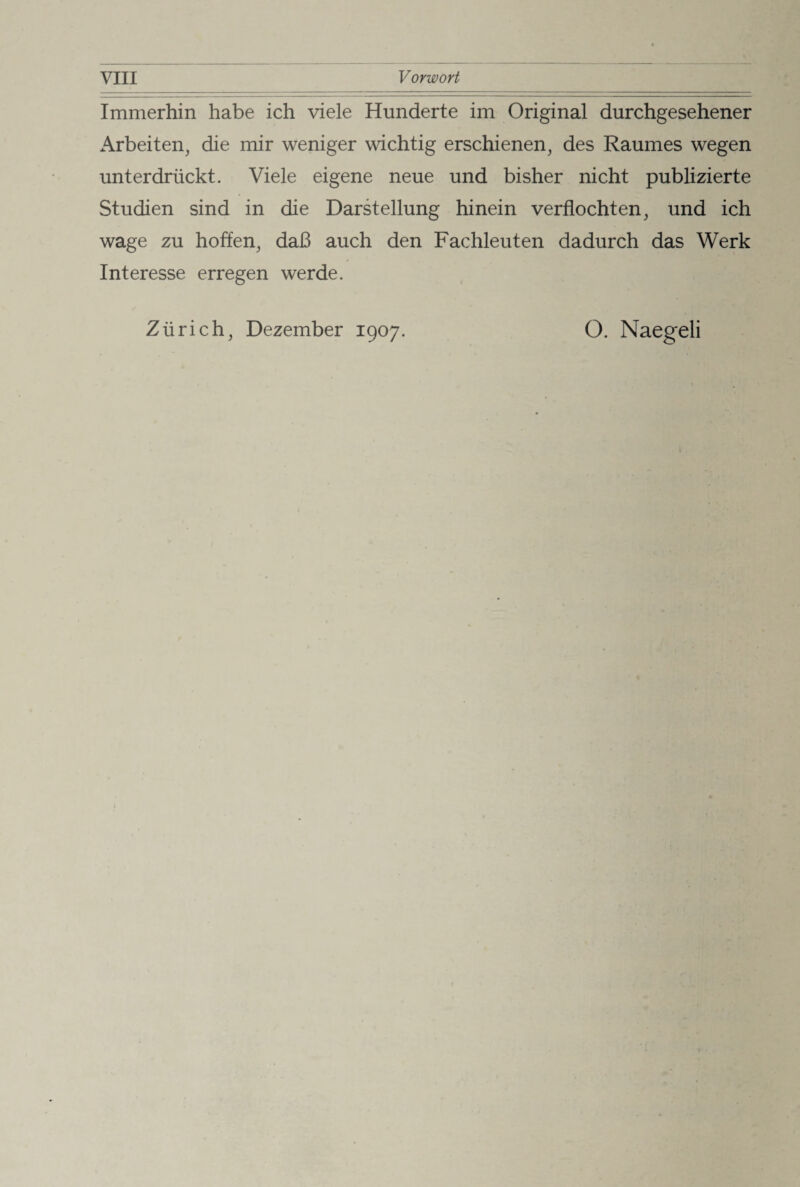 Immerhin habe ich viele Hunderte im Original durchgesehener Arbeiten, die mir weniger wichtig erschienen, des Raumes wegen unterdrückt. Viele eigene neue und bisher nicht publizierte Studien sind in die Darstellung hinein verflochten, und ich wage zu hoffen, daß auch den Fachleuten dadurch das Werk Interesse erregen werde. Zürich, Dezember 1907. O. Naegeli