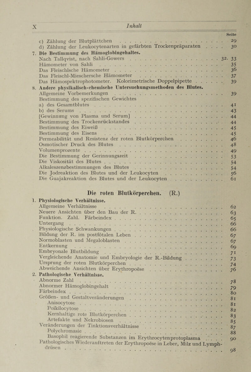 Seite c) Zählung der Blutplättchen . 29 d) Zählung der Leukocytenarten in gefärbten Trockenpräparaten .... 30 7. Die Bestimmung des Hämoglobingehaltes. Nach Tallqvist, nach Sahli-Gowers.. 32- 33 Hämometer von Sahli . 35 Das Fleischlsche Hämometer. 36 Das Fleischl-Mieschersche Hämometer . 37 Das Hämospektrophotometer. Kolorimetrische Doppelpipette. 39 8. Andere physikalisch-chemische Untersuchungsmethoden des Blutes. Allgemeine Vorbemerkungen . 39 Bestimmung des spezifischen Gewichtes a) des Gesamtblutes. 41 b) des Serums. 43 [Gewinnung von Plasma und Serum]. 44 Bestimmung des Trockenrückstandes. 44 Bestimmung des Eiweiß . 45 Bestimmung des Eisens . 45 Permeabilität und Resistenz der roten Blutkörperchen . 46 Osmotischer Druck des Blutes .. 48 Volumenprozente. 49 Die Bestimmung der Gerinnungszeit . 53 Die Viskosität des Blutes .. 54 Alkaleszenzbestimmungen des Blutes. 54 Die Jodreaktion des Blutes und der Leukocyten . 56 Die Guajakreaktion des Blutes und der Leukocyten. 61 Die roten Blutkörperchen. (R.) 1. Physiologische Verhältnisse. Allgemeine Verhältnisse . Neuere Ansichten über den Bau der R.. Funktion. Zahl. Färbeindex Untergang. Physiologische Schwankungen. Bildung der R. im postfötalen Leben. Normoblasten und Megaloblasten Entkernung . Embryonale Blutbildung Vergleichende Anatomie und Embryologie der R.-Bildung Ursprung der roten Blutkörperchen Abweichende Ansichten über Erythropoese 2. Pathologische Verhältnisse. Abnorme Zahl. Abnormer Hämoglobingehalt Färbeindex. Größen- und Gestaltveränderungen Anisocytosc Poikilocytose Kernhaltige rote Blutkörperchen Artefakte und Nekrobiosen Veränderungen der Tinktionsverhältnisse Polychromasie ^ Basophil reagierende Substanzen im Erythrocytenprotoplasma Pathologisches Wiederauftreten der Erythropoese in Leber, Milz und Lymph- driisen. 62 63 65 66 66 67 67 69 7i 73 74 76 78 79 80 81 81 82 83 85 87 88 90 98