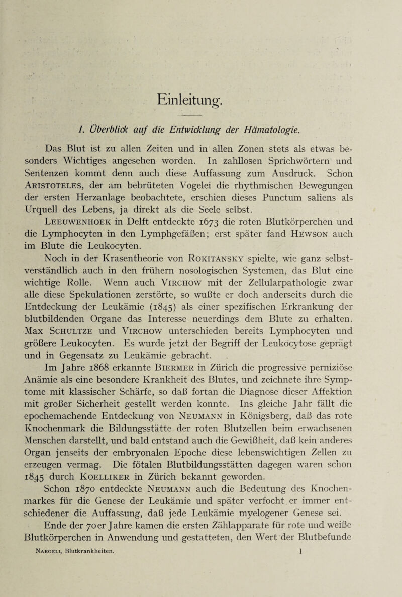 Einleitung. I. Überblick auf die Entwicklung der Hämatologie. Das Blut ist zu allen Zeiten und in allen Zonen stets als etwas be¬ sonders Wichtiges angesehen worden. In zahllosen Sprichwörtern und Sentenzen kommt denn auch diese Auffassung zum Ausdruck. Schon Aristoteles, der am bebrüteten Vogelei die rhythmischen Bewegungen der ersten Herzanlage beobachtete, erschien dieses Punctum saliens als Urquell des Lebens, ja direkt als die Seele selbst. Leeuwenhoek in Delft entdeckte 1673 die roten Blutkörperchen und die Lymphocyten in den Lymphgefäßen; erst später fand Hewson auch im Blute die Leukocyten. Noch in der Krasentheorie von Rokitansky spielte, wie ganz selbst¬ verständlich auch in den frühem nosologischen Systemen, das Blut eine wichtige Rolle. Wenn auch Virchow mit der Zellularpathologie zwar alle diese Spekulationen zerstörte, so wußte er doch anderseits durch die Entdeckung der Leukämie (1845) als einer spezifischen Erkrankung der blutbildenden Organe das Interesse neuerdings dem Blute zu erhalten. Max Schultze und Virchow unterschieden bereits Lymphocyten und größere Leukocyten. Es wurde jetzt der Begriff der Leukocytose geprägt und in Gegensatz zu Leukämie gebracht. Im Jahre 1868 erkannte Biermer in Zürich die progressive perniziöse Anämie als eine besondere Krankheit des Blutes, und zeichnete ihre Symp¬ tome mit klassischer Schärfe, so daß fortan die Diagnose dieser Affektion mit großer Sicherheit gestellt werden konnte. Ins gleiche Jahr fällt die epochemachende Entdeckung von Neumann in Königsberg, daß das rote Knochenmark die Bildungsstätte der roten Blutzellen beim erwachsenen Menschen darstellt, und bald entstand auch die Gewißheit, daß kein anderes Organ jenseits der embryonalen Epoche diese lebenswichtigen Zellen zu erzeugen vermag. Die fötalen Blutbildungsstätten dagegen waren schon 1845 durch Koelliker in Zürich bekannt geworden. Schon 1870 entdeckte Neumann auch die Bedeutung des Knochen¬ markes für die Genese der Leukämie und später verfocht er immer ent¬ schiedener die Auffassung, daß jede Leukämie myelogener Genese sei. Ende der 70er Jahre kamen die ersten Zählapparate für rote und weiße Blutkörperchen in Anwendung und gestatteten, den Wert der Blutbefunde Naegelt, Blutkrankheiten. ]