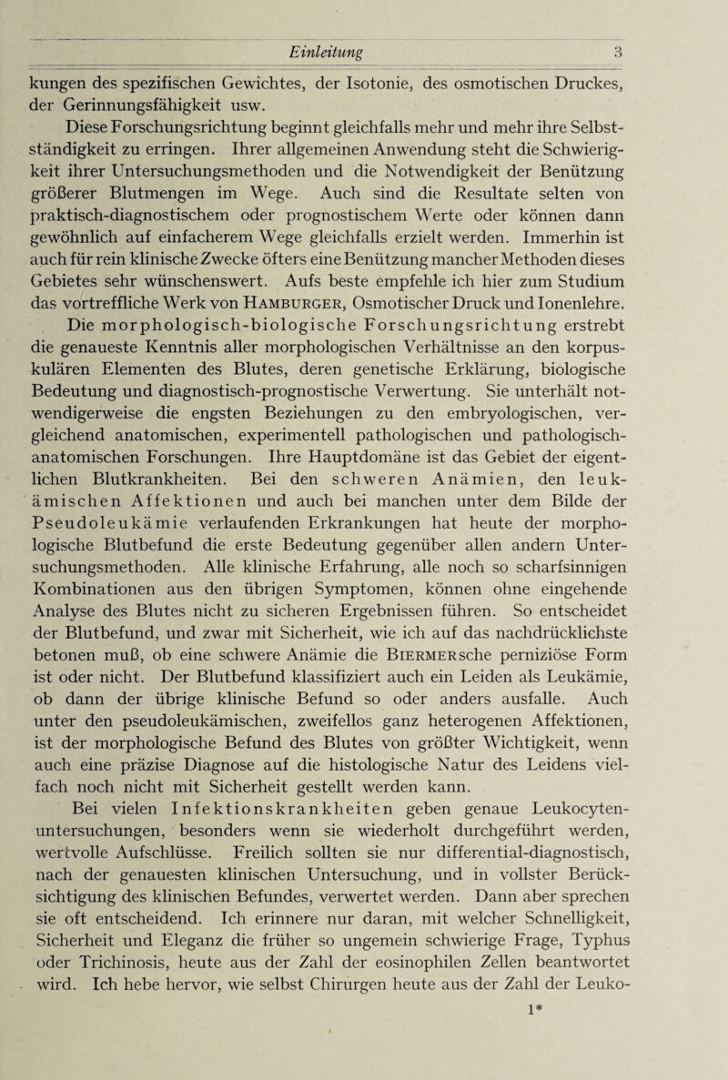 klingen des spezifischen Gewichtes, der Isotonie, des osmotischen Druckes, der Gerinnungsfähigkeit usw. Diese Forschungsrichtung beginnt gleichfalls mehr und mehr ihre Selbst¬ ständigkeit zu erringen. Ihrer allgemeinen Anwendung steht die Schwierig¬ keit ihrer Untersuchungsmethoden und die Notwendigkeit der Benützung größerer Blutmengen im Wege. Auch sind die Resultate selten von praktisch-diagnostischem oder prognostischem Werte oder können dann gewöhnlich auf einfacherem Wege gleichfalls erzielt werden. Immerhin ist auch für rein klinische Zwecke öfters eine Benützung mancher Methoden dieses Gebietes sehr wünschenswert. Aufs beste empfehle ich hier zum Studium das vortreffliche Werk von Hamburger, Osmotischer Druck und Ionenlehre. Die morphologisch-biologische Forschungsrichtung erstrebt die genaueste Kenntnis aller morphologischen Verhältnisse an den korpus- kulären Elementen des Blutes, deren genetische Erklärung, biologische Bedeutung und diagnostisch-prognostische Verwertung. Sie unterhält not¬ wendigerweise die engsten Beziehungen zu den embryologischen, ver¬ gleichend anatomischen, experimentell pathologischen und pathologisch¬ anatomischen Forschungen. Ihre Hauptdomäne ist das Gebiet der eigent¬ lichen Blutkrankheiten. Bei den schweren Anämien, den leuk¬ ämischen Affektionen und auch bei manchen unter dem Bilde der Pseudoleukämie verlaufenden Erkrankungen hat heute der morpho¬ logische Blutbefund die erste Bedeutung gegenüber allen andern Unter¬ suchungsmethoden. Alle klinische Erfahrung, alle noch so scharfsinnigen Kombinationen aus den übrigen Symptomen, können ohne eingehende Analyse des Blutes nicht zu sicheren Ergebnissen führen. So entscheidet der Blutbefund, und zwar mit Sicherheit, wie ich auf das nachdrücklichste betonen muß, ob eine schwere Anämie die BiERMERsche perniziöse Form ist oder nicht. Der Blutbefund klassifiziert auch ein Leiden als Leukämie, ob dann der übrige klinische Befund so oder anders ausfalle. Auch unter den pseudoleukämischen, zweifellos ganz heterogenen Affektionen, ist der morphologische Befund des Blutes von größter Wichtigkeit, wenn auch eine präzise Diagnose auf die histologische Natur des Leidens viel¬ fach noch nicht mit Sicherheit gestellt werden kann. Bei vielen Infektionskrankheiten geben genaue Leukocyten- untersuchungen, besonders wenn sie wiederholt durchgeführt werden, wertvolle Aufschlüsse. Freilich sollten sie nur differential-diagnostisch, nach der genauesten klinischen Untersuchung, und in vollster Berück¬ sichtigung des klinischen Befundes, verwertet werden. Dann aber sprechen sie oft entscheidend. Ich erinnere nur daran, mit welcher Schnelligkeit, Sicherheit und Eleganz die früher so ungemein schwierige Frage, Typhus oder Trichinosis, heute aus der Zahl der eosinophilen Zellen beantwortet wird. Ich hebe hervor, wie selbst Chirurgen heute aus der Zahl der Leuko- 1*