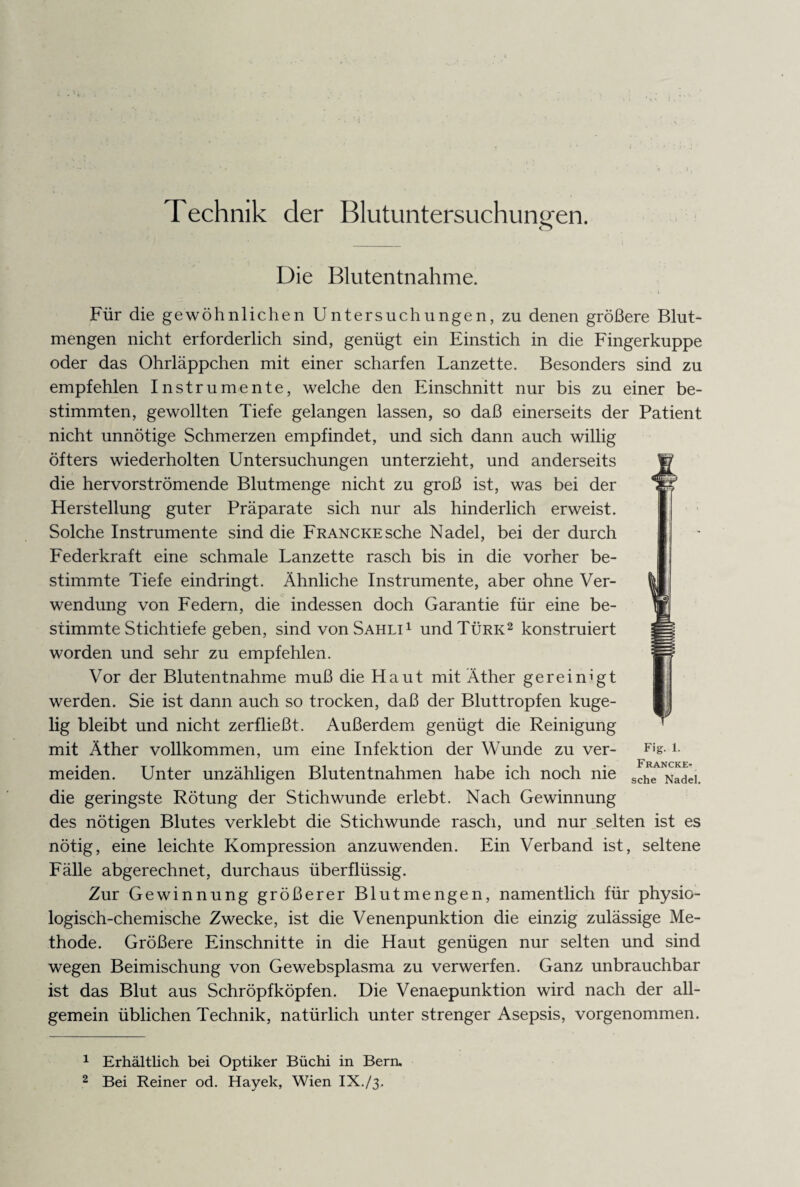 Technik der Blutuntersuchungen. Die Blutentnahme. Für die gewöhnlichen Untersuchungen, zu denen größere Blut¬ mengen nicht erforderlich sind, genügt ein Einstich in die Fingerkuppe oder das Ohrläppchen mit einer scharfen Lanzette. Besonders sind zu empfehlen Instrumente, welche den Einschnitt nur bis zu einer be¬ stimmten, gewollten Tiefe gelangen lassen, so daß einerseits der Patient nicht unnötige Schmerzen empfindet, und sich dann auch willig öfters wiederholten Untersuchungen unterzieht, und anderseits die hervorströmende Blutmenge nicht zu groß ist, was bei der Herstellung guter Präparate sich nur als hinderlich erweist. Solche Instrumente sind die FRANCKEsche Nadel, bei der durch Federkraft eine schmale Lanzette rasch bis in die vorher be¬ stimmte Tiefe eindringt. Ähnliche Instrumente, aber ohne Ver¬ wendung von Federn, die indessen doch Garantie für eine be¬ stimmte Stichtiefe geben, sind von Sahli1 und Türk2 konstruiert worden und sehr zu empfehlen. Vor der Blutentnahme muß die Haut mit Äther gereinigt werden. Sie ist dann auch so trocken, daß der Bluttropfen kuge¬ lig bleibt und nicht zerfließt. Außerdem genügt die Reinigung mit Äther vollkommen, um eine Infektion der Wunde zu ver- F|T *• meiden. Unter unzähligen Blutentnahmen habe ich noch nie sche Nade] die geringste Rötung der Stichwunde erlebt. Nach Gewinnung des nötigen Blutes verklebt die Stichwunde rasch, und nur selten ist es nötig, eine leichte Kompression anzuwenden. Ein Verband ist, seltene Fälle abgerechnet, durchaus überflüssig. Zur Gewinnung größerer Blutmengen, namentlich für physio¬ logisch-chemische Zwecke, ist die Venenpunktion die einzig zulässige Me¬ thode. Größere Einschnitte in die Haut genügen nur selten und sind wegen Beimischung von Gewebsplasma zu verwerfen. Ganz unbrauchbar ist das Blut aus Schröpf köpfen. Die Venaepunktion wird nach der all¬ gemein üblichen Technik, natürlich unter strenger Asepsis, vorgenommen. 1 Erhältlich bei Optiker Büchi in Bern. 2 Bei Reiner od. Hayek, Wien IX./3.