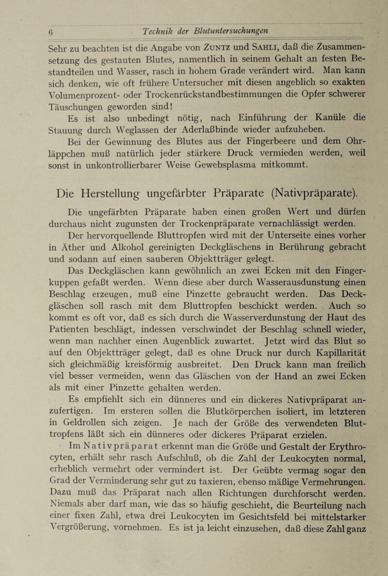 Sehr zu beachten ist die Angabe von Zuntz und Sahli, daß die Zusammen¬ setzung des gestauten Blutes, namentlich in seinem Gehalt an festen Be¬ standteilen und Wasser, rasch in hohem Grade verändert wird. Man kann sich denken, wie oft frühere Untersucher mit diesen angeblich so exakten Volumenprozent- oder Trockenrückstandbestimmungen die Opfer schwerer Täuschungen geworden sind! Es ist also unbedingt nötig, nach Einführung der Kanüle die Stauung durch Weglassen der Aderlaßbinde wieder aufzuheben. Bei der Gewinnung des Blutes aus der Fingerbeere und dem Ohr¬ läppchen muß natürlich jeder stärkere Druck vermieden werden, weil sonst in unkontrollierbarer Weise Gewebsplasma mit kommt. Die Herstellung ungefärbter Präparate (Nativpräparate). Die ungefärbten Präparate haben einen großen Wert und dürfen durchaus nicht zugunsten der Trockenpräparate vernachlässigt werden. Der hervorquellende Bluttropfen wird mit der Unterseite eines vorher in Äther und Alkohol gereinigten Deckgläschens in Berührung gebracht und sodann auf einen sauberen Objektträger gelegt. Das Deckgläschen kann gewöhnlich an zwei Ecken mit den Finger¬ kuppen gefaßt werden. Wenn diese aber durch Wasserausdunstung einen Beschlag erzeugen, muß eine Pinzette gebraucht werden. Das Deck¬ gläschen soll rasch mit dem Bluttropfen beschickt werden. Auch so kommt es oft vor, daß es sich durch die Wasserverdunstung der Haut des Patienten beschlägt, indessen verschwindet der Beschlag schnell wieder, wenn man nachher einen Augenblick zuwartet. Jetzt wird das Blut so auf den Objektträger gelegt, daß es ohne Druck nur durch Kapillarität sich gleichmäßig kreisförmig ausbreitet. Den Druck kann man freilich viel besser vermeiden, wenn das Gläschen von der Hand an zwei Ecken als mit einer Pinzette gehalten werden. Es empfiehlt sich ein dünneres und ein dickeres Nativpräparat an¬ zufertigen. Im ersteren sollen die Blutkörperchen isoliert, im letzteren in Geldrollen sich zeigen. Je nach der Größe des verwendeten Blut¬ tropfens läßt sich ein dünneres oder dickeres Präparat erzielen. Im Nativpräparat erkennt man die Größe und Gestalt der Erythro- cyten, erhält sehr rasch Aufschluß, ob die Zahl der Leukocy.ten normal, erheblich vermehrt oder vermindert ist. Der Geübte vermag sogar den Grad der Verminderung sehr gut zu taxieren, ebenso mäßige Vermehrungen. Dazu muß das Präparat nach allen Richtungen durchforscht werden. Niemals aber darf man, wie das so häufig geschieht, die Beurteilung nach einer fixen Zahl, etwa drei Leukocyten im Gesichtsfeld bei mittelstarker ^ ergrößerung, vornehmen. Es ist ja leicht einzusehen, daß diese Zahl ganz