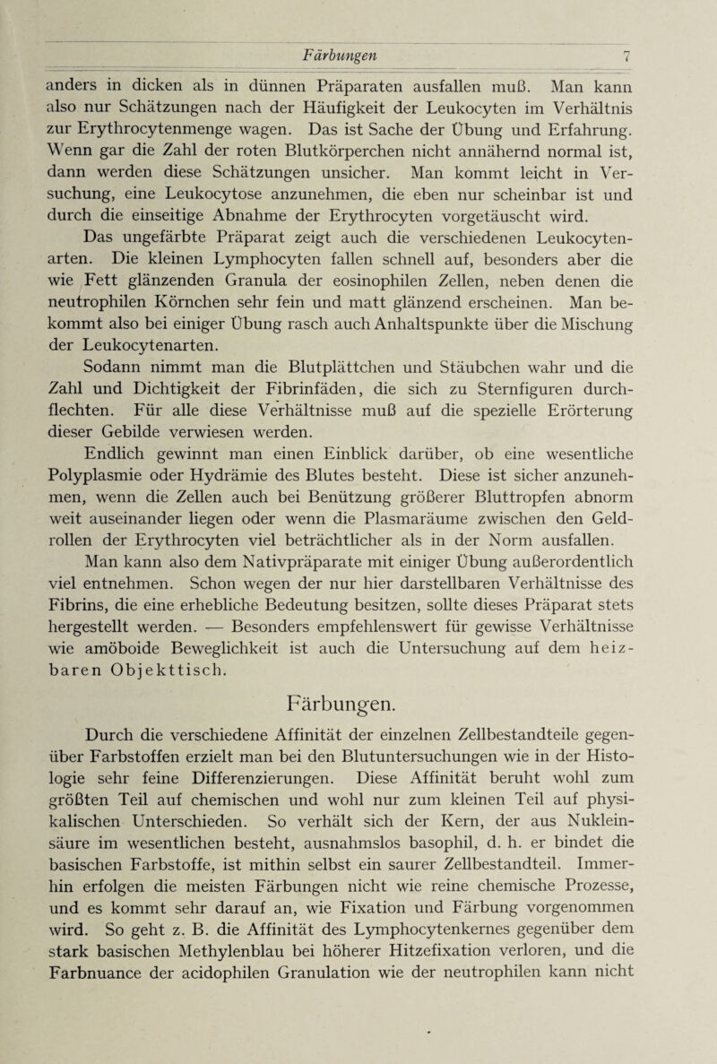 anders in dicken als in dünnen Präparaten ausfallen muß. Man kann also nur Schätzungen nach der Häufigkeit der Leukocyten im Verhältnis zur Erythrocytenmenge wagen. Das ist Sache der Übung und Erfahrung. Wenn gar die Zahl der roten Blutkörperchen nicht annähernd normal ist, dann werden diese Schätzungen unsicher. Man kommt leicht in Ver¬ suchung, eine Leukocytose anzunehmen, die eben nur scheinbar ist und durch die einseitige Abnahme der Erythrocyten vorgetäuscht wird. Das ungefärbte Präparat zeigt auch die verschiedenen Leukocyten- arten. Die kleinen Lymphocyten fallen schnell auf, besonders aber die wie Fett glänzenden Granula der eosinophilen Zellen, neben denen die neutrophilen Körnchen sehr fein und matt glänzend erscheinen. Man be¬ kommt also bei einiger Übung rasch auch Anhaltspunkte über die Mischung der Leukocytenarten. Sodann nimmt man die Blutplättchen und Stäubchen wahr und die Zahl und Dichtigkeit der Fibrinfäden, die sich zu Sternfiguren durch¬ flechten. Für alle diese Verhältnisse muß auf die spezielle Erörterung dieser Gebilde verwiesen werden. Endlich gewinnt man einen Einblick darüber, ob eine wesentliche Polyplasmie oder Hydrämie des Blutes besteht. Diese ist sicher anzuneh¬ men, wenn die Zellen auch bei Benützung größerer Bluttropfen abnorm weit auseinander liegen oder wenn die Plasmaräume zwischen den Geld¬ rollen der Erythrocyten viel beträchtlicher als in der Norm ausfallen. Man kann also dem Nativpräparate mit einiger Übung außerordentlich viel entnehmen. Schon wegen der nur hier darstellbaren Verhältnisse des Fibrins, die eine erhebliche Bedeutung besitzen, sollte dieses Präparat stets hergestellt werden. — Besonders empfehlenswert für gewisse Verhältnisse wie amöboide Beweglichkeit ist auch die Untersuchung auf dem heiz¬ baren Objekttisch. Färbungen. Durch die verschiedene Affinität der einzelnen Zellbestandteile gegen¬ über Farbstoffen erzielt man bei den Blutuntersuchungen wie in der Histo¬ logie sehr feine Differenzierungen. Diese Affinität beruht wohl zum größten Teil auf chemischen und wohl nur zum kleinen Teil auf physi¬ kalischen Unterschieden. So verhält sich der Kern, der aus Nuklein¬ säure im wesentlichen besteht, ausnahmslos basophil, d. h. er bindet die basischen Farbstoffe, ist mithin selbst ein saurer Zellbestandteil. Immer¬ hin erfolgen die meisten Färbungen nicht wie reine chemische Prozesse, und es kommt sehr darauf an, wie Fixation und Färbung vorgenommen wird. So geht z. B. die Affinität des Lymphocytenkernes gegenüber dem stark basischen Methylenblau bei höherer Hitzefixation verloren, und die Farbnuance der acidophilen Granulation wie der neutrophilen kann nicht