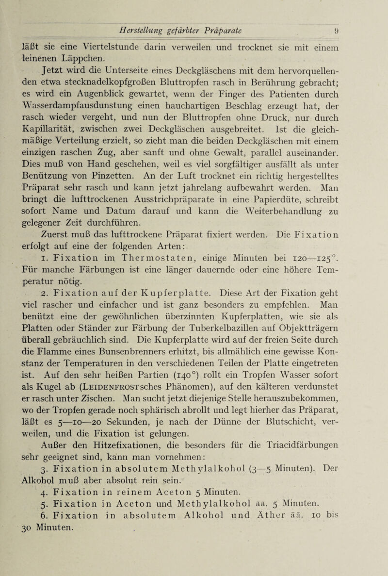 läßt sie eine Viertelstunde darin verweilen und trocknet sie mit einem leinenen Läppchen. Jetzt wird die Unterseite eines Deckgläschens mit dem hervorquellen¬ den etwa stecknadelkopfgroßen Bluttropfen rasch in Berührung gebracht; es wird ein Augenblick gewartet, wenn der Finger des Patienten durch Wasserdampfausdunstung einen hauchartigen Beschlag erzeugt hat, der rasch wieder vergeht, und nun der Bluttropfen ohne Druck, nur durch Kapillarität, zwischen zwei Deckgläschen ausgebreitet. Ist die gleich¬ mäßige Verteilung erzielt, so zieht man die beiden Deckgläschen mit einem einzigen raschen Zug, aber sanft und ohne Gewalt, parallel auseinander. Dies muß von Hand geschehen, weil es viel sorgfältiger ausfällt als unter Benützung von Pinzetten. An der Luft trocknet ein richtig hergestelltes Präparat sehr rasch und kann jetzt jahrelang aufbewahrt werden. Man bringt die lufttrockenen Ausstrichpräparate in eine Papierdüte, schreibt sofort Name und Daturn darauf und kann die Weiterbehandlung zu gelegener Zeit durchführen. Zuerst muß das lufttrockene Präparat fixiert werden. Die Fixation erfolgt auf eine der folgenden Arten: 1. Fixation im Thermostaten, einige Minuten bei 120—125°. Für manche Färbungen ist eine länger dauernde oder eine höhere Tem¬ peratur nötig. 2. Fixation auf der Kupferplatte. Diese Art der Fixation geht viel rascher und einfacher und ist ganz besonders zu empfehlen. Man benützt eine der gewöhnlichen überzinnten Kupferplatten, wie sie als Platten oder Ständer zur Färbung der Tuberkelbazillen auf Objektträgern überall gebräuchlich sind. Die Kupferplatte wird auf der freien Seite durch die Flamme eines Bunsenbrenners erhitzt, bis allmählich eine gewisse Kon¬ stanz der Temperaturen in den verschiedenen Teilen der Platte eingetreten ist. Auf den sehr heißen Partien (140 °) rollt ein Tropfen Wasser sofort als Kugel ab (Leidenfrostsches Phänomen), auf den kälteren verdunstet er rasch unter Zischen. Man sucht jetzt diejenige Stelle herauszubekommen, wo der Tropfen gerade noch sphärisch abrollt und legt hierher das Präparat, läßt es 5—10—20 Sekunden, je nach der Dünne der Blutschicht, ver¬ weilen, und die Fixation ist gelungen. Außer den Hitzefixationen, die besonders für die Triacidfärbungen sehr geeignet sind, kann man vornehmen: 3. Fixation in absolutem Methylalkohol (3—5 Minuten). Der Alkohol muß aber absolut rein sein. 4. Fixation in reinem Aceton 5 Minuten. 5. Fixation in Aceton und Methylalkohol ää. 5 Minuten. 6. Fixation in absolutem Alkohol und Äther ää. 10 bis 30 Minuten.