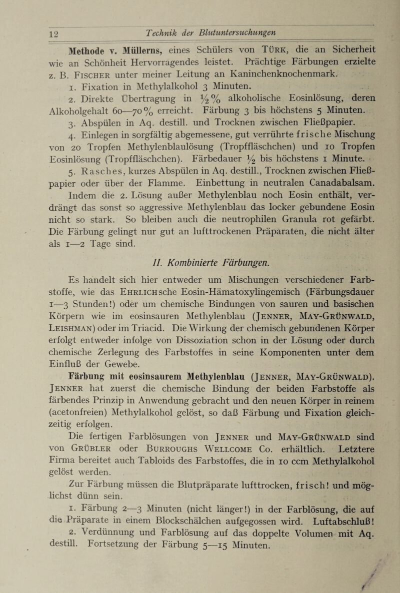 Methode v. 31üllerns, eines Schülers von Türk, die an Sicherheit wie an Schönheit Hervorragendes leistet. Prächtige Färbungen erzielte z. B. Fischer unter meiner Leitung an Kaninchenknochenmark. 1. Fixation in Methylalkohol 3 Minuten. 2. Direkte Übertragung in y2% alkoholische Eosinlösung, deren Alkoholgehalt 60—70% erreicht. Färbung 3 bis höchstens 5 Minuten. 3. Abspülen in Aq. destill. und Trocknen zwischen Fließpapier. 4. Einlegen in sorgfältig abgemessene, gut verrührte frische Mischung von 20 Tropfen Methylenblaulösung (Tropffläschchen) und 10 Tropfen Eosinlösung (Tropffläschchen). Färbedauer y2 bis höchstens 1 Minute. • 5. Rasches, kurzes Abspülen in Aq. destill., Trocknen zwischen Fließ¬ papier oder über der Flamme. Einbettung in neutralen Canadabalsam. Indem die 2. Lösung außer Methylenblau noch Eosin enthält, ver¬ drängt das sonst so aggressive Methylenblau das locker gebundene Eosin nicht so stark. So bleiben auch die neutrophilen Granula rot gefärbt. Die Färbung gelingt nur gut an lufttrockenen Präparaten, die nicht älter als 1—2 Tage sind. II. Kombinierte Färbungen. Es handelt sich hier entweder um Mischungen verschiedener Farb¬ stoffe, wie das Ehrlich sehe Eosin-Hämatoxylingemisch (Färbungsdauer 1—3 Stunden!) oder um chemische Bindungen von sauren und basischen Körpern wie im eosinsauren Methylenblau (Jenner, May-Grünwald, Leishman) oder im Triacid. Die Wirkung der chemisch gebundenen Körper erfolgt entweder infolge von Dissoziation schon in der Lösung oder durch chemische Zerlegung des Farbstoffes in seine Komponenten unter dem Einfluß der Gewebe. Färbung mit eosinsaurem Methylenblau (Jenner, May-Grünwald). Jenner hat zuerst die chemische Bindung der beiden Farbstoffe als färbendes Prinzip in Anwendung gebracht und den neuen Körper in reinem (acetonfreien) Methylalkohol gelöst, so daß Färbung und Fixation gleich¬ zeitig erfolgen. Die fertigen Farblösungen von Jenner und May-Grünwald sind von Grübler oder Burroughs Wellcome Co. erhältlich. Letztere Firma bereitet auch Tabloids des Farbstoffes, die in 10 ccm Methylalkohol gelöst werden. Zur Färbung müssen die Blutpräparate lufttrocken, frisch! und mög¬ lichst dünn sein. 1. Färbung 2—3 Minuten (nicht länger!) in der Farblösung, die auf die Präparate in einem Blockschälchen aufgegossen wird. Luftabschluß! 2. Verdünnung und Farblösung auf das doppelte Volumen mit Aq. destill. Fortsetzung der Färbung 5—15 Minuten.