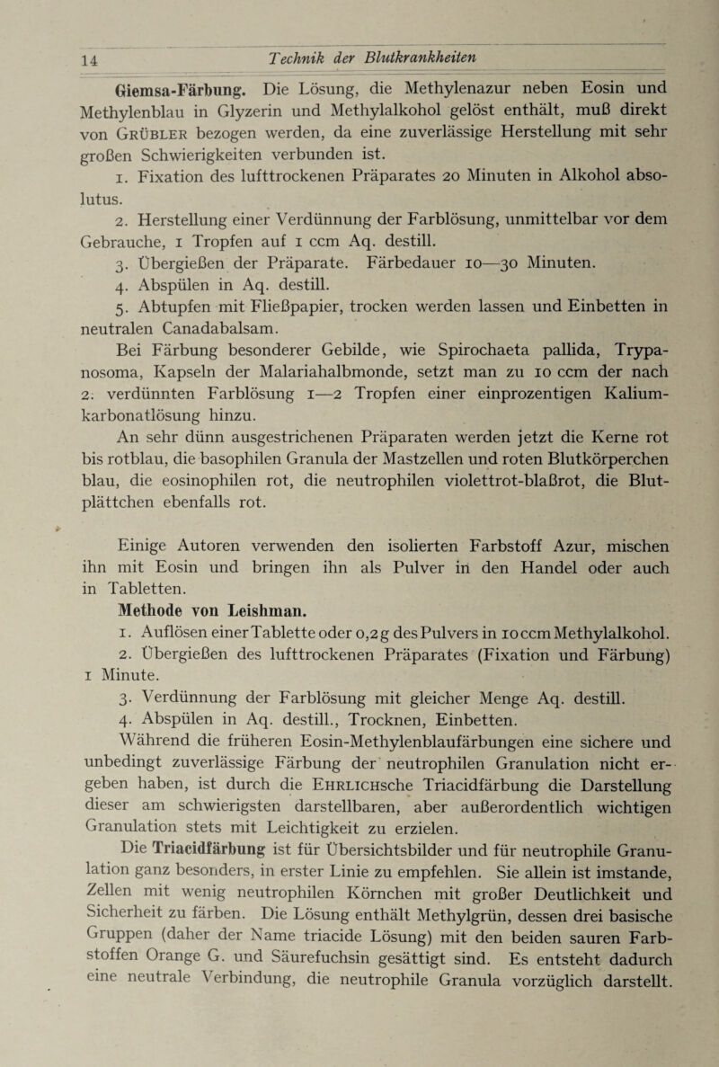Technik der Blutkrankheiten Giemsa-Färbung. Die Lösung, die Methylenazur neben Eosin und Methylenblau in Glyzerin und Methylalkohol gelöst enthält, muß direkt von Grübler bezogen werden, da eine zuverlässige Herstellung mit sehr großen Schwierigkeiten verbunden ist. 1. Fixation des lufttrockenen Präparates 20 Minuten in Alkohol abso- lutus. 2. Herstellung einer Verdünnung der Farblösung, unmittelbar vor dem Gebrauche, 1 Tropfen auf 1 ccm Aq. destill. 3. Übergießen der Präparate. Färbedauer 10—30 Minuten. 4. Abspülen in Aq. destill. 5. Abtupfen mit Fließpapier, trocken werden lassen und Einbetten in neutralen Canadabalsam. Bei Färbung besonderer Gebilde, wie Spirochaeta pallida, Trypa¬ nosoma, Kapseln der Malariahalbmonde, setzt man zu 10 ccm der nach 2. verdünnten Farblösung 1—2 Tropfen einer einprozentigen Kalium¬ karbonatlösung hinzu. An sehr dünn ausgestrichenen Präparaten werden jetzt die Kerne rot bis rotblau, die basophilen Granula der Mastzellen und roten Blutkörperchen blau, die eosinophilen rot, die neutrophilen violettrot-blaßrot, die Blut¬ plättchen ebenfalls rot. Einige Autoren verwenden den isolierten Farbstoff Azur, mischen ihn mit Eosin und bringen ihn als Pulver in den Handel oder auch in Tabletten. Methode von Leishman. 1. Auflösen einer Tablette oder 0,2 g des Pulvers in 10 ccm Methylalkohol. 2. Übergießen des lufttrockenen Präparates (Fixation und Färbung) 1 Minute. 3. Verdünnung der Farblösung mit gleicher Menge Aq. destill. 4. Abspülen in Aq. destill., Trocknen, Einbetten. Während die früheren Eosin-Methylenblaufärbungen eine sichere und unbedingt zuverlässige Färbung der neutrophilen Granulation nicht er¬ geben haben, ist durch die EHRLiCHsche Triacidfärbung die Darstellung dieser am schwierigsten darstellbaren, aber außerordentlich wichtigen Granulation stets mit Leichtigkeit zu erzielen. Die Triacidfärbung ist für Übersichtsbilder und für neutrophile Granu¬ lation ganz besonders, in erster Linie zu empfehlen. Sie allein ist imstande, Zellen mit wenig neutrophilen Körnchen mit großer Deutlichkeit und Sicherheit zu färben. Die Lösung enthält Methylgrün, dessen drei basische Gruppen (daher der Name triacide Lösung) mit den beiden sauren Farb¬ stoffen Orange G. und Säurefuchsin gesättigt sind. Es entsteht dadurch eine neutrale Verbindung, die neutrophile Granula vorzüglich darstellt.