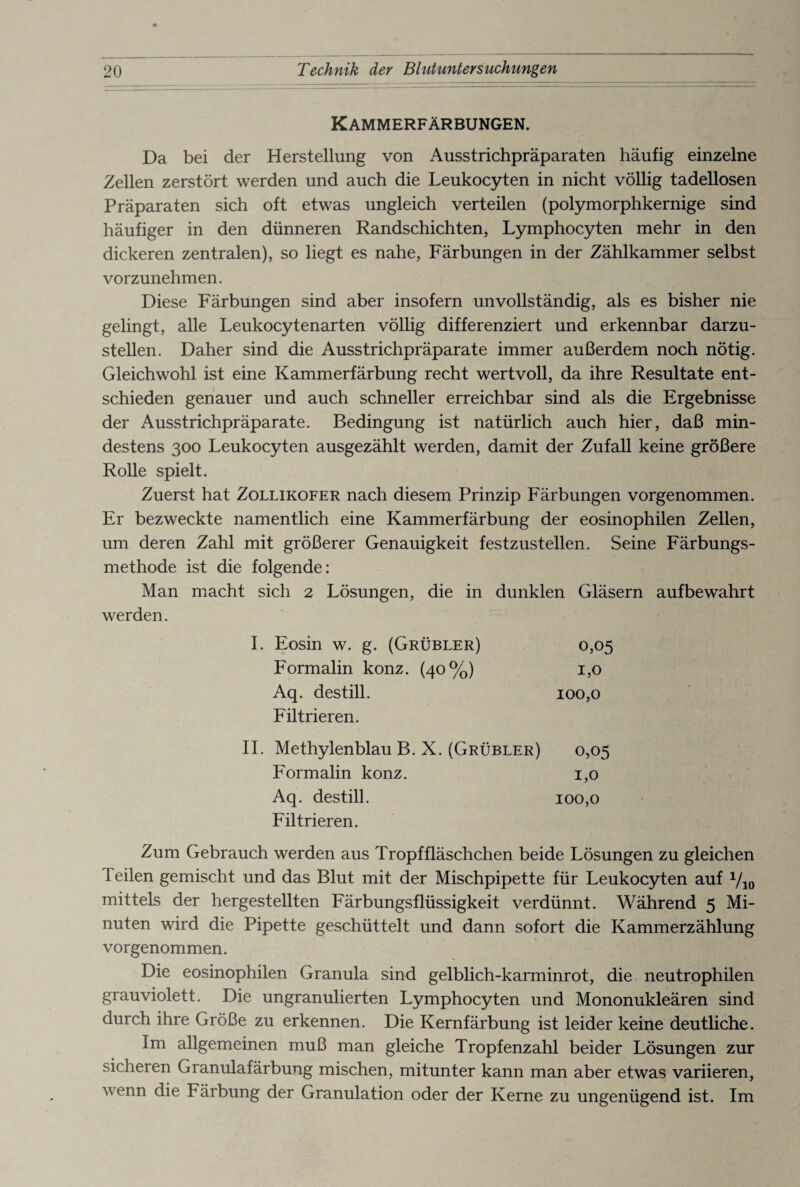 Kammerfärbungen. Da bei der Herstellung von Ausstrichpräparaten häufig einzelne Zellen zerstört werden und auch die Leukocyten in nicht völlig tadellosen Präparaten sich oft etwas ungleich verteilen (polymorphkernige sind häufiger in den dünneren Randschichten, Lymphocyten mehr in den dickeren zentralen), so liegt es nahe, Färbungen in der Zählkammer selbst vorzunehmen. Diese Färbungen sind aber insofern unvollständig, als es bisher nie gelingt, alle Leukocytenarten völlig differenziert und erkennbar darzu¬ stellen. Daher sind die Ausstrichpräparate immer außerdem noch nötig. Gleichwohl ist eine Kammerfärbung recht wertvoll, da ihre Resultate ent¬ schieden genauer und auch schneller erreichbar sind als die Ergebnisse der Ausstrichpräparate. Bedingung ist natürlich auch hier, daß min¬ destens 300 Leukocyten ausgezählt werden, damit der Zufall keine größere Rolle spielt. Zuerst hat Zollikofer nach diesem Prinzip Färbungen vorgenommen. Er bezweckte namentlich eine Kammerfärbung der eosinophilen Zellen, um deren Zahl mit größerer Genauigkeit festzustellen. Seine Färbungs¬ methode ist die folgende: Man macht sich 2 Lösungen, die in dunklen Gläsern aufbewahrt werden. Eosin w. g. (Grübler) 0,05 Formalin konz. (40%) 1,0 Aq. destill. 100,0 Filtrieren. Methylenblau B. X. (Grübler) 0,05 Formalin konz. 1,0 Aq. destill. 100,0 Filtrieren. Zum Gebrauch werden aus Tropffläschchen beide Lösungen zu gleichen Teilen gemischt und das Blut mit der Mischpipette für Leukocyten auf V10 mittels der hergestellten Färbungsflüssigkeit verdünnt. Während 5 Mi¬ nuten wird die Pipette geschüttelt und dann sofort die Kammerzählung vorgenommen. Die eosinophilen Granula sind gelblich-karminrot, die neutrophilen grauviolett. Die ungranulierten Lymphocyten und Mononukleären sind durch ihre Größe zu erkennen. Die Kernfärbung ist leider keine deutliche. Im allgemeinen muß man gleiche Tropfenzahl beider Lösungen zur sicheren Granulafärbung mischen, mitunter kann man aber etwas variieren, wenn die Färbung der Granulation oder der Kerne zu ungenügend ist. Im