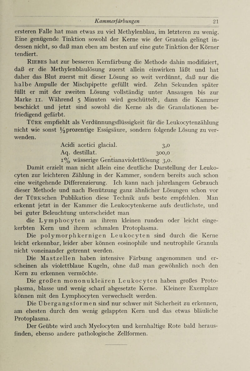 ersteren Falle hat man etwas zu viel Methylenblau, im letzteren zu wenig. Eine genügende Tinktion sowohl der Kerne wie der Granula gelingt in¬ dessen nicht, so daß man eben am besten auf eine gute Tinktion der Körner tendiert. Riebes hat zur besseren Kernfärbung die Methode dahin modifiziert, daß er die Methylenblaulösung zuerst allein einwirken läßt und hat daher das Blut zuerst mit dieser Lösung so weit verdünnt, daß nur die halbe Ampulle der Mischpipette gefüllt wird. Zehn Sekunden später füllt er mit der zweiten Lösung vollständig unter Ansaugen bis zur Marke n. Während 5 Minuten wird geschüttelt, dann die Kammer beschickt und jetzt sind sowohl die Kerne als die Granulationen be¬ friedigend gefärbt. Türk empfiehlt als Verdünnungsflüssigkeit für die Leukocytenzählung nicht wie sonst y3 prozentige Essigsäure, sondern folgende Lösung zu ver¬ wenden. Acidi acetici glacial. 3,0 Aq. destillat. 300,0 1% wässerige Gentianaviolettlösung 3,0. Damit erzielt man nicht allein eine deutliche Darstellung der Leuko- cyten zur leichteren Zählung in der Kammer, sondern bereits auch schon eine weitgehende Differenzierung. Ich kann nach jahrelangem Gebrauch dieser Methode und nach Benützung ganz ähnlicher Lösungen schon vor der Türk sehen Publikation diese Technik aufs beste empfehlen. Man erkennt jetzt in der Kammer die Leukocytenkerne aufs deutlichste, und bei guter Beleuchtung unterscheidet man die Lymphocyten an ihrem kleinen runden oder leicht einge¬ kerbten Kern und ihrem schmalen Protoplasma. Die polymorphkernigen Leukocyten sind durch die Kerne leicht erkennbar, leider aber können eosinophile und neutrophile Granula nicht voneinander getrennt werden. Die Mastzellen haben intensive Färbung angenommen und er¬ scheinen als violettblaue Kugeln, ohne daß man gewöhnlich noch den Kern zu erkennen vermöchte. Die großen mononukleären Leukocyten haben großes Proto¬ plasma, blasse und wenig scharf abgesetzte Kerne. Kleinere Exemplare können mit den Lymphocyten verwechselt werden. Die Übergangsformen sind nur schwer mit Sicherheit zu erkennen, am ehesten durch den wenig gelappten Kern und das etwas bläuliche Protoplasma. Der Geübte wird auch Myelocyten und kernhaltige Rote bald heraus¬ finden, ebenso andere pathologische Zellformen.