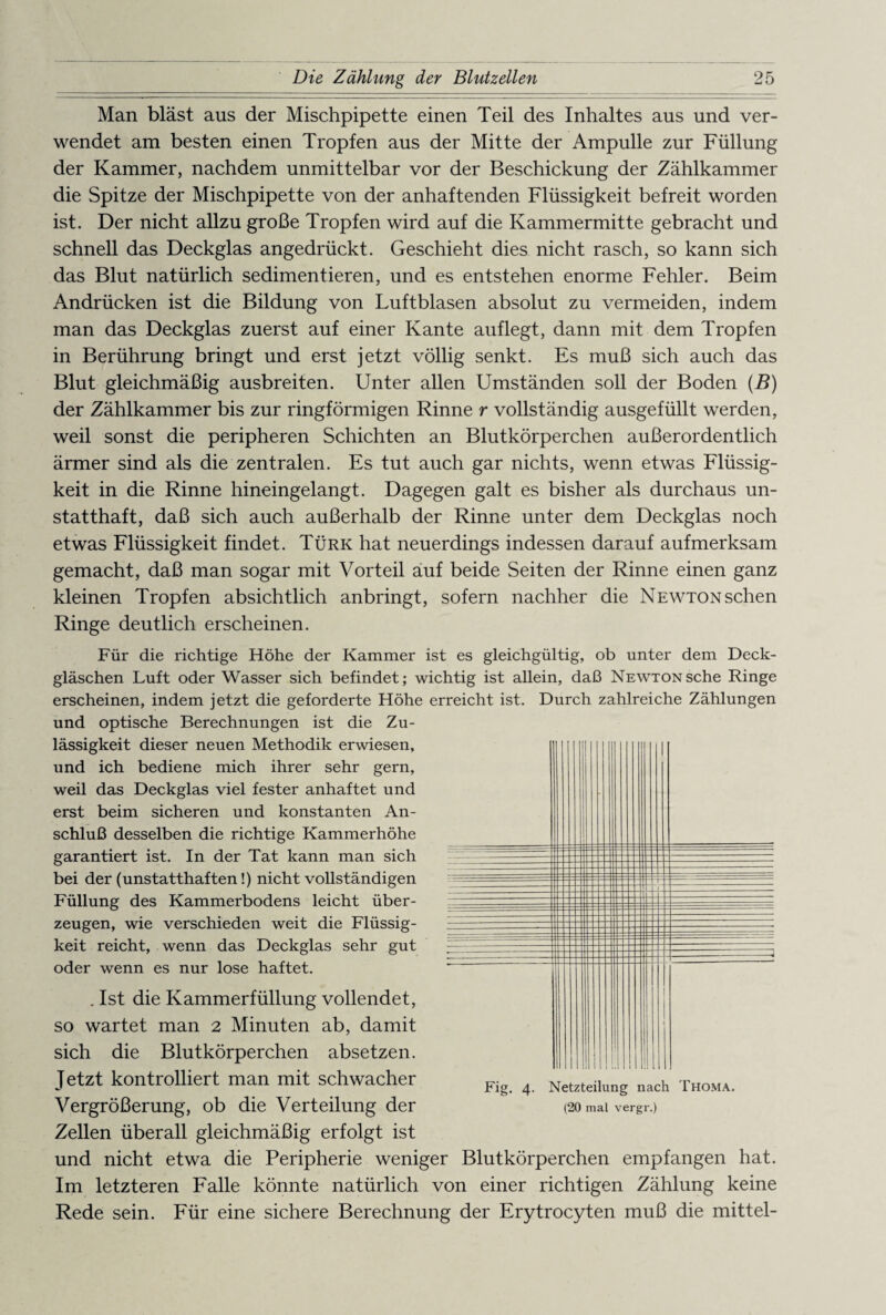 Man bläst aus der Mischpipette einen Teil des Inhaltes aus und ver¬ wendet am besten einen Tropfen aus der Mitte der Ampulle zur Füllung der Kammer, nachdem unmittelbar vor der Beschickung der Zählkammer die Spitze der Mischpipette von der anhaftenden Flüssigkeit befreit worden ist. Der nicht allzu große Tropfen wird auf die Kammermitte gebracht und schnell das Deckglas angedrückt. Geschieht dies nicht rasch, so kann sich das Blut natürlich sedimentieren, und es entstehen enorme Fehler. Beim Andrücken ist die Bildung von Luftblasen absolut zu vermeiden, indem man das Deckglas zuerst auf einer Kante auflegt, dann mit dem Tropfen in Berührung bringt und erst jetzt völlig senkt. Es muß sich auch das Blut gleichmäßig ausbreiten. Unter allen Umständen soll der Boden (B) der Zählkammer bis zur ringförmigen Rinne r vollständig ausgefüllt werden, weil sonst die peripheren Schichten an Blutkörperchen außerordentlich ärmer sind als die zentralen. Es tut auch gar nichts, wenn etwas Flüssig¬ keit in die Rinne hineingelangt. Dagegen galt es bisher als durchaus un¬ statthaft, daß sich auch außerhalb der Rinne unter dem Deckglas noch etwas Flüssigkeit findet. Türk hat neuerdings indessen darauf aufmerksam gemacht, daß man sogar mit Vorteil auf beide Seiten der Rinne einen ganz kleinen Tropfen absichtlich anbringt, sofern nachher die NEWTONschen Ringe deutlich erscheinen. Für die richtige Höhe der Kammer ist es gleichgültig, ob unter dem Deck¬ gläschen Luft oder Wasser sich befindet; wichtig ist allein, daß Newton sehe Ringe erscheinen, indem jetzt die geforderte Höhe erreicht ist. Durch zahlreiche Zählungen und optische Berechnungen ist die Zu¬ lässigkeit dieser neuen Methodik erwiesen, und ich bediene mich ihrer sehr gern, weü das Deckglas viel fester anhaftet und erst beim sicheren und konstanten An¬ schluß desselben die richtige Kammerhöhe garantiert ist. In der Tat kann man sich bei der (unstatthaften!) nicht vollständigen Füllung des Kammerbodens leicht über¬ zeugen, wie verschieden weit die Flüssig¬ keit reicht, wenn das Deckglas sehr gut oder wenn es nur lose haftet. . Ist die Kammerfüllung vollendet, so wartet man 2 Minuten ab, damit sich die Blutkörperchen absetzen. Jetzt kontrolliert man mit schwacher Vergrößerung, ob die Verteilung der Zellen überall gleichmäßig erfolgt ist und nicht etwa die Peripherie weniger Blutkörperchen empfangen hat. Im letzteren Falle könnte natürlich von einer richtigen Zählung keine Rede sein. Für eine sichere Berechnung der Erytrocyten muß die mittel- Fig. 4. Netzteilung nach Thoma. (20 mal vergr.)