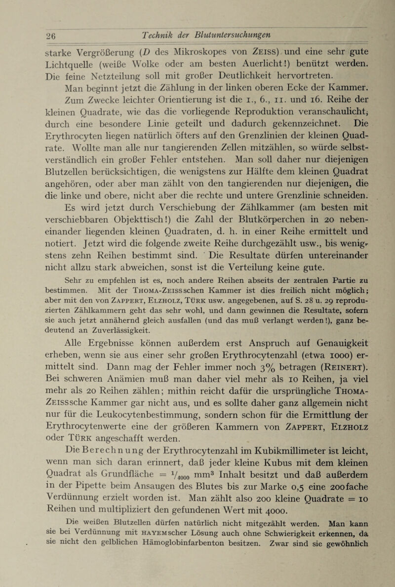 starke Vergrößerung (D des Mikroskopes von Zeiss) und eine sehr gute Lichtquelle (weiße Wolke oder am besten Auerlicht!) benützt werden. Die feine Netzteilung soll mit großer Deutlichkeit hervortreten. Man beginnt jetzt die Zählung in der linken oberen Ecke der Kammer. Zum Zwecke leichter Orientierung ist die i., 6., n. und 16. Reihe der kleinen Quadrate, wie das die vorliegende Reproduktion veranschaulicht $ durch eine besondere Linie geteilt und dadurch gekennzeichnet. Die Erythrocyten liegen natürlich öfters auf den Grenzlinien der kleinen Quad¬ rate. Wollte man alle nur tangierenden Zellen mitzählen, so würde selbst¬ verständlich ein großer Fehler entstehen. Man soll daher nur diejenigen Blutzellen berücksichtigen, die wenigstens zur Hälfte dem kleinen Quadrat angehören, oder aber man zählt von den tangierenden nur diejenigen, die die linke und obere, nicht aber die rechte und untere Grenzlinie schneiden. Es wird jetzt durch Verschiebung der Zählkammer (am besten mit verschiebbaren Obj ekttisch!) die Zahl der Blutkörperchen in 20 neben¬ einander liegenden kleinen Quadraten, d. h. in einer Reihe ermittelt und notiert. Jetzt wird die folgende zweite Reihe durchgezählt usw., bis wenig*- stens zehn Reihen bestimmt sind. Die Resultate dürfen untereinander nicht allzu stark abweichen, sonst ist die Verteilung keine gute. Sehr zu empfehlen ist es, noch andere Reihen abseits der zentralen Partie zu bestimmen. Mit der Thoma-Zeisssehen Kammer ist dies freilich nicht möglich; aber mit den von Zappert, Elzholz, Türk usw. angegebenen, auf S. 28 u. 29 reprodu¬ zierten Zählkammern geht das sehr wohl, und dann gewinnen die Resultate, sofern sie auch jetzt annähernd gleich ausfallen (und das muß verlangt werden!), ganz be¬ deutend an Zuverlässigkeit. Alle Ergebnisse können außerdem erst Anspruch auf Genauigkeit erheben, wenn sie aus einer sehr großen Erythrocytenzahl (etwa 1000) er¬ mittelt sind. Dann mag der Fehler immer noch 3% betragen (Reinert). Bei schweren Anämien muß man daher viel mehr als 10 Reihen, ja viel mehr als 20 Reihen zählen; mithin reicht dafür die ursprüngliche Thoma- Zeiss sehe Kammer gar nicht aus, und es sollte daher ganz allgemein nicht nur für die Leukocytenbestimmung, sondern schon für die Ermittlung der Erythrocytenwerte eine der größeren Kammern von Zappert, Elzholz oder Türk angeschafft werden. Die Berechnung der Erythrocytenzahl im Kubikmillimeter ist leicht, wenn man sich daran erinnert, daß jeder kleine Kubus mit dem kleinen Quadrat als Grundfläche = 1/4000 mm3 Inhalt besitzt und daß außerdem in der Pipette beim Ansaugen des Blutes bis zur Marke 0,5 eine 200fache Verdünnung erzielt worden ist. Man zählt also 200 kleine Quadrate = 10 Reihen und multipliziert den gefundenen Wert mit 4000. Die weißen Blutzellen dürfen natürlich nicht mitgezählt werden. Man kann sie bei Verdünnung mit hayem scher Lösung auch ohne Schwierigkeit erkennen, da sie nicht den gelblichen Hämoglobinfarbenton besitzen. Zwar sind sie gewöhnlich