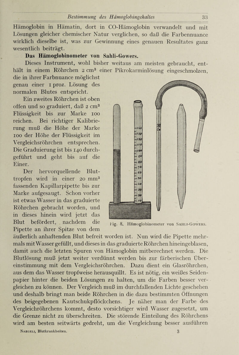Hämoglobin in Hämatin, dort in CO-Hämoglobin verwandelt und mit Lösungen gleicher chemischer Natur verglichen, so daß die Farbennuance wirklich dieselbe ist, was zur Gewinnung eines genauen Resultates ganz wesentlich beiträgt. Das Hämoglobinometer von Salili-Gowers. Dieses Instrument, wohl bisher weitaus am meisten gebraucht, ent¬ hält in einem Röhrchen 2 cm3 einer Pikrokarminlösung eingeschmolzen, die in ihrer Farbnuance möglichst genau einer 1 proz. Lösung des normalen Blutes entspricht. Ein zweites Röhrchen ist oben offen und so graduiert, daß 2 cm3 Flüssigkeit bis zur Marke 100 reichen. Bei richtiger Kalibrie¬ rung muß die Höhe der Marke 100 der Höhe der Flüssigkeit im V ergleichsröhrchen entsprechen. Die Graduierung ist bis 140 durch¬ geführt und geht bis auf die Einer. Der hervorquellende Blut¬ tropfen wird in einer 20 mm3 fassenden Kapillarpipette bis zur Marke aufgesaugt. Schon vorher ist etwas Wasser in das graduierte Röhrchen gebracht worden, und in dieses hinein wird jetzt das Blut befördert, nachdem die Pipette an ihrer Spitze von dem äußerlich anhaftenden Blut befreit worden ist. Nun wird die Pipette mehr¬ mals mit Wasser gefüllt, und dieses in das graduierte Röhrchen hineingeblasen, damit auch die letzten Spuren von Hämoglobin mitberechnet werden. Die Blutlösung muß jetzt weiter verdünnt werden bis zur färberischen Über¬ einstimmung mit dem Vergleichsröhrchen. Dazu dient ein Glasröhrchen, aus dem das Wasser tropfweise herausquillt. Es ist nötig, ein weißes Seiden¬ papier hinter die beiden Lösungen zu halten, um die Farben besser ver¬ gleichen zu können. Der Vergleich muß im durchfallenden Lichte geschehen und deshalb bringt man beide Röhrchen in die dazu bestimmten Öffnungen des beigegebenen Kautschukpflöckchens. Je näher man der Farbe des Vergleichröhrchens kommt, desto vorsichtiger wird Wasser zugesetzt, um die Grenze nicht zu überschreiten. Die störende Einteilung des Röhrchens wird am besten seitwärts gedreht, um die Vergleichung besser ausführen Naegeli, Blutkrankheiten. 3 Hg. 8. Hämoglobinometer von Sahli-Gowers.