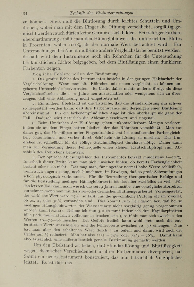 zu können. Stets muß die Blutlösung durch leichtes Schütteln und Um¬ drehen, wobei man mit dem Finger die Öffnung verschließt, sorgfältig ge¬ mischt werden; auch dürfen keine Gerinnsel sich bilden. Bei richtiger Farben¬ übereinstimmung erhält man den Hämoglobinwert des untersuchten Blutes in Prozenten, wobei 100% als der normale Wert betrachtet wird. Für Untersuchungen bei Nacht muß eine andere Vergleichsfarbe benützt werden; deshalb wird dem Instrumente noch ein Röhrchen für die Untersuchung bei künstlichem Fichte beigegeben, bei dem Blutlösungen einen dunkleren Farbenton zeigen. Mögliche Fehlerquellen der Bestimmung. 1. Der größte Fehler des Instrumentes besteht in der geringen Haltbarkeit der Vergleichslösung. Wenn man alte Röhrchen mit neuen vergleicht, so können un¬ geheure Unterschiede hervortreten. Es bleibt daher nichts anderes übrig, als diese Vergleichsröhrchen alle i—2 Jahre neu anzuschaffen oder wenigstens sich zu über¬ zeugen, daß eine Abblassung nicht eingetreten ist. 2. Ein anderer Übelstand ist die Tatsache, daß die Standardlösung nur schwer so hergestellt werden kann, daß ihre Farbennuance mit derjenigen einer Blutlösung übereinstimmt. Für ein farbenempfindliches Auge ist dies überhaupt nie ganz der Fall. Dadurch wird natürlich die Ablesung erschwert und ungenau. 3. Beim Umdrehen der Blutlösung gehen unkontrollierbare Mengen verloren, indem sie an dem Finger haften bleiben, der das Röhrchen verschließt. Man tut daher gut, das Umstülpen unter Fingerabschluß erst bei annähernder Farbengleich¬ heit vorzunehmen und vorher durch Schütteln die Lösung zu mischen. Das Um¬ drehen ist schließlich für die völlige Gleichmäßigkeit durchaus nötig. Daher kann man zur Vermeidung dieser Fehlerquelle einen kleinen Kautschukpfropf zum Ab¬ schluß des Röhrchens benützen. 4. Der optische Ablesungsfehler des Instrumentes beträgt mindestens 5—10%. Innerhalb dieser Breite kann man sich unsicher fühlen, ob bereits Farbengleichheit besteht oder noch nicht. Das mag man, für ungefähr normal hohe Werte schließlich, wenn auch ungern genug, noch hinnehmen, im Erwägen, daß so große Schwankungen schon physiologisch Vorkommen. Für die Beurteilung therapeutischer Erfolge und für die Feststellung niedriger Hämoglobinwerte ist das aber zweifellos zu viel. Für den letzten Fall kann man, wie ich das seit 9 Jahren ausübe, eine vorzügliche Korrektur vornehmen, wenn man mit der zwei- oder dreifachen Blutmenge arbeitet. Vorausgesetzt, der wirkliche Wert wäre 25%, so läßt uns die gewöhnliche Prüfung oft im Zweifel, ob 20, 25 oder 30% vorhanden sind. Dies kommt zum Teil davon her, daß bei so niedrigen Hämoglobinwerten der Wasserzusatz nicht sorgfältig genug vorgenommen werden kann (Sahli). Nehme ich nun 3 x 20 mm3 indem ich drei Kapillarpipetten fülle (jede muß natürlich vollkommen trocken sein!), so fühlt man sich zwischen den Verteil 70—75—80 unsicher. Der Geübte freilich kann wohl stets noch die ent¬ ferntesten Werte ausschließen und die Fehlerbreite zwischen 72—78 einengen. Nun hat man aber den erhaltenen Wert durch 3 zu teilen, und damit wird auch der Fehler auf y3 reduziert. Man hat also 72/3 =24% oder 78/3 = 26%. Damit kann also tatsächlich eine außerordentlich genaue Bestimmung gemacht werden. Um den Übelstand zu heben, daß Standardlösung und Blutflüssigkeit wegen chemischer Verschiedenheit in ihrer Farbennuance divergieren, hat Sahli ein neues Instrument konstruiert, das nun tatsächlich Vorzügliches leistet. Es ist dies das