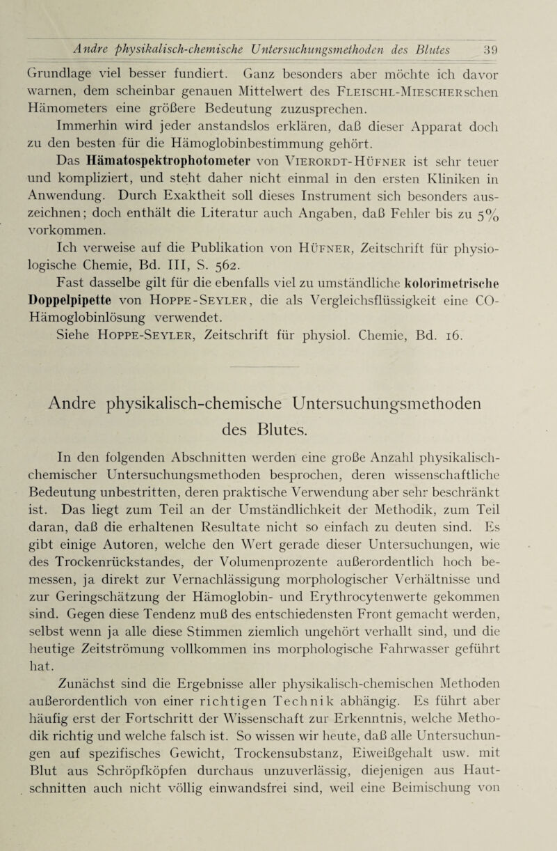 Grundlage viel besser fundiert. Ganz besonders aber möchte ich davor warnen, dem scheinbar genauen Mittelwert des Fleischl-Mieschersehen Hämometers eine größere Bedeutung zuzusprechen. Immerhin wird jeder anstandslos erklären, daß dieser Apparat doch zu den besten für die Hämoglobinbestimmung gehört. Das Hämatospektrophotometer von Vierordt- Hüfner ist sehr teuer und kompliziert, und steht daher nicht einmal in den ersten Kliniken in Anwendung. Durch Exaktheit soll dieses Instrument sich besonders aus¬ zeichnen; doch enthält die Literatur auch Angaben, daß Fehler bis zu 5% Vorkommen. Ich verweise auf die Publikation von Hüfner, Zeitschrift für physio¬ logische Chemie, Bd. III, S. 562. Fast dasselbe gilt für die ebenfalls viel zu umständliche kolorimetrische Doppelpipette von Hoppe -Seyler, die als Vergleichsflüssigkeit eine CO- Hämoglobinlösung verwendet. Siehe Hoppe-Seyler, Zeitschrift für physiol. Chemie, Bd. 16. Andre physikalisch-chemische Untersuchungsmethoden des Blutes. In den folgenden Abschnitten werden eine große Anzahl physikalisch- chemischer Untersuchungsmethoden besprochen, deren wissenschaftliche Bedeutung unbestritten, deren praktische Verwendung aber sehr beschränkt ist. Das liegt zum Teil an der Umständlichkeit der Methodik, zum Teil daran, daß die erhaltenen Resultate nicht so einfach zu deuten sind. Es gibt einige Autoren, welche den Wert gerade dieser Untersuchungen, wie des Trockenrückstandes, der Volumenprozente außerordentlich hoch be¬ messen, ja direkt zur Vernachlässigung morphologischer Verhältnisse und zur Geringschätzung der Hämoglobin- und Erythrocytenwerte gekommen sind. Gegen diese Tendenz muß des entschiedensten Front gemacht werden, selbst wenn ja alle diese Stimmen ziemlich ungehört verhallt sind, und die heutige Zeitströmung vollkommen ins morphologische Fahrwasser geführt hat. Zunächst sind die Ergebnisse aller physikalisch-chemischen Methoden außerordentlich von einer richtigen Technik abhängig. Es führt aber häufig erst der Fortschritt der Wissenschaft zur Erkenntnis, welche Metho¬ dik richtig und welche falsch ist. So wissen wir heute, daß alle Untersuchun¬ gen auf spezifisches Gewicht, Trockensubstanz, Eiweißgehalt usw. mit Blut aus Schröpf köpfen durchaus unzuverlässig, diejenigen aus Haut¬ schnitten auch nicht völlig einwandsfrei sind, weil eine Beimischung von