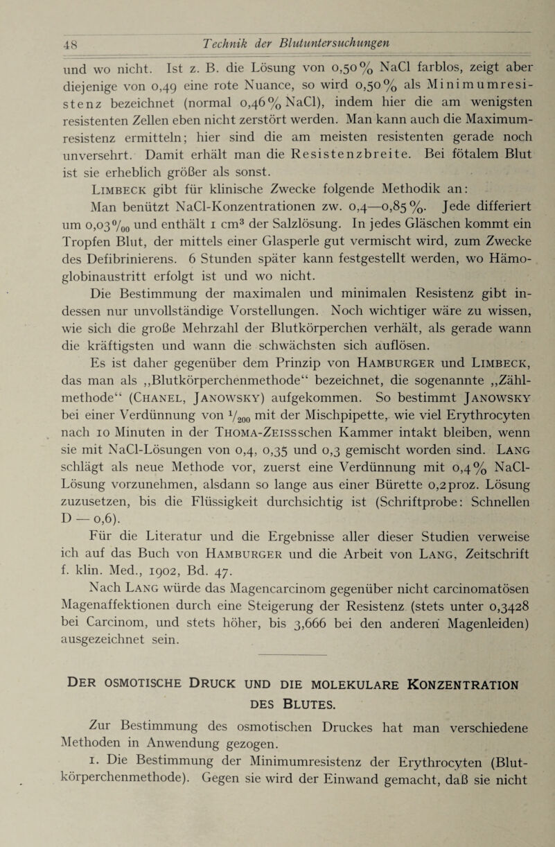 und wo nicht. Ist z. B. die Lösung von 0,50% NaCl farblos, zeigt aber diejenige von 0,49 eine rote Nuance, so wird 0,50% als Minimumresi¬ stenz bezeichnet (normal 0,46% NaCl), indem hier die am wenigsten resistenten Zellen eben nicht zerstört werden. Man kann auch die Maximum¬ resistenz ermitteln; hier sind die am meisten resistenten gerade noch unversehrt. Damit erhält man die Resistenzbreite. Bei fötalem Blut ist sie erheblich größer als sonst. Limbeck gibt für klinische Zwecke folgende Methodik an: Man benützt NaCl-Konzentrationen zw. 0,4—0,85%. Jede differiert um 0,03%0 und enthält 1 cm3 der Salzlösung. In jedes Gläschen kommt ein Tropfen Blut, der mittels einer Glasperle gut vermischt wird, zum Zwecke des Defibrinierens. 6 Stunden später kann festgestellt werden, wo Hämo¬ globinaustritt erfolgt ist und wo nicht. Die Bestimmung der maximalen und minimalen Resistenz gibt in¬ dessen nur unvollständige Vorstellungen. Noch wichtiger wäre zu wissen, wie sich die große Mehrzahl der Blutkörperchen verhält, als gerade wann die kräftigsten und wann die schwächsten sich auflösen. Es ist daher gegenüber dem Prinzip von Hamburger und Limbeck, das man als ,,Blutkörperchenmethode“ bezeichnet, die sogenannte „Zähl¬ methode“ (Chanel, Janowsky) aufgekommen. So bestimmt Janowsky bei einer Verdünnung von 72oo der Mischpipette, wie viel Erythrocyten nach 10 Minuten in der Thoma-Zeisssehen Kammer intakt bleiben, wenn sie mit NaCl-Lösungen von 0,4, 0,35 und 0,3 gemischt worden sind. Lang schlägt als neue Methode vor, zuerst eine Verdünnung mit 0,4% NaCl- Lösung vorzunehmen, alsdann so lange aus einer Bürette o,2proz. Lösung zuzusetzen, bis die Flüssigkeit durchsichtig ist (Schriftprobe: Schnellen D — 0,6). Für die Literatur und die Ergebnisse aller dieser Studien verweise ich auf das Buch von Hamburger und die Arbeit von Lang, Zeitschrift f. klin. Med., 1902, Bd. 47. Nach Lang würde das Magencarcinom gegenüber nicht carcinomatösen Magenaffektionen durch eine Steigerung der Resistenz (stets unter 0,3428 bei Carcinom, und stets höher, bis 3,666 bei den anderen Magenleiden) ausgezeichnet sein. Der osmotische Druck und die molekulare Konzentration des Blutes. Zur Bestimmung des osmotischen Druckes hat man verschiedene Methoden in Anwendung gezogen. 1. Die Bestimmung der Minimumresistenz der Erythrocyten (Blut¬ körperchenmethode). Gegen sie wird der Einwand gemacht, daß sie nicht