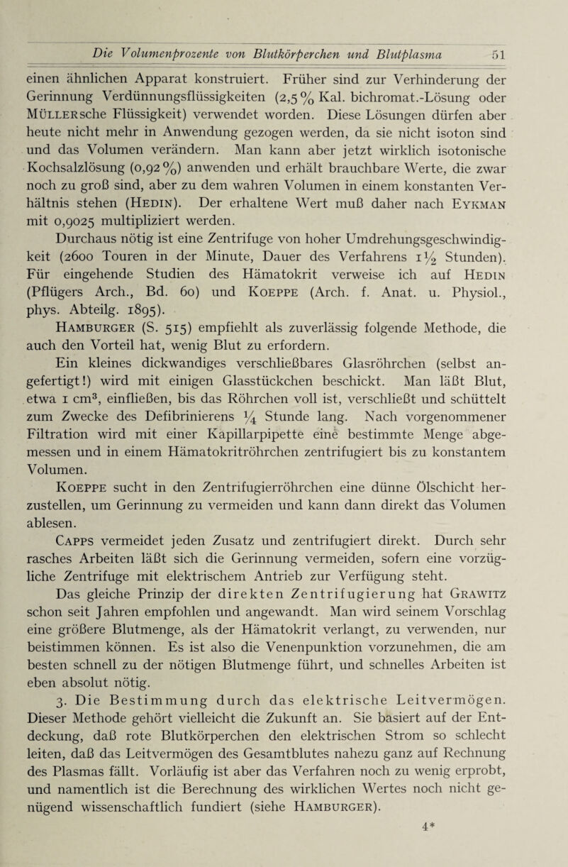 einen ähnlichen Apparat konstruiert. Früher sind zur Verhinderung der Gerinnung Verdünnungsflüssigkeiten (2,5 % Kal. bichromat.-Lösung oder Müller sehe Flüssigkeit) verwendet worden. Diese Lösungen dürfen aber heute nicht mehr in Anwendung gezogen werden, da sie nicht isoton sind und das Volumen verändern. Man kann aber jetzt wirklich isotonische Kochsalzlösung (0,92%) anwenden und erhält brauchbare Werte, die zwar noch zu groß sind, aber zu dem wahren Volumen in einem konstanten Ver¬ hältnis stehen (Hedin). Der erhaltene Wert muß daher nach Eykman mit 0,9025 multipliziert werden. Durchaus nötig ist eine Zentrifuge von hoher Umdrehungsgeschwindig¬ keit (2600 Touren in der Minute, Dauer des Verfahrens 1% Stunden). Für eingehende Studien des Hämatokrit verweise ich auf Hedin (Pflügers Arch., Bd. 60) und Koeppe (Arch. f. Anat. u. Physiol., phys. Abteilg. 1895). Hamburger (S. 515) empfiehlt als zuverlässig folgende Methode, die auch den Vorteil hat, wenig Blut zu erfordern. Ein kleines dickwandiges verschließbares Glasröhrchen (selbst an¬ gefertigt!) wird mit einigen Glasstückchen beschickt. Man läßt Blut, etwa 1 cm3, einfließen, bis das Röhrchen voll ist, verschließt und schüttelt zum Zwecke des Defibrinierens % Stunde lang. Nach vorgenommener Filtration wird mit einer Kapillarpipette eine bestimmte Menge abge¬ messen und in einem Hämatokritröhrchen zentrifugiert bis zu konstantem Volumen. Koeppe sucht in den Zentrifugierröhrchen eine dünne Ölschicht her¬ zustellen, um Gerinnung zu vermeiden und kann dann direkt das Volumen ablesen. Capps vermeidet jeden Zusatz und zentrifugiert direkt. Durch sehr rasches Arbeiten läßt sich die Gerinnung vermeiden, sofern eine vorzüg¬ liche Zentrifuge mit elektrischem Antrieb zur Verfügung steht. Das gleiche Prinzip der direkten Zentrifugierung hat Grawitz schon seit Jahren empfohlen und angewandt. Man wird seinem Vorschlag eine größere Blutmenge, als der Hämatokrit verlangt, zu verwenden, nur beistimmen können. Es ist also die Venenpunktion vorzunehmen, die am besten schnell zu der nötigen Blutmenge führt, und schnelles Arbeiten ist eben absolut nötig. 3. Die Bestimmung durch das elektrische Leitvermögen. Dieser Methode gehört vielleicht die Zukunft an. Sie basiert auf der Ent¬ deckung, daß rote Blutkörperchen den elektrischen Strom so schlecht leiten, daß das Leitvermögen des Gesamtblutes nahezu ganz auf Rechnung des Plasmas fällt. Vorläufig ist aber das Verfahren noch zu wenig erprobt, und namentlich ist die Berechnung des wirklichen Wertes noch nicht ge¬ nügend wissenschaftlich fundiert (siehe Hamburger). 4*