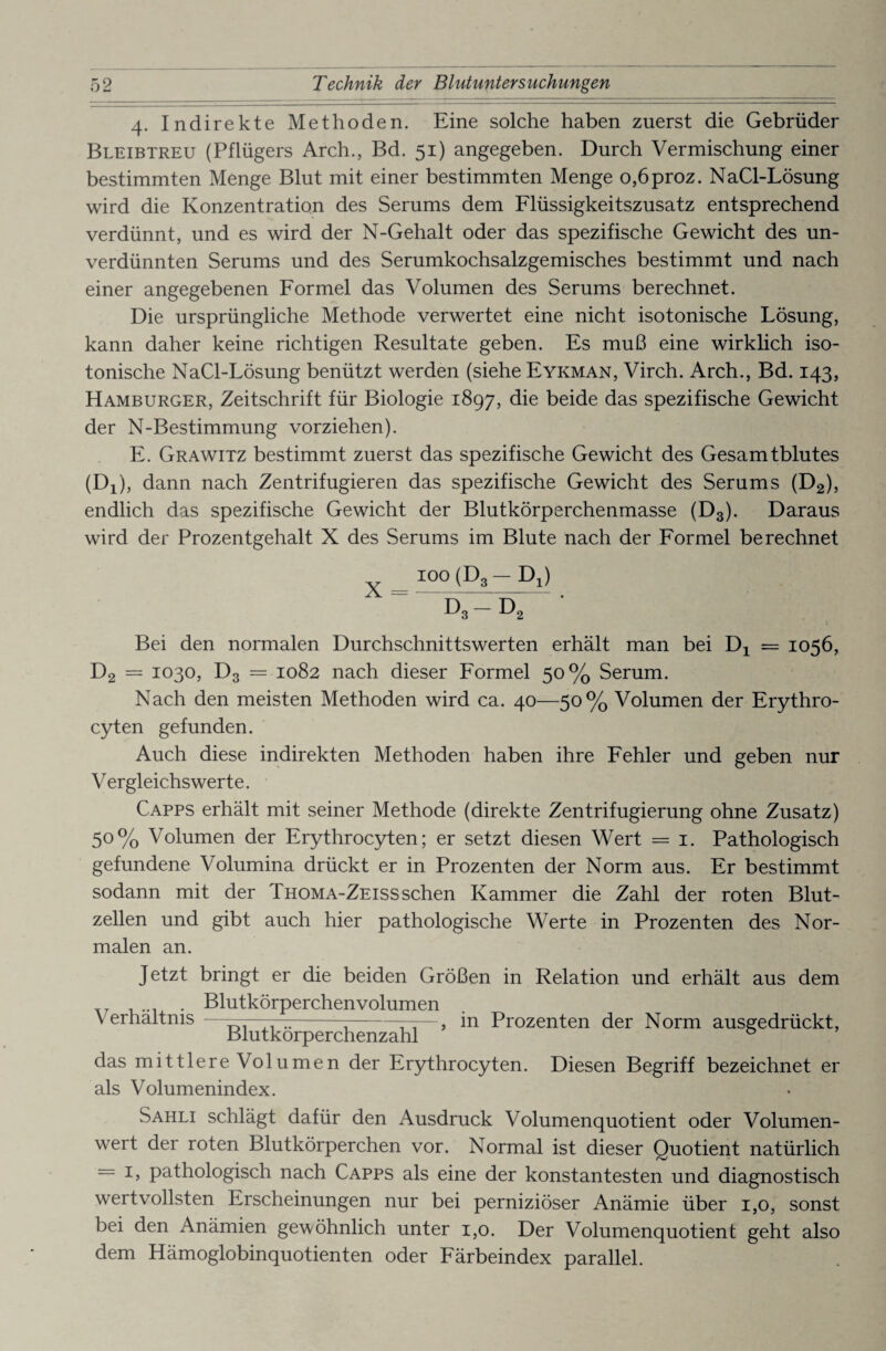 4. Indirekte Methoden. Eine solche haben zuerst die Gebrüder Bleibtreu (Pflügers Arch., Bd. 51) angegeben. Durch Vermischung einer bestimmten Menge Blut mit einer bestimmten Menge o,6proz. NaCl-Lösung wird die Konzentration des Serums dem Flüssigkeitszusatz entsprechend verdünnt, und es wird der N-Gehalt oder das spezifische Gewicht des un¬ verdünnten Serums und des Serumkochsalzgemisches bestimmt und nach einer angegebenen Formel das Volumen des Serums berechnet. Die ursprüngliche Methode verwertet eine nicht isotonische Lösung, kann daher keine richtigen Resultate geben. Es muß eine wirklich iso¬ tonische NaCl-Lösung benützt werden (siehe Eykman, Virch. Arch., Bd. 143, Hamburger, Zeitschrift für Biologie 1897, die beide das spezifische Gewicht der N-Bestimmung vorziehen). E. Grawitz bestimmt zuerst das spezifische Gewicht des Gesamtblutes (Dx), dann nach Zentrifugieren das spezifische Gewicht des Serums (D2), endlich das spezifische Gewicht der Blutkörperchenmasse (D3). Daraus wird der Prozentgehalt X des Serums im Blute nach der Formel berechnet X ioo(D,-Di) D3 — D, Bei den normalen Durchschnittswerten erhält man bei Dx = 1056, D2 = 1030, D3 = 1082 nach dieser Formel 50% Serum. Nach den meisten Methoden wird ca. 40—50% Volumen der Erythro- cyten gefunden. Auch diese indirekten Methoden haben ihre Fehler und geben nur Vergleichswerte. Capps erhält mit seiner Methode (direkte Zentrifugierung ohne Zusatz) 5°% Volumen der Erythrocyten; er setzt diesen Wert = 1. Pathologisch gefundene Volumina drückt er in Prozenten der Norm aus. Er bestimmt sodann mit der Thoma-Zeisssehen Kammer die Zahl der roten Blut¬ zellen und gibt auch hier pathologische Werte in Prozenten des Nor¬ malen an. Jetzt bringt er die beiden Größen in Relation und erhält aus dem . Blutkörperchen volumen Verhältnis ——■- ---——, in Prozenten der Norm ausgedrückt, Blutkorperchenzahl ö das mittlere Volumen der Erythrocyten. Diesen Begriff bezeichnet er als Volumenindex. Sahli schlägt dafür den Ausdruck Volumenquotient oder Volumen¬ wert der roten Blutkörperchen vor. Normal ist dieser Quotient natürlich = 1, pathologisch nach Capps als eine der konstantesten und diagnostisch wertvollsten Erscheinungen nur bei perniziöser Anämie über 1,0, sonst bei den Anämien gewöhnlich unter 1,0. Der Volumenquotient geht also dem Hämoglobinquotienten oder Färbeindex parallel.