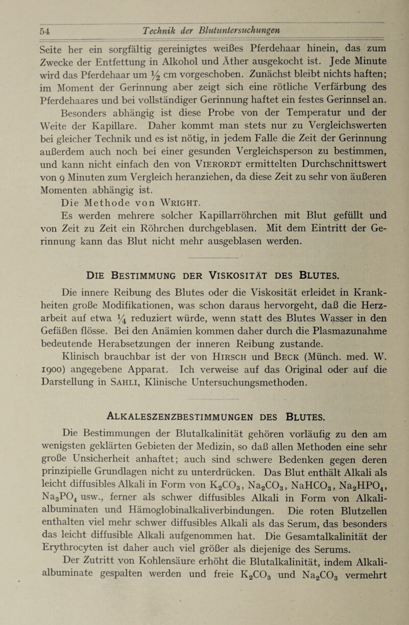 Seite her ein sorgfältig gereinigtes weißes Pferdehaar hinein, das zum Zwecke der Entfettung in Alkohol und Äther ausgekocht ist. Jede Minute wird das Pferdehaar um y2 cm vorgeschoben. Zunächst bleibt nichts haften; im Moment der Gerinnung aber zeigt sich eine rötliche Verfärbung des Pferdehaares und bei vollständiger Gerinnung haftet ein festes Gerinnsel an. Besonders abhängig ist diese Probe von der Temperatur und der Weite der Kapillare. Daher kommt man stets nur zu Vergleichs werten bei gleicher Technik und es ist nötig, in jedem Falle die Zeit der Gerinnung außerdem auch noch bei einer gesunden Vergleichsperson zu bestimmen, und kann nicht einfach den von Vierordt ermittelten Durchschnittswert von 9 Minuten zum Vergleich heranziehen, da diese Zeit zu sehr von äußeren Momenten abhängig ist. Die Methode von Wright. Es werden mehrere solcher Kapillarröhrchen mit Blut gefüllt und von Zeit zu Zeit ein Röhrchen durchgeblasen. Mit dem Eintritt der Ge¬ rinnung kann das Blut nicht mehr ausgeblasen werden. Die Bestimmung der Viskosität des Blutes. Die innere Reibung des Blutes oder die Viskosität erleidet in Krank¬ heiten große Modifikationen, was schon daraus hervorgeht, daß die Herz¬ arbeit auf etwa % reduziert würde, wenn statt des Blutes Wasser in den Gefäßen flösse. Bei den Anämien kommen daher durch die Plasmazunahme bedeutende Herabsetzungen der inneren Reibung zustande. Klinisch brauchbar ist der von Hirsch und Beck (Münch, med. W. 1900) angegebene Apparat. Ich verweise auf das Original oder auf die Darstellung in Sahli, Klinische Untersuchungsmethoden. Alkaleszenzbestimmungen des Blutes. Die Bestimmungen der Blutalkalinität gehören vorläufig zu den am wenigsten geklärten Gebieten der Medizin, so daß allen Methoden eine sehr große Unsicherheit anhaftet; auch sind schwere Bedenken gegen deren prinzipielle Grundlagen nicht zu unterdrücken. Das Blut enthält Alkali als leicht diffusibles Alkali in Form von K2C03, Na2C03, NaHC03, Na2HP04, Na3P04 usw., ferner als schwer diffusibles Alkali in Form von Alkali- albuminaten und Hämoglobinalkaliverbindungen. Die roten Blutzellen enthalten viel mehr schwer diffusibles Alkali als das Serum, das besonders das leicht diffusible Alkali aufgenommen hat. Die Gesamtalkalinität der Erythrocyten ist daher auch viel größer als diejenige des Serums. Der Zutritt von Kohlensäure erhöht die Blutalkalinität, indem Alkali- albuminate gespalten werden und freie K2C03 und Na2C03 vermehrt