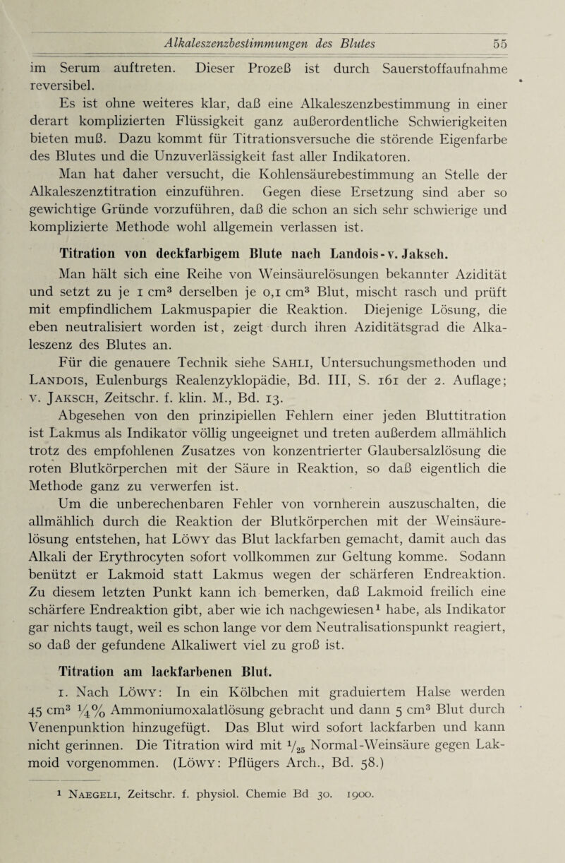 im Serum auf treten. Dieser Prozeß ist durch Sauerst off auf nähme reversibel. Es ist ohne weiteres klar, daß eine Alkaleszenzbestimmung in einer derart komplizierten Flüssigkeit ganz außerordentliche Schwierigkeiten bieten muß. Dazu kommt für Titrationsversuche die störende Eigenfarbe des Blutes und die Unzuverlässigkeit fast aller Indikatoren. Man hat daher versucht, die Kohlensäurebestimmung an Stelle der Alkaleszenztitration einzuführen. Gegen diese Ersetzung sind aber so gewichtige Gründe vorzuführen, daß die schon an sich sehr schwierige und komplizierte Methode wohl allgemein verlassen ist. Titration von deckfarbigem Blute nach Landois-v. Jaksch. Man hält sich eine Reihe von Weinsäurelösungen bekannter Azidität und setzt zu je i cm3 derselben je 0,1 cm3 Blut, mischt rasch und prüft mit empfindlichem Lakmuspapier die Reaktion. Diejenige Lösung, die eben neutralisiert worden ist, zeigt durch ihren Aziditätsgrad die Alka- leszenz des Blutes an. Für die genauere Technik siehe Sahli, Untersuchungsmethoden und Landois, Eulenburgs Realenzyklopädie, Bd. III, S. 161 der 2. Auflage; v. Jaksch, Zeitschr. f. klin. M., Bd. 13. Abgesehen von den prinzipiellen Fehlern einer jeden Bluttitration ist Lakmus als Indikator völlig ungeeignet und treten außerdem allmählich trotz des empfohlenen Zusatzes von konzentrierter Glaubersalzlösung die * roten Blutkörperchen mit der Säure in Reaktion, so daß eigentlich die Methode ganz zu verwerfen ist. Um die unberechenbaren Fehler von vornherein auszuschalten, die allmählich durch die Reaktion der Blutkörperchen mit der Weinsäure¬ lösung entstehen, hat Löwy das Blut lackfarben gemacht, damit auch das Alkali der Erythrocyten sofort vollkommen zur Geltung komme. Sodann benützt er Lakmoid statt Lakmus wegen der schärferen Endreaktion. Zu diesem letzten Punkt kann ich bemerken, daß Lakmoid freilich eine schärfere Endreaktion gibt, aber wie ich nachgewiesen1 habe, als Indikator gar nichts taugt, weil es schon lange vor dem Neutralisationspunkt reagiert, so daß der gefundene Alkaliwert viel zu groß ist. Titration am lackfarbenen Blut. 1. Nach Löwy: In ein Kölbchen mit graduiertem Halse werden 45 cm3 *4% Ammoniumoxalatlösung gebracht und dann 5 cm3 Blut durch Venenpunktion hinzugefügt. Das Blut wird sofort lackfarben und kann nicht gerinnen. Die Titration wird mit y25 Normal-Weinsäure gegen Lak¬ moid vorgenommen. (Löwy: Pflügers Arch., Bd. 58.) 1 Naegeli, Zeitschr. f. physiol. Chemie Bd 30. 1900.