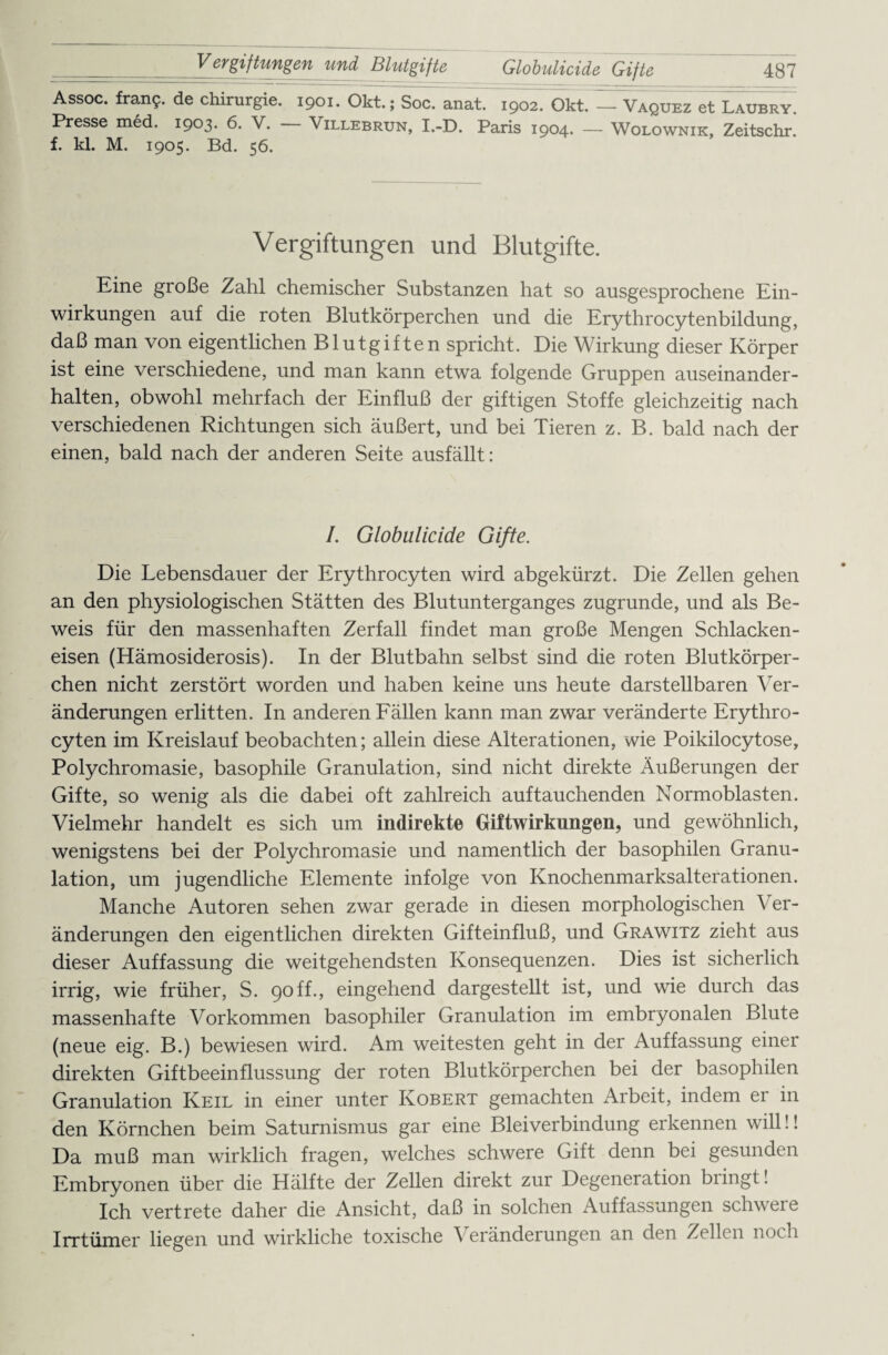 Assoc. fran?. de Chirurgie. 1901. Okt.; Soc. anat. 1902. Okt. — Vaquez et Laubry. Presse med. 1903. 6. V. — Villebrun, I.-D. Paris 1904. — Wolownik, Zeitschr. f. kl. M. 1905. Bd. 56. Vergiftungen und Blutgifte. Eine große Zahl chemischer Substanzen hat so ausgesprochene Ein¬ wirkungen auf die roten Blutkörperchen und die Erythrocytenbildung, daß man von eigentlichen Blutgiften spricht. Die Wirkung dieser Körper ist eine verschiedene, und man kann etwa folgende Gruppen auseinander¬ halten, obwohl mehrfach der Einfluß der giftigen Stoffe gleichzeitig nach verschiedenen Richtungen sich äußert, und bei Tieren z. B. bald nach der einen, bald nach der anderen Seite ausfällt: /. Globulicide Gifte. Die Lebensdauer der Erythrocyten wird abgekürzt. Die Zellen gehen an den physiologischen Stätten des Blutunterganges zugrunde, und als Be¬ weis für den massenhaften Zerfall findet man große Mengen Schlacken¬ eisen (Hämosiderosis). In der Blutbahn selbst sind die roten Blutkörper¬ chen nicht zerstört worden und haben keine uns heute darstellbaren Ver¬ änderungen erlitten. In anderen Fällen kann man zwar veränderte Erythro¬ cyten im Kreislauf beobachten; allein diese Alterationen, wie Poikilocytose, Polychromasie, basophile Granulation, sind nicht direkte Äußerungen der Gifte, so wenig als die dabei oft zahlreich auf tauchenden Normoblasten. Vielmehr handelt es sich um indirekte Giftwirkungen, und gewöhnlich, wenigstens bei der Polychromasie und namentlich der basophilen Granu¬ lation, um jugendliche Elemente infolge von Knochenmarksalterationen. Manche Autoren sehen zwar gerade in diesen morphologischen Ver¬ änderungen den eigentlichen direkten Gifteinfluß, und Grawitz zieht aus dieser Auffassung die weitgehendsten Konsequenzen. Dies ist sicherlich irrig, wie früher, S. 90ff., eingehend dargestellt ist, und wie durch das massenhafte Vorkommen basophiler Granulation im embryonalen Blute (neue eig. B.) bewiesen wird. Am weitesten geht in der Auffassung einer direkten Giftbeeinflussung der roten Blutkörperchen bei der basophilen Granulation Keil in einer unter Kobert gemachten Arbeit, indem er in den Körnchen beim Saturnismus gar eine Bleiverbindung erkennen will!! Da muß man wirklich fragen, welches schwere Gift denn bei gesunden Embryonen über die Hälfte der Zellen direkt zur Degeneration biingt! Ich vertrete daher die Ansicht, daß in solchen Auffassungen schwere Irrtümer liegen und wirkliche toxische Veränderungen an den Zellen noch