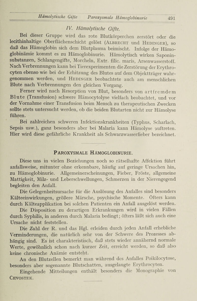 IV. Hämolytische Gifte. Bei dieser Gruppe wird das rote Blutkörperchen zerstört oder die lecithinhaltige Oberflächenschicht gelöst (Albrecht und Hedinger), so daß das Hämoglobin sich dem Blutplasma beimischt. Infolge der Hämo- globinämie kommt es zu Hämoglobinurie. Hämolytisch wirken Saponin¬ substanzen, Schlangengifte, Morcheln, Extr. filic. maris, Arsenwasserstoff. Nach Verbrennungen kann bei Tierexperimenten die Zerstörung der Erythro- cyten ebenso wie bei der Erhitzung des Blutes auf dem Objektträger wahr¬ genommen werden, und Hedinger beobachtete auch am menschlichen Blute nach Verbrennungen den gleichen Vorgang. Ferner wird nach Resorption von Blut, besonders von artfremdem Blute (Transfusion) schwere Hämocytolyse vielfach beobachtet, und vor der Vornahme einer Transfusion beim Mensch zu therapeutischen Zwecken sollte stets untersucht werden, ob die beiden Blutarten nicht zur Hämolyse führen. Bei zahlreichen schweren Infektionskrankheiten (Typhus, Scharlach, Sepsis usw.), ganz besonders aber bei Malaria kann Hämolyse auftreten. Hier wird diese gefährliche Krankheit als Schwarzwasserfieber bezeichnet. Paroxysmale Hämoglobinurie. Diese uns in vielen Beziehungen noch so rätselhafte Affektion führt anfallsweise, mitunter ohne erkennbare, häufig auf geringe Ursachen hin, zu Hämoglobinurie. Allgemeinerscheinungen, Fieber, Fröste, allgemeine Mattigkeit, Milz- und Leberschwellungen, Schmerzen in der Nierengegend begleiten den Anfall. Die Gelegenheitsursache für die Auslösung des Anfalles sind besonders Kälteeinwirkungen, größere Märsche, psychische Momente. Öfters kann durch Kälteapplikation bei solchen Patienten ein Anfall ausgelöst werden. Die Disposition zu derartigen Erkrankungen wird in vielen Fällen durch Syphilis, in anderen durch Malaria bedingt; öfters läßt sich auch eine Ursache nicht feststellen. Die Zahl der R. und das Hgl. erleiden durch jeden Anfall erhebliche Verminderungen, die natürlich sehr von der Schwere des Prozesses ab¬ hängig sind. Es ist charakteristisch, daß stets wieder annähernd normale Werte, gewöhnlich schon nach kurzer Zeit, erreicht werden, so daß also keine chronische Anämie entsteht. An den Blutzellen bemerkt man während des Anfalles Poikilocytose, besonders aber sogenannte Blutschatten, ausgelaugte Erythrocyten. Eingehende Mitteilungen enthält besonders die Monographie von Chvostek.