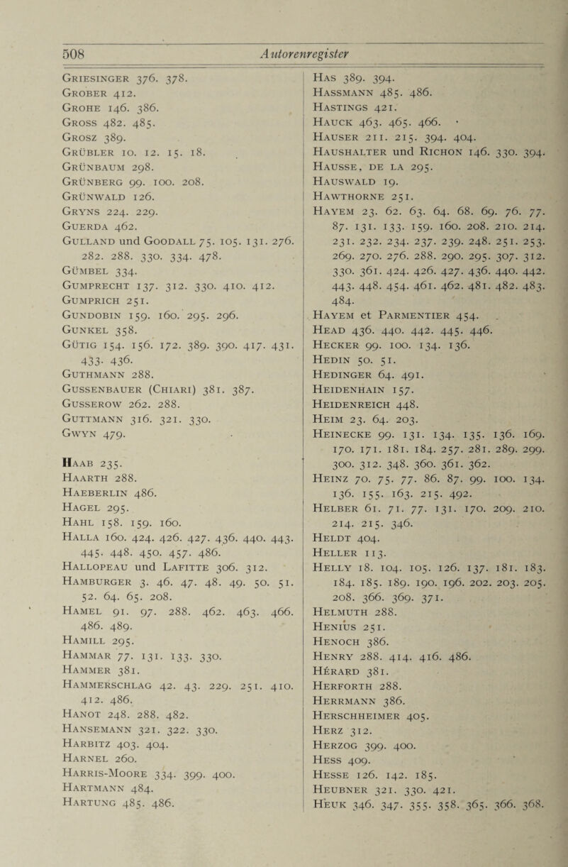 Griesinger 376. 378. Grober 412. Grohe 146. 386. Gross 482. 485. Grosz 389. Grübler io. 12. 15. 18. Grünbaum 298. Grünberg 99. 100. 208. Grünwald 126. Gryns 224. 229. Guerda 462. Gulland und Goodall 75. 105. 131. 276. 282. 288. 330. 334. 478. Gümbel 334. Gumprecht 137. 312. 330. 410. 412. Gumprich 251. Gundobin 159. 160. 295. 296. Gunkel 358. Gütig 154. 156. 172. 389. 390. 417. 431. 433- 436. Guthmann 288. Gussenbauer (Chiari) 381. 387. Gusserow 262. 288. Guttmann 316. 321. 330. Gwyn 479. IIaab 235. Haarth 288. Haeberlin 486. Hagel 295. Hahl 158. 159. 160. Halla 160. 424. 426. 427. 436. 440. 443. 445. 448. 450. 457. 486. Hallopeau und Lafitte 306. 312. Hamburger 3. 46. 47. 48. 49. 50. 51. 52. 64. 65. 208. Hamel 91. 97. 288. 462. 463. 4 66. 486. 489. Hamill 295. Hammar 77. 131. 133. 330. Hammer 381. Hammerschlag 42. 43. 229. 251. 410. 412. 486. Hanot 248. 288. 482. Hansemann 321. 322. 330. Harbitz 403. 404. Harnel 260. Harris-Moore 334. 399. 400. Hartmann 484. Hartung 485. 486. Has 389. 394. Hassmann 485. 486. Hastings 421. Hauck 463. 465. 466. Hauser 21 i. 215. 394. 404. Haushalter und Richon 146. 330. 394. Hausse, de la 295. Haus wald 19. | Hawthorne 251. Hayem 23. 62. 63. 64. 68. 69. 76. 77. 87. 131. 133. 159. 160. 208. 210. 214. 231. 232. 234. 237. 239. 248. 251. 253. 269. 270. 276. 288. 290. 295. 307. 312. 330. 361. 424. 426. 427. 436. 440. 442. 443. 448. 454. 461. 462. 481. 482. 483. 484. Hayem et Parmentier 454. Head 436. 440. 442. 445. 446. Hecker 99. 100. 134. 136. Hedin 50. 51. Hedinger 64. 491. Heidenhain 157. Heidenreich 448. Heim 23. 64. 203. Heinecke 99. 131. 134. 135. 136. 169. 170. 171. 181. 184. 257. 281. 289. 299. 300. 312. 348. 360. 361. 362. Heinz 70. 75. 77. 86. 87. 99. 100. 134. 136. 155. 163. 215. 492. Helber 61. 71. 77. 131. 170. 209. 210. 214. 215. 346. Heldt 404. Heller 113. Helly 18. 104. 105. 126. 137. 181. 183. 184. 185. 189. 190. 196. 202. 203. 205. 208. 366. 369. 371. Helmuth 288. Henius 251. Henoch 386. Henry 288. 414. 416. 486. Herard 381. Herforth 288. Herrmann 386. Herschheimer 405. Herz 312. Herzog 399. 400. Hess 409. Hesse 126. 142. 185. Heubner 321. 330. 421. Heuk 346. 347. 355. 358. 365. 366. 368.