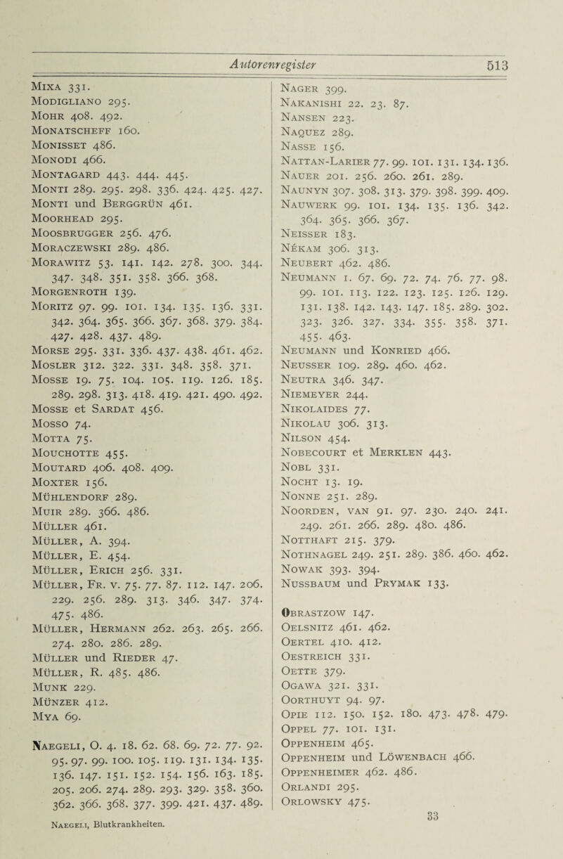 Mixa 331. Modigliano 295. Mohr 408. 492. Monatscheff 160. Monisset 486. Monodi 466. Montagard 443. 444. 445. Monti 289. 295. 298. 336. 424. 425. 427. Monti und Berggrün 461. Moorhead 295. Moosbrugger 256. 476. Moraczewski 289. 486. Morawitz 53. 141. 142. 278. 300. 344. 347. 348. 351. 358. 366. 368. Morgenroth 139. Moritz 97. 99. 101. 134. 135. 136. 331. 342. 364. 365. 366. 367. 368. 379. 384. 427. 428. 437. 489. Morse 295. 331. 336. 437. 438. 461. 462. Mosler 312. 322. 331. 348. 358. 371. Mosse 19. 75. 104. 105. 119. 126. 185. 289. 298. 313. 418. 419. 421. 490. 492. Mosse et Sardat 456. Mosso 74. Motta 75. Mouchotte 455. Moutard 406. 408. 409. Moxter 156. Mühlendorf 289. Muir 289. 366. 486. Müller 461. Müller, A. 394. Müller, E. 454. Müller, Erich 256. 331. Müller, Fr. v. 75. 77. 87. 112. 147. 206. 229. 256. 289. 313. 346. 347. 374. 475. 486. Müller, Hermann 262. 263. 265. 266. 274. 280. 286. 289. Müller und Rieder 47. Müller, R. 485. 486. Munk 229. Münzer 412. Mya 69. Naegeli, O. 4. 18. 62. 68. 69. 72. 77. 92. 95* 97- 99- IO°- io5- H9- I3I- x34- 135- 136. 147. 151. 152. 154. 156. 163. 185. 205. 206. 274. 289. 293. 329. 358. 360. 362. 366. 368. 377. 399. 421. 437. 489. Nager 399. Nakanishi 22. 23. 87. Nansen 223. Naquez 289. Nasse 156. Nattan-Larier 77. 99. 101. 131. 134.136. Nauer 201. 256. 260. 261. 289. Naunyn 307. 308. 313. 379. 398. 399. 409. Nauwerk 99. 101. 134. 135. 136. 342. 364- 365- 366. 367. Neisser 183. Nekam 306. 313. Neubert 462. 486. Neumann i. 67. 69. 72. 74. 76. 77. 98. 99. 101. 113. 122. 123. 125. 126. 129. 131. 138. 142. 143. 147. 185. 289. 302. 323. 326. 327. 334. 355. 358. 371. 455- 463- Neumann und Konried 466. Neusser 109. 289. 460. 462. Neutra 346. 347. Niemeyer 244. Nikolaides 77. Nikolau 306. 313. Nilson 454. Nobecourt et Merklen 443. Nobl 331. Nocht 13. 19. Nonne 251. 289. Noorden, van 91. 97. 230. 240. 241. 249. 261. 266. 289. 480. 486. Notthaft 215. 379. Nothnagel 249. 251. 289. 386. 460. 462. Nowak 393. 394. Nussbaum und Prymak 133. Obrastzow 147. Oelsnitz 461. 462. Oertel 410. 412. Oestreich 331. Oette 379. Ogawa 321. 331. OORTHUYT 94. 97. OPIE 112. 150. 152. 180. 473- 478. 479. Oppel 77. 101. 131. Oppenheim 465. Oppenheim und Löwenbach 466. Oppenheimer 462. 486. Orlandi 295. Orlowsky 475. Naegeli, Blutkrankheiten. 33