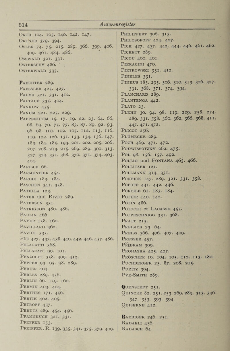Orth 104. 105. 140. 142. 147. Ortner 379. 394. Osler 74. 75. 215. 289. 366. 399. 406. 409. 461. 484. 486. Osswald 321. 331. OSTERSPEY 486. ' . Osterwald 335. Paechter 289. Paessler 425. 427. Palma 321. 331. 412. Paltauf 335. 404. Pankow 455. Panum 221. 225. 229. Pappenheim 15. 17. 19. 22. 23. 64. 66. 68. 69. 70. 75. 77. 83. 87. 89. 92. 93. 96. 98. 100. 102. 105. 112. 113. 116. 119. 122. 126. 131. 133. 134. 136. 147. 183. 184. 185. 193. 201. 202. 205. 206. 207. 208. 213. 215. 269. 289. 300. 313. 327. 329. 331. 368. 370. 371. 374. 403. 404. Parisch 66. Parmentier 454. Parodi 183. 184. Paschen 341. 358. Patella 123. Pater und Rivet 289. Paterson 331. Patrigeon 480. 486. Paulin 466. Payer 158. 160. Pavillard 462. Paviot 335. Pee 427. 437. 438. 440. 442. 446. 457. 486. Pelagatti 368. Pellacani 99. 101. Penzoldt 358. 409. 412. Pepper 93. 95. 98. 289. Perier 404. Perles 289. 456. Perlin 66. 159. 160. Permin 403. 404. Perthes 17 i. 456. Pertik 402. 405. Petroff 437. Perutz 289. 454. 456. Pfannkuch 321. 331. Pfeffer 153. Pfeiffer,R. 139. 335. 341. 375. 379. 409. Philippert 306. 313. Philosofoff 424. 427. Pick 427. 437. 442. 444. 446. 461. 462. PlCKETT 289. Picou 400. 401. PlERACINI 47O. Pietrowski 331. 412. PlNELES 331. PlNKUS 185. 295. 306. 3IO. 313. 326. 327. 331. 368. 371. 374. 394- Planchard 289. Plantenga 442. Plato 23. Plehn 30. 94. 98. 119. 229. 258. 274. 289. 331. 358. 360. 362. 366. 368. 411. 447. 471. 472. Plicot 256. Plümecke 289. PÖCH 469. 471. 472. PODWISSOTZKY 2Ö2. 475. Pol 98. 156. 157. 492. Pollio und Fontana 465. 466. Pollitzer 121. Pollmann 314. 331. Ponfick 147. 289. 321. 331. 358. Popoff 441. 442. 446. PORCILE 61. 183. 184. POTIER I40. 142. POTIN 486. Potocki et Lacasse 455. POTPESCHNIGG 331. 368. Pratt 215. Preisich 23. 64. Preiss 366. 406. 407. 409. Presser 457. Pribram 399. Prohaska 425. 427. Pröscher 19. 104. 105. 112. 113. 180. Puchberger 23. 87. 208. 215. PURITZ 394. Pye-Smith 289. Quenstedt 251. Quincke 82. 251. 253. 269. 289. 313. 346. 347- 353- 393- 394- Quiserne 412. Raebiger 246. 251. Radaeli 436. Radasch 64