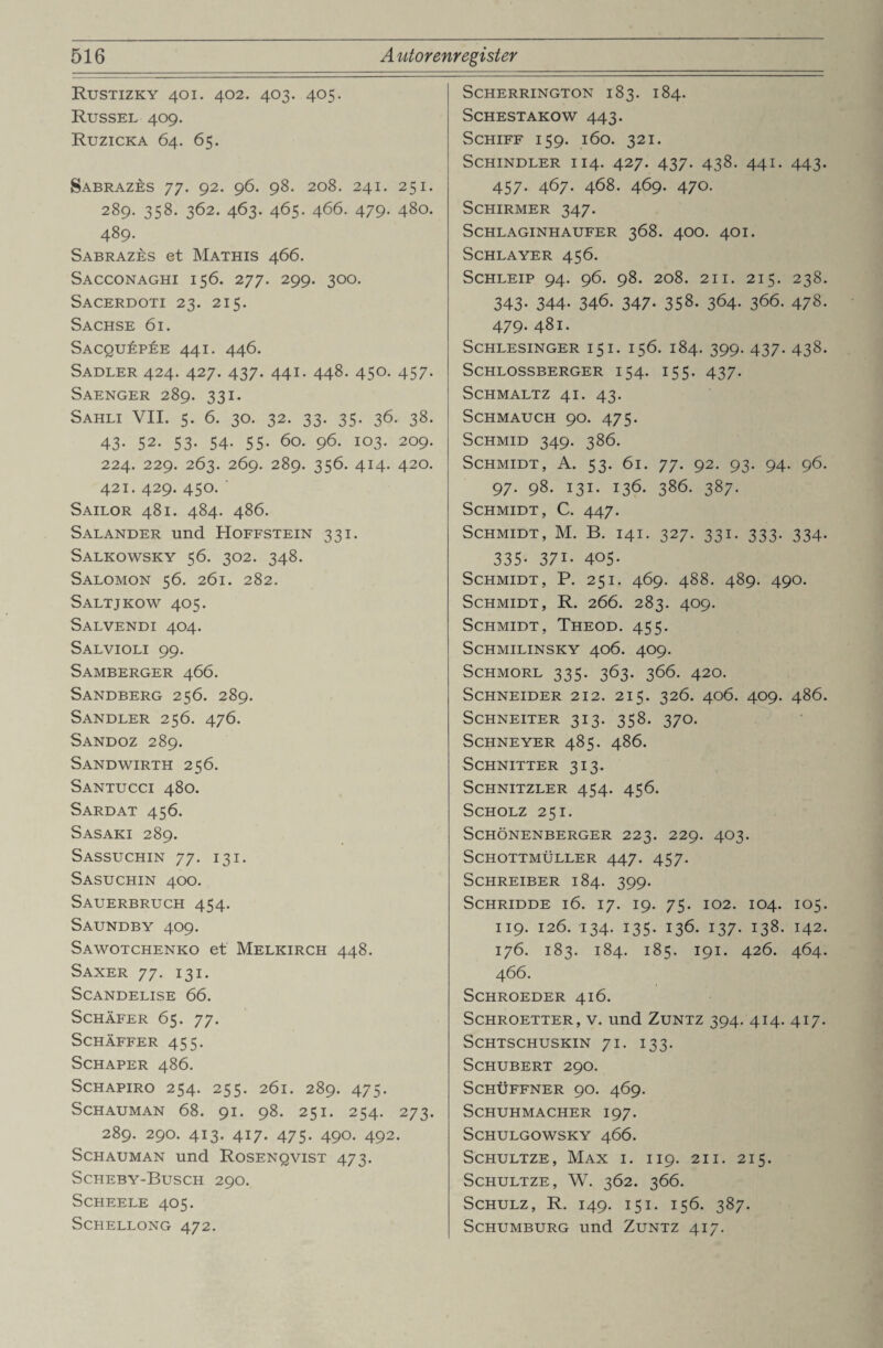 Rustizky 401. 402. 403. 405. Rüssel 409. Ruzicka 64. 65. Sabrazes 77. 92. 96. 98. 208. 241. 251. 289. 358. 362. 463. 465. 466. 479. 480. 489. Sabrazes et Mathis 466. Sacconaghi 156. 277. 299. 300. Sacerdoti 23. 215. Sachse 61. Sacquäpee 441. 446. Sadler 424. 427. 437. 441. 448. 450. 457. Saenger 289. 331. Sahli VII. 5. 6. 30. 32. 33. 35. 36. 38. 43- 52. 53- 54- 55- 60. 96. 103. 209. 224. 229. 263. 269. 289. 356. 414. 420. 421. 429. 450. ' Sailor 481. 484. 486. Salander und Hoffstein 331. Salkowsky 56. 302. 348. Salomon 56. 261. 282. Saltjkow 405. Salvendi 404. Salvioli 99. Samberger 466. Sandberg 256. 289. Sandler 256. 476. Sandoz 289. Sandwirth 256. Santucci 480. Sardat 456. Sasaki 289. Sassuchin 77. 131. Sasuchin 400. Sauerbruch 454. Saundby 409. Sawotchenko et Melkirch 448. Saxer 77. 131. SCANDELISE 66. Schäfer 65. 77. SCHÄFFER 455. SCHAPER 486. SCHAPIRO 254. 255. 2ÖI. 289. 475. SCHAUMAN 68. 91. 98. 25I. 254. 273. 289. 29O. 413. 417. 475. 490. 492. Schauman und Rosenqvist 473. Scheby-Busch 290. Scheele 405. SCHELLONG 472. Scherrington 183. 184. SCHESTAKOW 443. Schiff 159. 160. 321. Schindler 114. 427. 437. 438. 441. 443. 457. 467. 468. 469. 470. Schirmer 347. SCHLAGINHAUFER 368. 4OO. 4OI. SCHLAYER 456. SCHLEIP 94. 96. 98. 208. 21 I. 215. 238. 343- 344- 346. 347- 358. 364. 366. 478. 479. 481. Schlesinger 151. 156. 184. 399. 437. 438. Schlossberger 154. 155. 437. Schmaltz 41. 43. Schmauch 90. 475. Schmid 349. 386. Schmidt, A. 53. 61. 77. 92. 93. 94. 96. 97. 98. 131. 136. 386. 387. Schmidt, C. 447. Schmidt, M. B. 141. 327. 331. 333. 334. 335. 371. 405. Schmidt, P. 251. 469. 488. 489. 490. Schmidt, R. 266. 283. 409. Schmidt, Theod. 455. SCHMILINSKY 406. 4O9. SCHMORL 335. 363. 366. 420. Schneider 212. 215. 326. 406. 409. 486. SCHNEITER 313. 358. 37O. SCHNEYER 485. 486. Schnitter 313. Schnitzler 454. 456. Scholz 251. Schönenberger 223. 229. 403. Schottmüller 447. 457. Schreiber 184. 399. SCHRIDDE l6. 17. 19. 75. 102. IO4. IO5. 119. 126. I34. I35. 136. I37. 138. I42. 176. 183. 184. 185. 191. 426. 464. 466. SCHROEDER 416. Schroetter, v. und Zuntz 394. 414. 417. SCHTSCHUSKIN 71. I33. Schubert 290. SCHÜFFNER 90. 469. Schuhmacher 197. SCHULGOWSKY 466. Schultze, Max i. 119. 211. 215. SCHULTZE, W. 362. 366. Schulz, R. 149. 151. 156. 387. Schumburg und Zuntz 417.