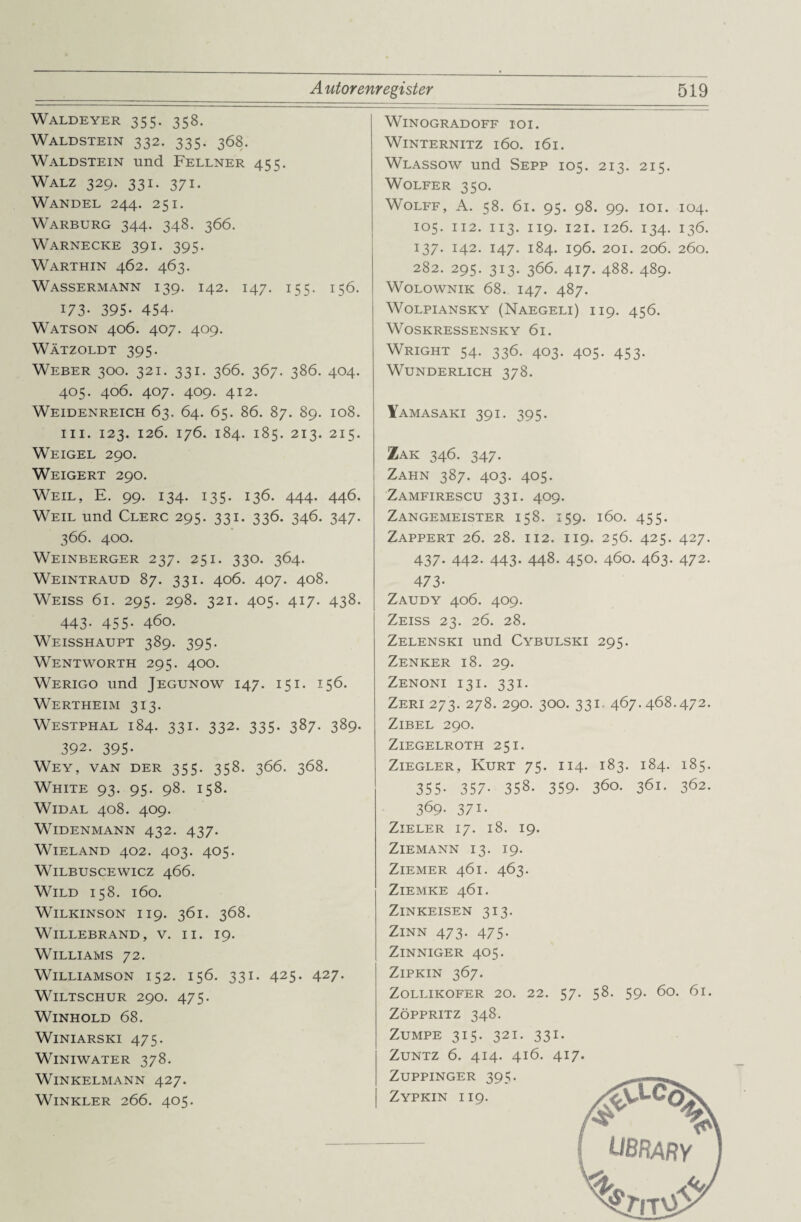 Waldeyer 355. 358. Waldstein 332. 335. 368. Waldstein und Fellner 455. Walz 329. 331. 371. Wandel 244. 251. Warburg 344. 348. 366. Warnecke 391. 395. Warthin 462. 463. Wassermann 139. 142. 147. 155. 156. 173- 395- 454- Watson 406. 407. 409. Wätzoldt 395. Weber 300. 321. 331. 366. 367. 386. 404. 405. 406. 407. 409. 412. Weidenreich 63. 64. 65. 86. 87. 89. 108. m. 123. 126. 176. 184. 185. 213. 215. Weigel 290. Weigert 290. Weil, E. 99. 134. 135. 136. 444. 446. Weil und Clerc 295. 331. 336. 346. 347. 366. 400. Weinberger 237. 251. 330. 364. Weintraud 87. 331. 406. 407. 408. Weiss 61. 295. 298. 321. 405. 417. 438. 443* 455- 460. Weisshaupt 389. 395. Wentworth 295. 400. Werigo und Jegunow 147. 151. 156. Wertheim 313. Westphal 184. 331. 332. 335. 387. 389. 392. 395- Wey, van der 355. 358. 366. 368. White 93. 95. 98. 158. Widal 408. 409. Widenmann 432. 437. Wieland 402. 403. 405. WILBUSCEWICZ 466. Wild 158. 160. WlLKINSON II9. 361. 368. Willebrand, v. ii. 19. Williams 72. Williamson 152. 156. 331. 425. 427. WlLTSCHUR 290. 475. WlNHOLD 68. WlNIARSKI 475. WlNIWATER 378. Winkelmann 427. Winkler 266. 405. WlNOGRADOFF IOI. Winternitz 160. 161. Wlassow und Sepp 105. 213. 215. Wolfer 350. WOLFF, A. 58. 61. 95. 98. 99. IOI. 104. 105. 112. 113. 119. 121. 126. 134. 136. 137. 142. 147. 184. 196. 201. 206. 260. 282. 295. 313. 366. 417. 488. 489. Wolownik 68. 147. 487. WOLPIANSKY (NAEGELI) II9. 456. WOSKRESSENSKY 6l. Wright 54. 336. 403. 405. 453. Wunderlich 378. Yamasaki 391. 395. !Zak 346. 347. Zahn 387. 403. 405. Zamfirescu 331. 409. Zangemeister 158. 159. 160. 455. Zappert 26. 28. 112. 119. 256. 425. 427. 437. 442. 443. 448. 450. 460. 463. 472. 473- Zaudy 406. 409. Zeiss 23. 26. 28. Zelenski und Cybulski 295. Zenker 18. 29. Zenoni 131. 331. Zeri 273. 278. 290. 300. 331. 467.468.472. Zibel 290. ZlEGELROTH 25 I. Ziegler, Kurt 75. 114. 183. 184. 185. 355- 357- 358. 359- 360. 361. 362. 369- 371- ZlELER 17. l8. 19. ZlEMANN 13. 19. Ziemer 461. 463. ZlEMKE 461. Zinkeisen 313. Zinn 473. 475. ZlNNIGER 405. ZlPKIN 367. ZOLLIKOFER 20. 22. 57. 58. 59. ÖO. 6l. ZÖPPRITZ 348. Zumpe 315. 321. 331. Zuntz 6. 414. 416. 417. ZUPPINGER 395. Zypkin 119. UBRARY