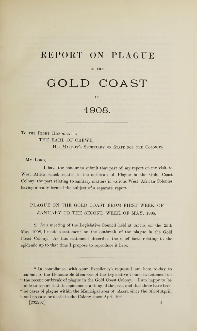 IN THE GOLD COAST IN 1908. To the Right Honourable THE EARL OF CREWE, His Majesty’s Secretary of State for the Colonies. My Lord, I have the honour to submit that part of my report on my visit to West Africa which relates to the outbreak of Plague in the Gold Coast Colony, the part relating to sanitary matters in various West African Colonies having already formed the subject of a separate report. PLAGUE ON THE GOLD COAST FROM FIRST WEEK OF JANUARY TO THE SECOND WEEK OF MAY, 1908. 2. At a meeting of the Legislative Council held at Accra, on the 25th May, 1908, I made a statement on the outbreak of the plague in the Gold Coast Colony. As this statement describes the chief facts relating to the epidemic up to that time I propose to reproduce it here. “ In compliance with your Excellency’s request I am here to-day to “ submit to the Honourable Members of the Legislative Council a statement on “ the recent outbreak of plague in the Gold Coast Colony. I am happy to be “ able to report that the epidemic is a thing of the past, and that there have been “ no cases of plague within the Municipal area of Accra since the 8th of April, “ and no case or death in the Colony since April 10th.