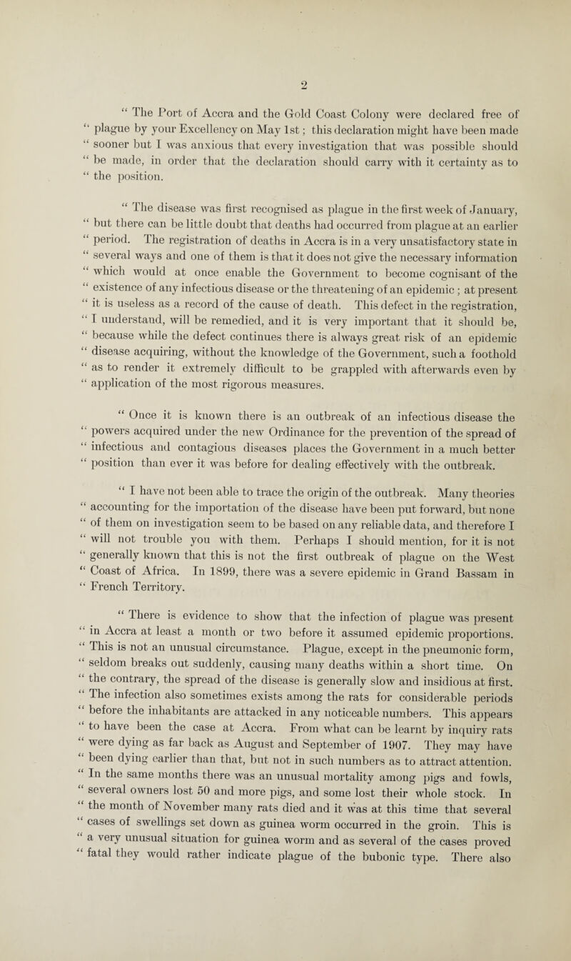 “ The Port of Accra and the Gold Coast Colony were declared free of “ plague by your Excellency on May 1st; this declaration might have been made “ sooner but I was anxious that every investigation that was possible should be made, in order that the declaration should carry with it certainty as to “ the position. “ The disease was first recognised as plague in the first week of January, “ but there can be little doubt that deaths had occurred from plague at an earlier “ period. The registration of deaths in Accra is in a very unsatisfactory state in several ways and one of them is that it does not give the necessary information “ which would at once enable the Government to become cognisant of the existence of any infectious disease or the threatening of an epidemic : at present “ it is useless as a record of the cause of death. This defect in the registration, “ I understand, will be remedied, and it is very important that it should be, because while the defect continues there is always great risk of an epidemic “ disease acquiring, without the knowledge of the Government, such a foothold as to render it extremely difficult to be grappled with afterwards even by “ application of the most rigorous measures. “ Once it is known there is an outbreak of an infectious disease the powers acquired under the new Ordinance for the prevention of the spread of infectious and contagious diseases places the Government in a much better u position than ever it was before for dealing effectively with the outbreak. I have not been able to trace the origin of the outbreak. Many theories “ accounting for the importation of the disease have been put forward, but none of them on investigation seem to be based on any reliable data, and therefore I will not trouble you with them. Perhaps I should mention, for it is not “ generally known that this is not the first outbreak of plague on the West “ Coast of Africa. In 1899, there was a severe epidemic in Grand Bassam in “ French Territory. “ There is evidence to show that the infection of plague was present in Accra at least a month or two before it assumed epidemic proportions. This is not an unusual circumstance. Plague, except in the pneumonic form, “ seldom breaks out suddenly, causing many deaths within a short time. On “ the contrary, the spread of the disease is generally slow and insidious at first. “ Tbe infection also sometimes exists among the rats for considerable periods before the inhabitants are attacked in any noticeable numbers. This appears to have been the case at Accra. From what can be learnt by inquiry rats weie dying as far back as August and September of 1907. They may have been dying earlier than that, but not in such numbers as to attract attention. In the same months there was an unusual mortality among pigs and fowls, several owners lost 50 and more pigs, and some lost their whole stock. In “ t^ie month of November many rats died and it was at this time that several cases of swellings set down as guinea worm occurred in the groin. This is a very unusual situation for guinea worm and as several of the cases proved fatal they would rather indicate plague of the bubonic type. There also