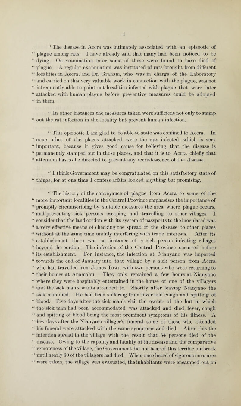 “ The disease in Accra was intimately associated with an epizootic of “ plague among rats. I have already said that many had been noticed to be “ dying. On examination later some of these were found to have died of “ plague. A regular examination was instituted of rats brought from different “ localities in Accra, and Dr. Graham, who was in charge of the Laboratory “ and carried on this very valuable work in connection with the plague, was not “ infrequently able to point out localities infected with plague that were later “ attacked with human plague before preventive measures could be adopted “ in them. “ In other instances the measures taken were sufficient not only to stamp “ out the rat infection in the locality but prevent human infection. “ This epizootic I am glad to be able to state was confined to Accra. In “ none other of the places attacked were the rats infected, which is very “ important, because it gives good cause for believing that the disease is “ permanently stamped out in those places, and that it is to Accra chiefly that “ attention has to be directed to prevent any recrudescence of the disease. “ I think Government may be congratulated on this satisfactory state of “ things, for at one time I confess affairs looked anything but promising. “ The history of the conveyance of plague from Accra to some of the “ more important localities in the Central Province emphasises the importance of “ promptly circumscribing by suitable measures the area where plague occurs, “ and preventing sick persons escaping and travelling to other villages. I “ consider that the land cordon with its system of passports to the inoculated was “ a very effective means of checking the spread of the disease to other places “ without at the same time unduly interfering with trade interests. After its “ establishment there was no instance of a sick person infecting villages “ beyond the cordon. The infection of the Central Province occurred before “ its establishment. For instance, the infection at Nianyano was imported “ towards the end of January into that village by a sick person from Accra w who had travelled from James Town with two persons who were returning to “ their homes at Anamabu. They only remained a few hours at Nianyano “ where they were hospitably entertained in the house of one of the villagers “ and the sick man’s wants attended to. Shortly after leaving Nianyano the “ sick man died. He had been suffering from fever and cough and spitting of “ blood. Five days after the sick man’s visit the owner of the hut in which “ the sick man had been accommodated was attacked and died, fever, cough “ and spitting of blood being the most prominent symptoms of his illness. A “ few days after the Nianyano villager’s funeral, some of those who attended “ his funeral were attacked with the same symptoms and died. After this the “ infection spread in the village with the result that 64 persons died of the “ disease. Owing to the rapidity and fatality of the disease and the comparative “ remoteness of the village, the Government did not hear of this terrible outbreak “ until nearly 60 of the villagers had died. When once heard of vigorous measures “ were taken, the village was evacuated, the inhabitants were encamped out on